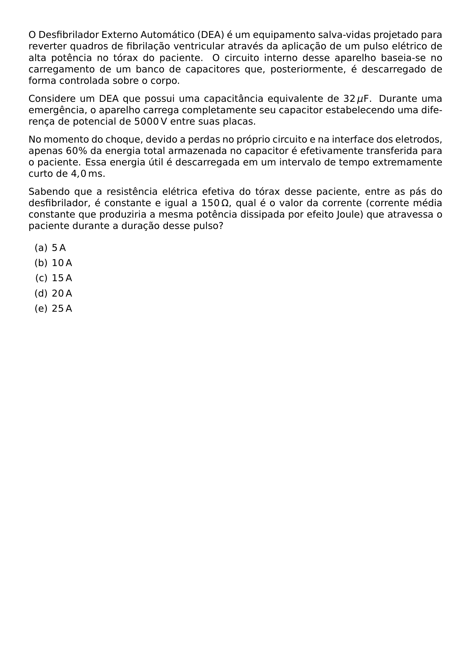 O DESFIBRILADOR EXTERNO AUTOMATICO DEA E UM EQUIPAMENTO SALVA VIDAS PROJETADO PARA REVERTER QUADROS DE FIBRILACAO VENTRICULAR ATRAVES DA APLICACAO DE UM PULSO ELETRICO DE ALTA POTENCIA NO TORAX DO PACIENTE O CIRCUITO INTERNO DESSE APARELHO BASEIA SE NO CARREGAMENTO DE UM BANCO DE CAPACITORES QUE POSTERIORMENTE E DESCARREGADO DE FORMA CONTROLADA SOBRE O CORPO CONSIDERE UM DEA QUE POSSUI UMA CAPACITANCIA EQUIVALENTE DE 32 MU MATHRM F DURANTE UMA EMERGENCIA O APARELHO CARREGA COMPLETAMENTE SEU CAPACITOR ESTABELECENDO UMA DIFERENCA DE POTENCIAL DE 5000 MATHRM V ENTRE SUAS PLACAS NO MOMENTO DO CHOQUE DEVIDO A PERDAS NO PROPRIO CIRCUITO E NA INTERFACE DOS ELETRODOS APENAS 60 DA ENERGIA TOTAL ARMAZENADA NO CAPACITOR E EFETIVAMENTE TRANSFERIDA PARA O PACIENTE ESSA ENERGIA UTIL E DESCARREGADA EM UM INTERVALO DE TEMPO EXTREMAMENTE CURTO DE 4 0 MATHRM MS SABENDO QUE A RESISTENCIA ELETRICA EFETIVA DO TORAX DESSE PACIENTE ENTRE AS PAS DO DESFIBRILADOR E CONSTANTE E IGUAL A 150 OMEGA QUAL E O VALOR DA CORRENTE CORRENTE MEDIA CONSTANTE QUE PRODUZIRIA A MESMA POTENCIA DISSIPADA POR EFEITO JOULE QUE ATRAVESSA O PACIENTE DURANTE A DURACAO DESSE PULSO BEGIN ENUMERATE LABEL ALPH ITEM 5 MATHRM A ITEM 10 MATHRM A ITEM 15 MATHRM A ITEM 20 MATHRM A ITEM 25 MATHRM A END ENUMERATE