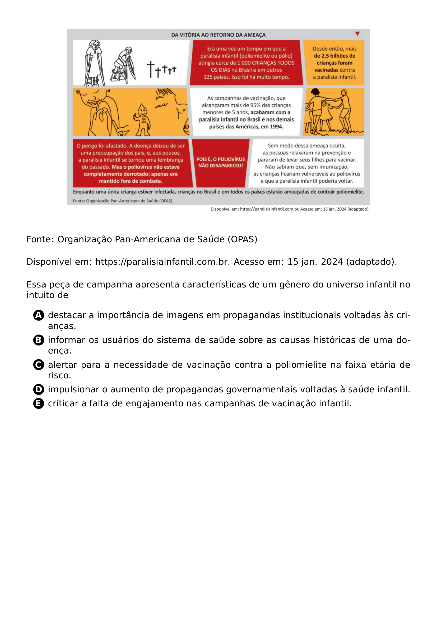 BEGIN CENTER INCLUDEGRAPHICS WIDTH 0 80 LINEWIDTH 20261021 192545 758 01 PNG END CENTER NOINDENT PAR FONTE ORGANIZACAO PAN AMERICANA DE SAUDE OPAS PAR NOINDENT PAR DISPONIVEL EM URL HTTPS PARALISIAINFANTIL COM BR ACESSO EM 15 JAN 2024 ADAPTADO PAR NOINDENT PAR ESSA PECA DE CAMPANHA APRESENTA CARACTERISTICAS DE UM GENERO DO UNIVERSO INFANTIL NO INTUITO DE PAR CQ REPRODUCTION ALTERNATIVES BEGIN BEGIN ENUMERATE LABEL PROTECT CIRCLED ALPH ITEM PROTECT CIRCLED A DESTACAR A IMPORTANCIA DE IMAGENS EM PROPAGANDAS INSTITUCIONAIS VOLTADAS AS CRIANCAS ITEM PROTECT CIRCLED B INFORMAR OS USUARIOS DO SISTEMA DE SAUDE SOBRE AS CAUSAS HISTORICAS DE UMA DOENCA ITEM PROTECT CIRCLED C ALERTAR PARA A NECESSIDADE DE VACINACAO CONTRA A POLIOMIELITE NA FAIXA ETARIA DE RISCO ITEM PROTECT CIRCLED D IMPULSIONAR O AUMENTO DE PROPAGANDAS GOVERNAMENTAIS VOLTADAS A SAUDE INFANTIL ITEM PROTECT CIRCLED E CRITICAR A FALTA DE ENGAJAMENTO NAS CAMPANHAS DE VACINACAO INFANTIL END ENUMERATE CQ REPRODUCTION ALTERNATIVES END