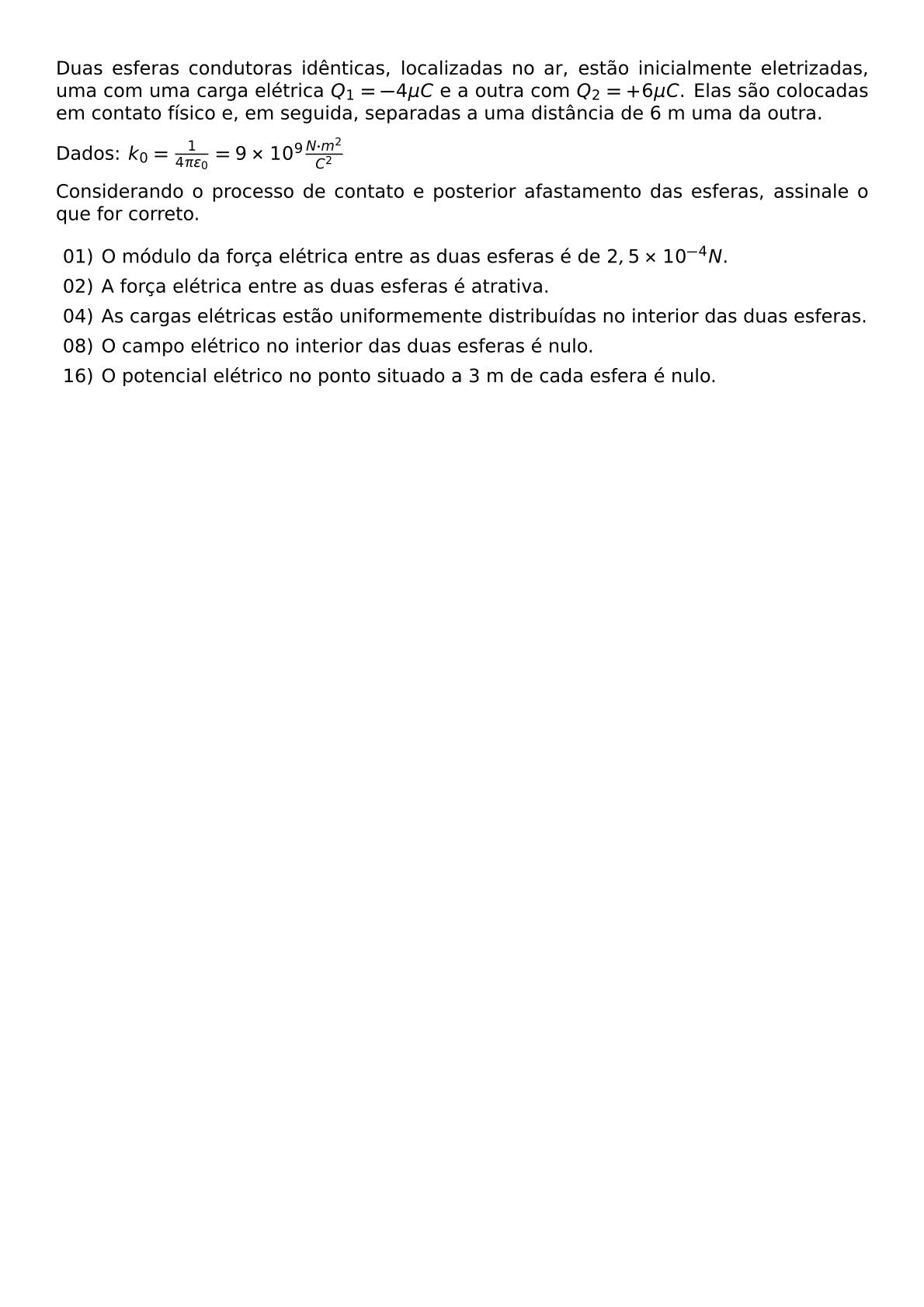 DUAS ESFERAS CONDUTORAS IDENTICAS LOCALIZADAS NO AR ESTAO INICIALMENTE ELETRIZADAS UMA COM UMA CARGA ELETRICA Q 1 4 MU C E A OUTRA COM Q 2 6 MU C ELAS SAO COLOCADAS EM CONTATO FISICO E EM SEGUIDA SEPARADAS A UMA DISTANCIA DE 6 M UMA DA OUTRA DADOS K 0 FRAC 1 4 PI VAREPSILON 0 9 TIMES 10 9 FRAC N CDOT M 2 C 2 CONSIDERANDO O PROCESSO DE CONTATO E POSTERIOR AFASTAMENTO DAS ESFERAS ASSINALE O QUE FOR CORRETO BEGIN ITEMIZE ITEM 01 O MODULO DA FORCA ELETRICA ENTRE AS DUAS ESFERAS E DE 2 5 TIMES 10 4 N ITEM 02 A FORCA ELETRICA ENTRE AS DUAS ESFERAS E ATRATIVA ITEM 04 AS CARGAS ELETRICAS ESTAO UNIFORMEMENTE DISTRIBUIDAS NO INTERIOR DAS DUAS ESFERAS ITEM 08 O CAMPO ELETRICO NO INTERIOR DAS DUAS ESFERAS E NULO ITEM 16 O POTENCIAL ELETRICO NO PONTO SITUADO A 3 M DE CADA ESFERA E NULO END ITEMIZE