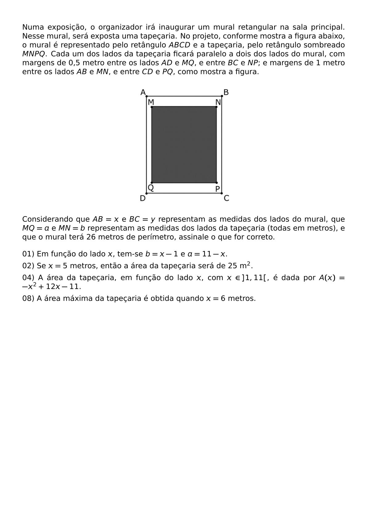NUMA EXPOSICAO O ORGANIZADOR IRA INAUGURAR UM MURAL RETANGULAR NA SALA PRINCIPAL NESSE MURAL SERA EXPOSTA UMA TAPECARIA NO PROJETO CONFORME MOSTRA A FIGURA ABAIXO O MURAL E REPRESENTADO PELO RETANGULO ABCD E A TAPECARIA PELO RETANGULO SOMBREADO MNPQ CADA UM DOS LADOS DA TAPECARIA FICARA PARALELO A DOIS DOS LADOS DO MURAL COM MARGENS DE 0 5 METRO ENTRE OS LADOS AD E MQ E ENTRE BC E NP E MARGENS DE 1 METRO ENTRE OS LADOS AB E MN E ENTRE CD E PQ COMO MOSTRA A FIGURA BEGIN CENTER INCLUDEGRAPHICS WIDTH 0 3 TEXTWIDTH REPRO IMG 0 20260607 172712 JPG END CENTER CONSIDERANDO QUE AB X E BC Y REPRESENTAM AS MEDIDAS DOS LADOS DO MURAL QUE MQ A E MN B REPRESENTAM AS MEDIDAS DOS LADOS DA TAPECARIA TODAS EM METROS E QUE O MURAL TERA 26 METROS DE PERIMETRO ASSINALE O QUE FOR CORRETO BEGIN ITEMIZE LABEL LEFTMARGIN 0PT ITEM 01 EM FUNCAO DO LADO X TEM SE B X 1 E A 11 X ITEM 02 SE X 5 METROS ENTAO A AREA DA TAPECARIA SERA DE 25 M 2 ITEM 04 A AREA DA TAPECARIA EM FUNCAO DO LADO X COM X IN 1 11 E DADA POR A X X 2 12X 11 ITEM 08 A AREA MAXIMA DA TAPECARIA E OBTIDA QUANDO X 6 METROS END ITEMIZE