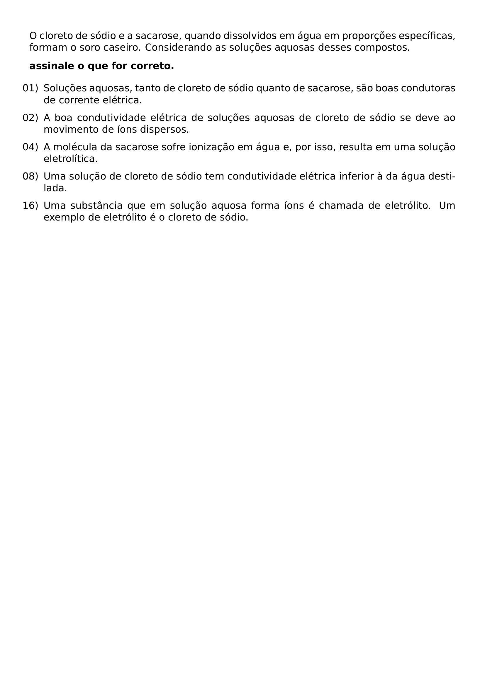 O CLORETO DE SODIO E A SACAROSE QUANDO DISSOLVIDOS EM AGUA EM PROPORCOES ESPECIFICAS FORMAM O SORO CASEIRO CONSIDERANDO AS SOLUCOES AQUOSAS DESSES COMPOSTOS TEXTBF ASSINALE O QUE FOR CORRETO BEGIN ENUMERATE LEFTMARGIN LABELSEP 0 5EM ITEMSEP 0 6EM ITEM 01 SOLUCOES AQUOSAS TANTO DE CLORETO DE SODIO QUANTO DE SACAROSE SAO BOAS CONDUTORAS DE CORRENTE ELETRICA ITEM 02 A BOA CONDUTIVIDADE ELETRICA DE SOLUCOES AQUOSAS DE CLORETO DE SODIO SE DEVE AO MOVIMENTO DE IONS DISPERSOS ITEM 04 A MOLECULA DA SACAROSE SOFRE IONIZACAO EM AGUA E POR ISSO RESULTA EM UMA SOLUCAO ELETROLITICA ITEM 08 UMA SOLUCAO DE CLORETO DE SODIO TEM CONDUTIVIDADE ELETRICA INFERIOR A DA AGUA DESTILADA ITEM 16 UMA SUBSTANCIA QUE EM SOLUCAO AQUOSA FORMA IONS E CHAMADA DE ELETROLITO UM EXEMPLO DE ELETROLITO E O CLORETO DE SODIO END ENUMERATE