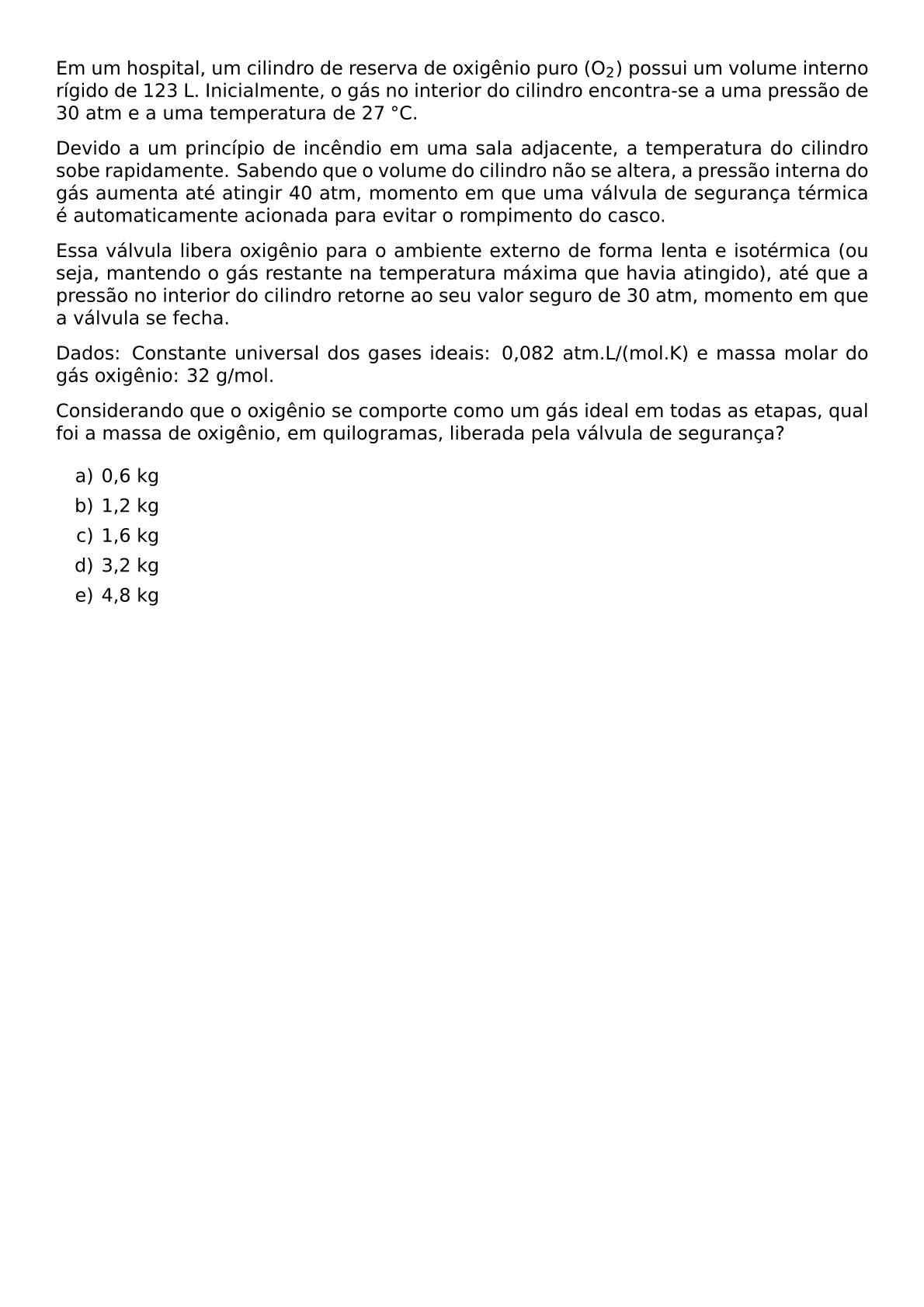 EM UM HOSPITAL UM CILINDRO DE RESERVA DE OXIGENIO PURO O 2 POSSUI UM VOLUME INTERNO RIGIDO DE 123 L INICIALMENTE O GAS NO INTERIOR DO CILINDRO ENCONTRA SE A UMA PRESSAO DE 30 ATM E A UMA TEMPERATURA DE 27 CIRC C DEVIDO A UM PRINCIPIO DE INCENDIO EM UMA SALA ADJACENTE A TEMPERATURA DO CILINDRO SOBE RAPIDAMENTE SABENDO QUE O VOLUME DO CILINDRO NAO SE ALTERA A PRESSAO INTERNA DO GAS AUMENTA ATE ATINGIR 40 ATM MOMENTO EM QUE UMA VALVULA DE SEGURANCA TERMICA E AUTOMATICAMENTE ACIONADA PARA EVITAR O ROMPIMENTO DO CASCO ESSA VALVULA LIBERA OXIGENIO PARA O AMBIENTE EXTERNO DE FORMA LENTA E ISOTERMICA OU SEJA MANTENDO O GAS RESTANTE NA TEMPERATURA MAXIMA QUE HAVIA ATINGIDO ATE QUE A PRESSAO NO INTERIOR DO CILINDRO RETORNE AO SEU VALOR SEGURO DE 30 ATM MOMENTO EM QUE A VALVULA SE FECHA DADOS CONSTANTE UNIVERSAL DOS GASES IDEAIS 0 082 ATM L MOL K E MASSA MOLAR DO GAS OXIGENIO 32 G MOL CONSIDERANDO QUE O OXIGENIO SE COMPORTE COMO UM GAS IDEAL EM TODAS AS ETAPAS QUAL FOI A MASSA DE OXIGENIO EM QUILOGRAMAS LIBERADA PELA VALVULA DE SEGURANCA BEGIN ENUMERATE LABEL ALPH ITEM 0 6 KG ITEM 1 2 KG ITEM 1 6 KG ITEM 3 2 KG ITEM 4 8 KG END ENUMERATE