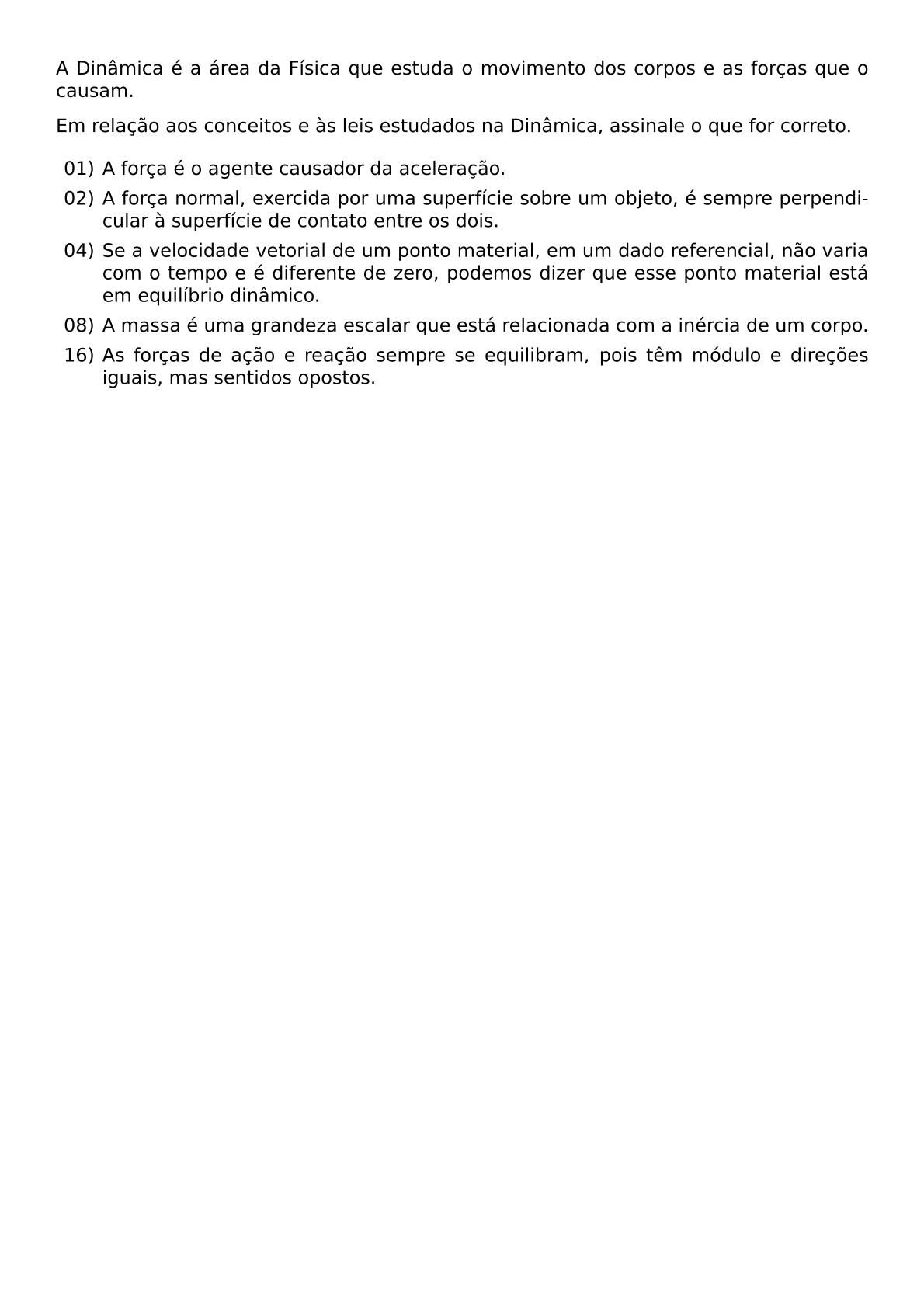 A DINAMICA E A AREA DA FISICA QUE ESTUDA O MOVIMENTO DOS CORPOS E AS FORCAS QUE O CAUSAM EM RELACAO AOS CONCEITOS E AS LEIS ESTUDADOS NA DINAMICA ASSINALE O QUE FOR CORRETO BEGIN ITEMIZE LEFTMARGIN 2 5EM ITEM 01 A FORCA E O AGENTE CAUSADOR DA ACELERACAO ITEM 02 A FORCA NORMAL EXERCIDA POR UMA SUPERFICIE SOBRE UM OBJETO E SEMPRE PERPENDICULAR A SUPERFICIE DE CONTATO ENTRE OS DOIS ITEM 04 SE A VELOCIDADE VETORIAL DE UM PONTO MATERIAL EM UM DADO REFERENCIAL NAO VARIA COM O TEMPO E E DIFERENTE DE ZERO PODEMOS DIZER QUE ESSE PONTO MATERIAL ESTA EM EQUILIBRIO DINAMICO ITEM 08 A MASSA E UMA GRANDEZA ESCALAR QUE ESTA RELACIONADA COM A INERCIA DE UM CORPO ITEM 16 AS FORCAS DE ACAO E REACAO SEMPRE SE EQUILIBRAM POIS TEM MODULO E DIRECOES IGUAIS MAS SENTIDOS OPOSTOS END ITEMIZE