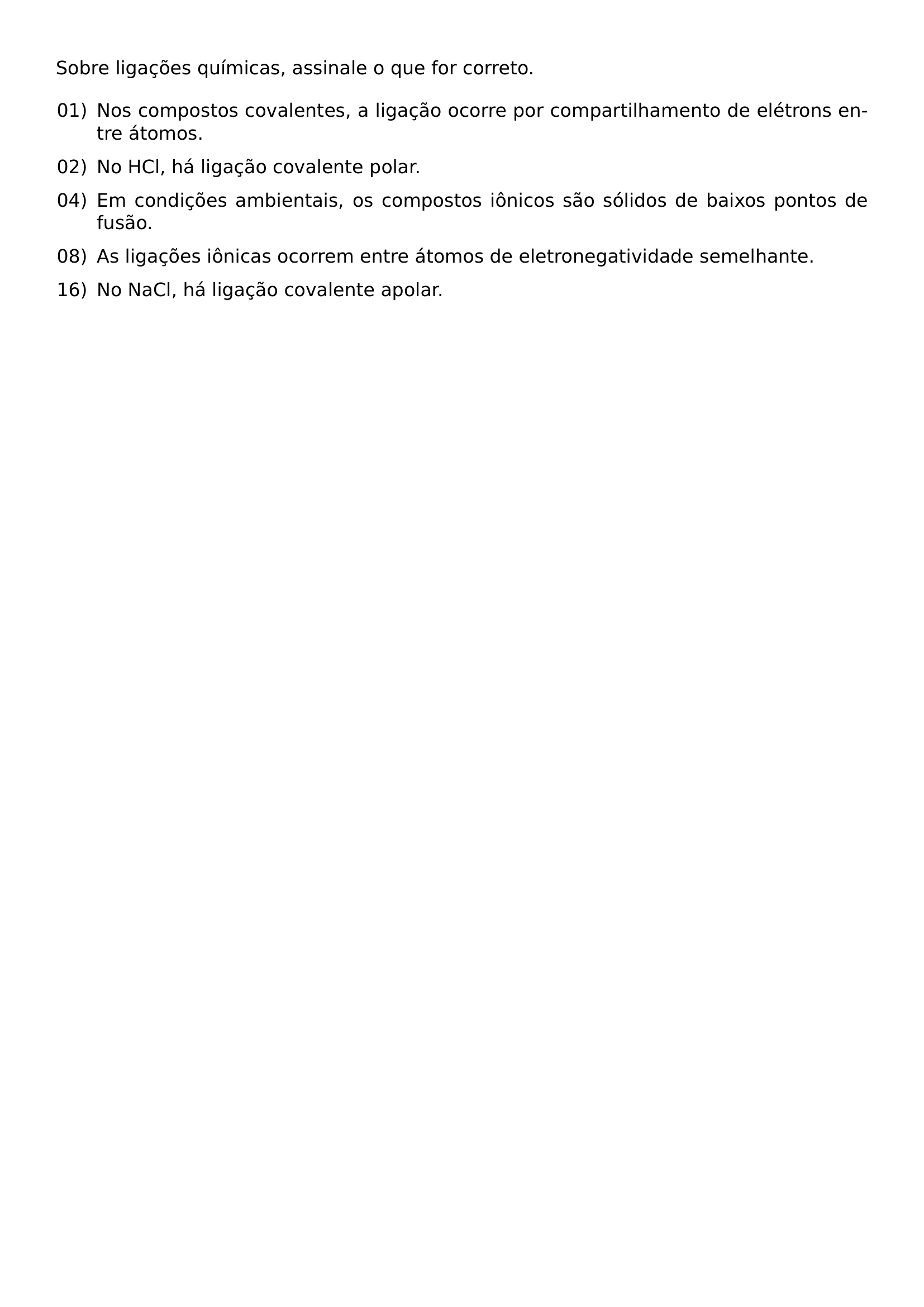NOINDENT SOBRE LIGACOES QUIMICAS ASSINALE O QUE FOR CORRETO BEGIN ENUMERATE LABEL LEFTMARGIN 2 2EM LABELSEP 0 5EM ITEMSEP 0 6EM ITEM 01 NOS COMPOSTOS COVALENTES A LIGACAO OCORRE POR COMPARTILHAMENTO DE ELETRONS ENTRE ATOMOS ITEM 02 NO HCL HA LIGACAO COVALENTE POLAR ITEM 04 EM CONDICOES AMBIENTAIS OS COMPOSTOS IONICOS SAO SOLIDOS DE BAIXOS PONTOS DE FUSAO ITEM 08 AS LIGACOES IONICAS OCORREM ENTRE ATOMOS DE ELETRONEGATIVIDADE SEMELHANTE ITEM 16 NO NACL HA LIGACAO COVALENTE APOLAR END ENUMERATE