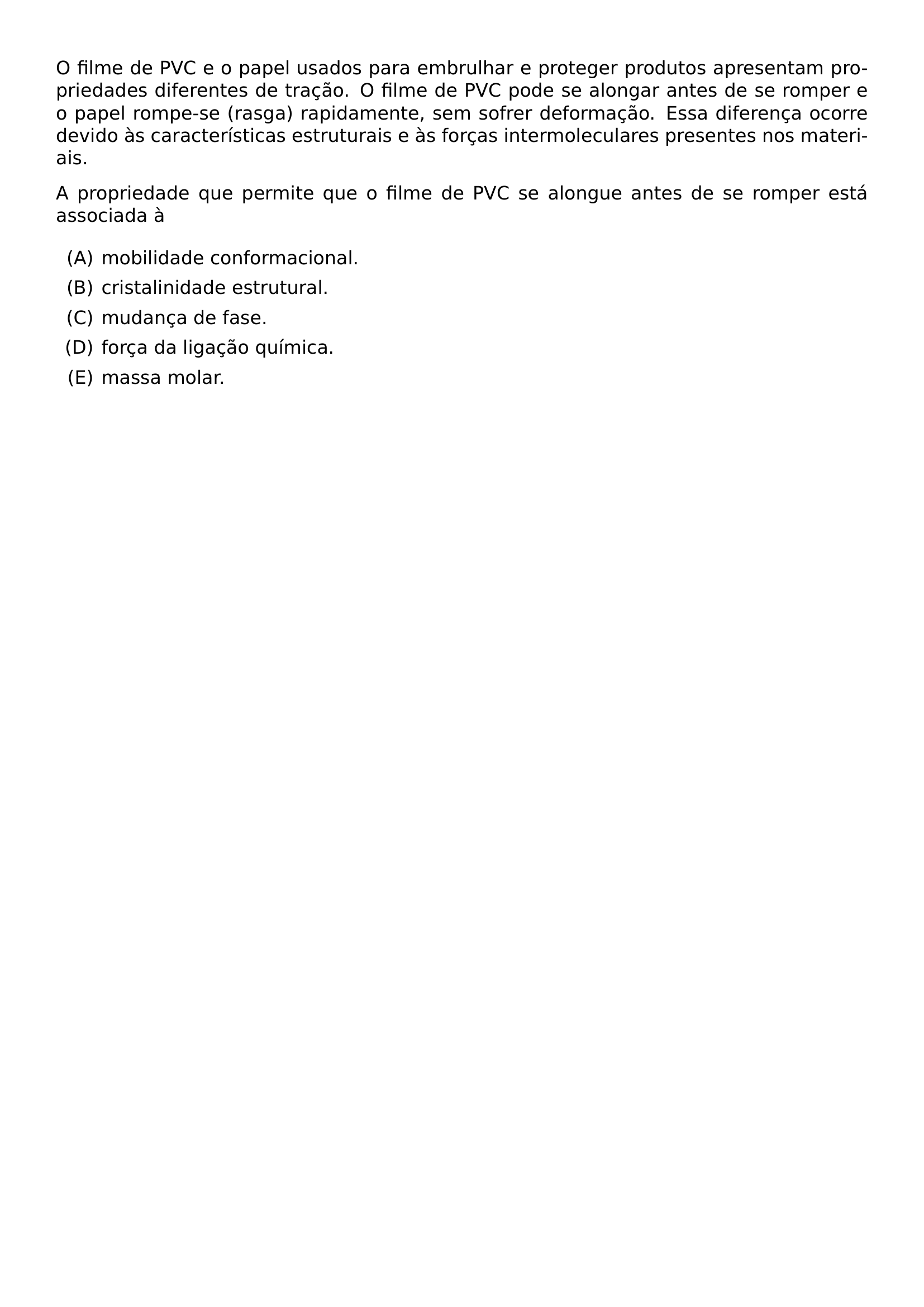 O FILME DE PVC E O PAPEL USADOS PARA EMBRULHAR E PROTEGER PRODUTOS APRESENTAM PROPRIEDADES DIFERENTES DE TRACAO O FILME DE PVC PODE SE ALONGAR ANTES DE SE ROMPER E O PAPEL ROMPE SE RASGA RAPIDAMENTE SEM SOFRER DEFORMACAO ESSA DIFERENCA OCORRE DEVIDO AS CARACTERISTICAS ESTRUTURAIS E AS FORCAS INTERMOLECULARES PRESENTES NOS MATERIAIS A PROPRIEDADE QUE PERMITE QUE O FILME DE PVC SE ALONGUE ANTES DE SE ROMPER ESTA ASSOCIADA A BEGIN ENUMERATE LABEL ALPH ITEM MOBILIDADE CONFORMACIONAL ITEM CRISTALINIDADE ESTRUTURAL ITEM MUDANCA DE FASE ITEM FORCA DA LIGACAO QUIMICA ITEM MASSA MOLAR END ENUMERATE