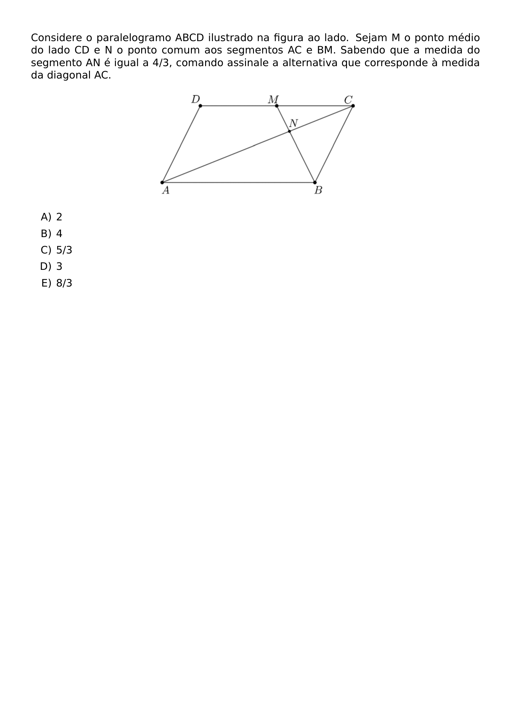 CONSIDERE O PARALELOGRAMO ABCD ILUSTRADO NA FIGURA AO LADO SEJAM M O PONTO MEDIO DO LADO CD E N O PONTO COMUM AOS SEGMENTOS AC E BM SABENDO QUE A MEDIDA DO SEGMENTO AN E IGUAL A 4 3 COMANDO ASSINALE A ALTERNATIVA QUE CORRESPONDE A MEDIDA DA DIAGONAL AC BEGIN CENTER INCLUDEGRAPHICS WIDTH 0 45 LINEWIDTH UFPR 2026 1 05 JPG END CENTER BEGIN ENUMERATE LABEL ALPH ITEM 2 ITEM 4 ITEM 5 3 ITEM 3 ITEM 8 3 END ENUMERATE