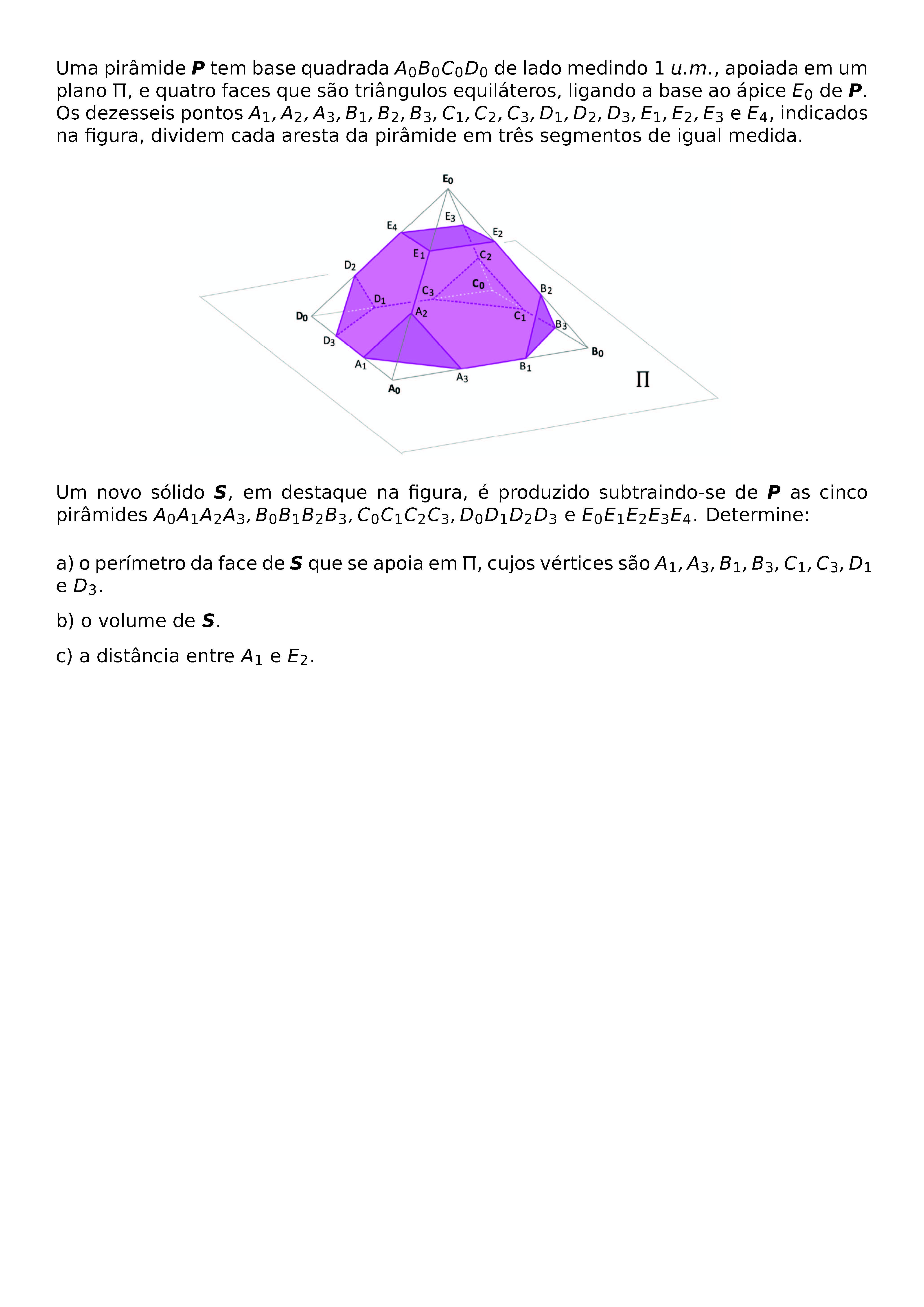 \BEGIN{CENTER}
\HRULEFILL
\BEGIN{LARGE}
M04
\END{LARGE}
\BEGIN{FOOTNOTESIZE}
UMA PIRAMIDE \BOLDSYMBOL{P} TEM BASE QUADRADA A_0B_0C_0D_0 DE LADO MEDINDO 1 U.M., APOIADA EM UM PLANO \PI, E QUATRO FACES QUE SAO TRIANGULOS EQUILATEROS, LIGANDO A BASE AO APICE E_0 DE \BOLDSYMBOL{P}. OS DEZESSEIS PONTOS A_1,A_2,A_3,B_1,B_2,B_3,C_1,C_2,C_3,D_1,D_2,D_3,E_1,E_2,E_3 E E_4, INDICADOS NA FIGURA, DIVIDEM CADA ARESTA DA PIRAMIDE EM TRES SEGMENTOS DE IGUAL MEDIDA.
\BEGIN{CENTER}
\END{CENTER}
UM NOVO SOLIDO \BOLDSYMBOL{S}, EM DESTAQUE NA FIGURA, E PRODUZIDO SUBTRAINDO-SE DE \BOLDSYMBOL{P} AS CINCO PIRAMIDES A_0A_1A_2A_3,B_0B_1B_2B_3,C_0C_1C_2C_3,D_0D_1D_2D_3 E E_0E_1E_2E_3E_4. DETERMINE:
A) O PERIMETRO DA FACE DE \BOLDSYMBOL{S} QUE SE APOIA EM \PI, CUJOS VERTICES SAO A_1,A_3,B_1,B_3,C_1,C_3,D_1 E D_3.
B) O VOLUME DE \BOLDSYMBOL{S}.
C) A DISTANCIA ENTRE A_1 E E_2.
\HRULEFILL
\END{FOOTNOTESIZE}
\END{CENTER}
\BEGIN{CENTER}
\END{CENTER}