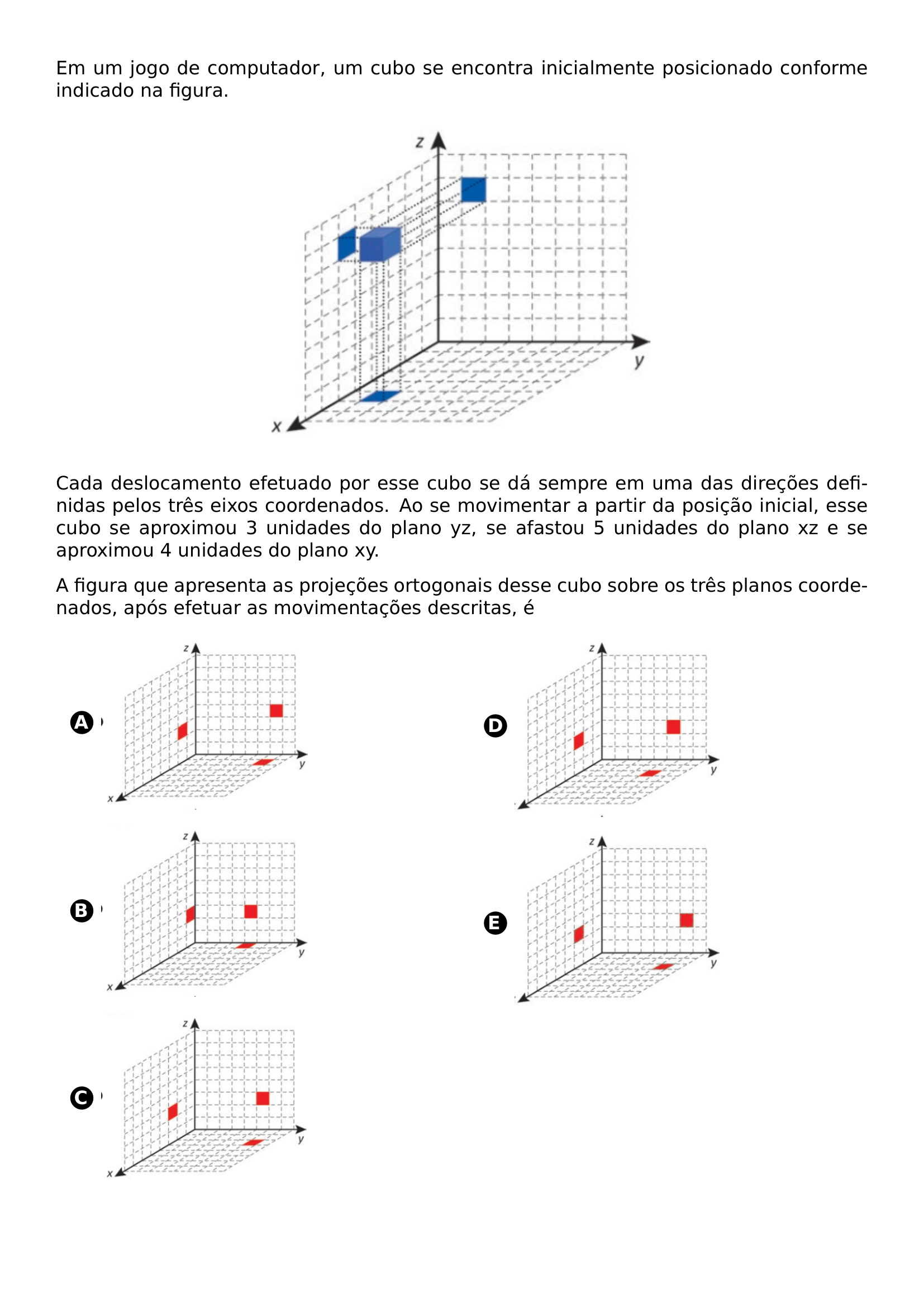 EM UM JOGO DE COMPUTADOR UM CUBO SE ENCONTRA INICIALMENTE POSICIONADO CONFORME INDICADO NA FIGURA BEGIN CENTER INCLUDEGRAPHICS WIDTH 0 5 LINEWIDTH 20260707 081146 01 PNG END CENTER CADA DESLOCAMENTO EFETUADO POR ESSE CUBO SE DA SEMPRE EM UMA DAS DIRECOES DEFINIDAS PELOS TRES EIXOS COORDENADOS AO SE MOVIMENTAR A PARTIR DA POSICAO INICIAL ESSE CUBO SE APROXIMOU 3 UNIDADES DO PLANO YZ SE AFASTOU 5 UNIDADES DO PLANO XZ E SE APROXIMOU 4 UNIDADES DO PLANO XY A FIGURA QUE APRESENTA AS PROJECOES ORTOGONAIS DESSE CUBO SOBRE OS TRES PLANOS COORDENADOS APOS EFETUAR AS MOVIMENTACOES DESCRITAS E BEGIN MULTICOLS 2 BEGIN ENUMERATE LABEL PROTECT CIRCLED ALPH ITEMSEP 10PT ITEM BEGIN MINIPAGE C LINEWIDTH INCLUDEGRAPHICS WIDTH 0 6 LINEWIDTH 20260707 081146 02 PNG END MINIPAGE ITEM BEGIN MINIPAGE C LINEWIDTH INCLUDEGRAPHICS WIDTH 0 6 LINEWIDTH 20260707 081146 03 PNG END MINIPAGE ITEM BEGIN MINIPAGE C LINEWIDTH INCLUDEGRAPHICS WIDTH 0 6 LINEWIDTH 20260707 081146 04 PNG END MINIPAGE ITEM BEGIN MINIPAGE C LINEWIDTH INCLUDEGRAPHICS WIDTH 0 6 LINEWIDTH 20260707 081146 05 PNG END MINIPAGE ITEM BEGIN MINIPAGE C LINEWIDTH INCLUDEGRAPHICS WIDTH 0 6 LINEWIDTH 20260707 081146 06 PNG END MINIPAGE END ENUMERATE END MULTICOLS