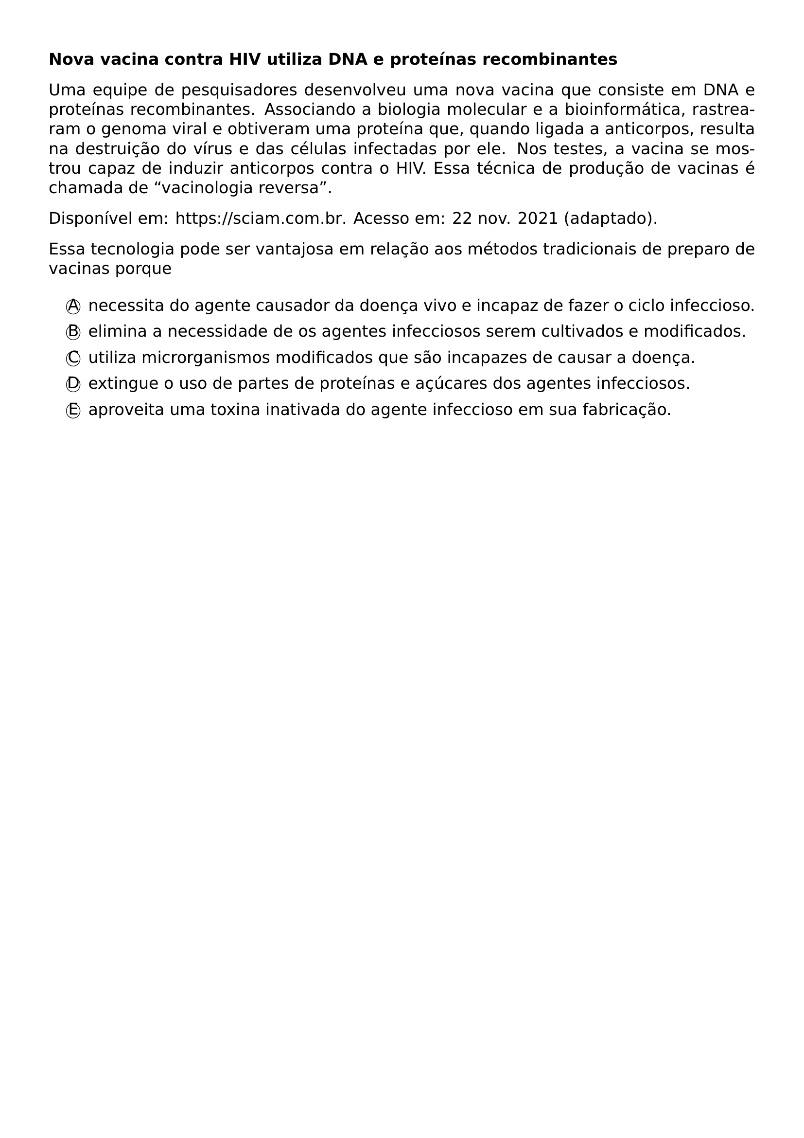 PAR TEXTBF NOVA VACINA CONTRA HIV UTILIZA DNA E PROTEINAS RECOMBINANTES PAR UMA EQUIPE DE PESQUISADORES DESENVOLVEU UMA NOVA VACINA QUE CONSISTE EM DNA E PROTEINAS RECOMBINANTES ASSOCIANDO A BIOLOGIA MOLECULAR E A BIOINFORMATICA RASTREARAM O GENOMA VIRAL E OBTIVERAM UMA PROTEINA QUE QUANDO LIGADA A ANTICORPOS RESULTA NA DESTRUICAO DO VIRUS E DAS CELULAS INFECTADAS POR ELE NOS TESTES A VACINA SE MOSTROU CAPAZ DE INDUZIR ANTICORPOS CONTRA O HIV ESSA TECNICA DE PRODUCAO DE VACINAS E CHAMADA DE VACINOLOGIA REVERSA PAR DISPONIVEL EM URL HTTPS SCIAM COM BR ACESSO EM 22 NOV 2021 ADAPTADO PAR ESSA TECNOLOGIA PODE SER VANTAJOSA EM RELACAO AOS METODOS TRADICIONAIS DE PREPARO DE VACINAS PORQUE BEGIN ENUMERATE LABEL ITEM TEXTCIRCLED A NECESSITA DO AGENTE CAUSADOR DA DOENCA VIVO E INCAPAZ DE FAZER O CICLO INFECCIOSO ITEM TEXTCIRCLED B ELIMINA A NECESSIDADE DE OS AGENTES INFECCIOSOS SEREM CULTIVADOS E MODIFICADOS ITEM TEXTCIRCLED C UTILIZA MICRORGANISMOS MODIFICADOS QUE SAO INCAPAZES DE CAUSAR A DOENCA ITEM TEXTCIRCLED D EXTINGUE O USO DE PARTES DE PROTEINAS E ACUCARES DOS AGENTES INFECCIOSOS ITEM TEXTCIRCLED E APROVEITA UMA TOXINA INATIVADA DO AGENTE INFECCIOSO EM SUA FABRICACAO END ENUMERATE