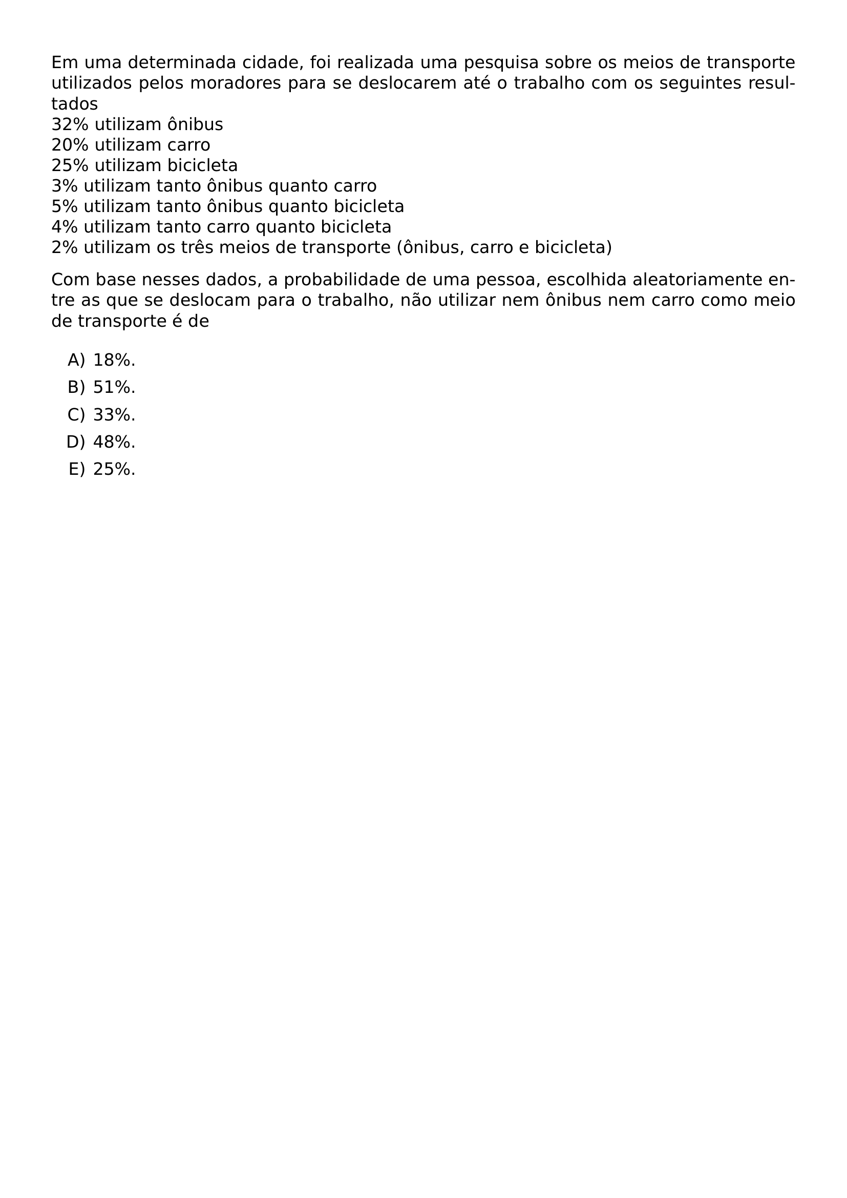 EM UMA DETERMINADA CIDADE FOI REALIZADA UMA PESQUISA SOBRE OS MEIOS DE TRANSPORTE UTILIZADOS PELOS MORADORES PARA SE DESLOCAREM ATE O TRABALHO COM OS SEGUINTES RESULTADOS 32 UTILIZAM ONIBUS 20 UTILIZAM CARRO 25 UTILIZAM BICICLETA 3 UTILIZAM TANTO ONIBUS QUANTO CARRO 5 UTILIZAM TANTO ONIBUS QUANTO BICICLETA 4 UTILIZAM TANTO CARRO QUANTO BICICLETA 2 UTILIZAM OS TRES MEIOS DE TRANSPORTE ONIBUS CARRO E BICICLETA COM BASE NESSES DADOS A PROBABILIDADE DE UMA PESSOA ESCOLHIDA ALEATORIAMENTE ENTRE AS QUE SE DESLOCAM PARA O TRABALHO NAO UTILIZAR NEM ONIBUS NEM CARRO COMO MEIO DE TRANSPORTE E DE BEGIN ENUMERATE LABEL ALPH ITEM 18 ITEM 51 ITEM 33 ITEM 48 ITEM 25 END ENUMERATE