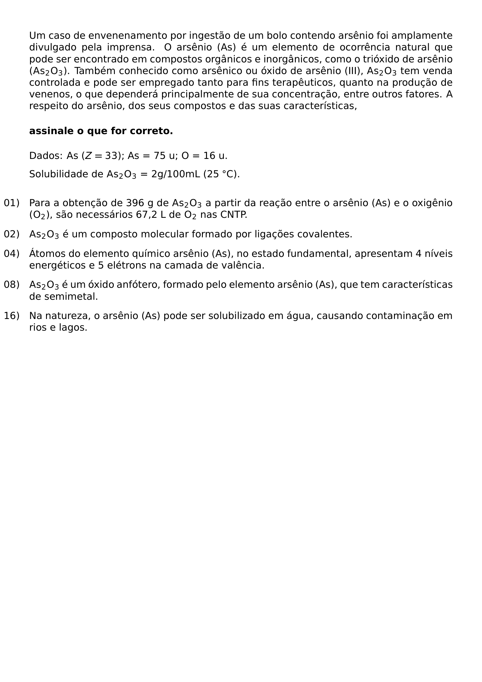 UM CASO DE ENVENENAMENTO POR INGESTAO DE UM BOLO CONTENDO ARSENIO FOI AMPLAMENTE DIVULGADO PELA IMPRENSA O ARSENIO AS E UM ELEMENTO DE OCORRENCIA NATURAL QUE PODE SER ENCONTRADO EM COMPOSTOS ORGANICOS E INORGANICOS COMO O TRIOXIDO DE ARSENIO MATHRM AS 2O 3 TAMBEM CONHECIDO COMO ARSENICO OU OXIDO DE ARSENIO III MATHRM AS 2O 3 TEM VENDA CONTROLADA E PODE SER EMPREGADO TANTO PARA FINS TERAPEUTICOS QUANTO NA PRODUCAO DE VENENOS O QUE DEPENDERA PRINCIPALMENTE DE SUA CONCENTRACAO ENTRE OUTROS FATORES A RESPEITO DO ARSENIO DOS SEUS COMPOSTOS E DAS SUAS CARACTERISTICAS MEDSKIP NOINDENT TEXTBF ASSINALE O QUE FOR CORRETO MEDSKIP NOINDENT DADOS AS Z 33 AS 75 U O 16 U NOINDENT SOLUBILIDADE DE MATHRM AS 2O 3 2G 100ML 25 CIRC C MEDSKIP BEGIN ENUMERATE LEFTMARGIN 0PT LABELSEP 0 6EM ITEMINDENT 0PT ALIGN LEFT ITEMSEP 0 8EM ITEM 01 PARA A OBTENCAO DE 396 G DE MATHRM AS 2O 3 A PARTIR DA REACAO ENTRE O ARSENIO AS E O OXIGENIO MATHRM O 2 SAO NECESSARIOS 67 2 L DE MATHRM O 2 NAS CNTP ITEM 02 MATHRM AS 2O 3 E UM COMPOSTO MOLECULAR FORMADO POR LIGACOES COVALENTES ITEM 04 ATOMOS DO ELEMENTO QUIMICO ARSENIO AS NO ESTADO FUNDAMENTAL APRESENTAM 4 NIVEIS ENERGETICOS E 5 ELETRONS NA CAMADA DE VALENCIA ITEM 08 MATHRM AS 2O 3 E UM OXIDO ANFOTERO FORMADO PELO ELEMENTO ARSENIO AS QUE TEM CARACTERISTICAS DE SEMIMETAL ITEM 16 NA NATUREZA O ARSENIO AS PODE SER SOLUBILIZADO EM AGUA CAUSANDO CONTAMINACAO EM RIOS E LAGOS END ENUMERATE
