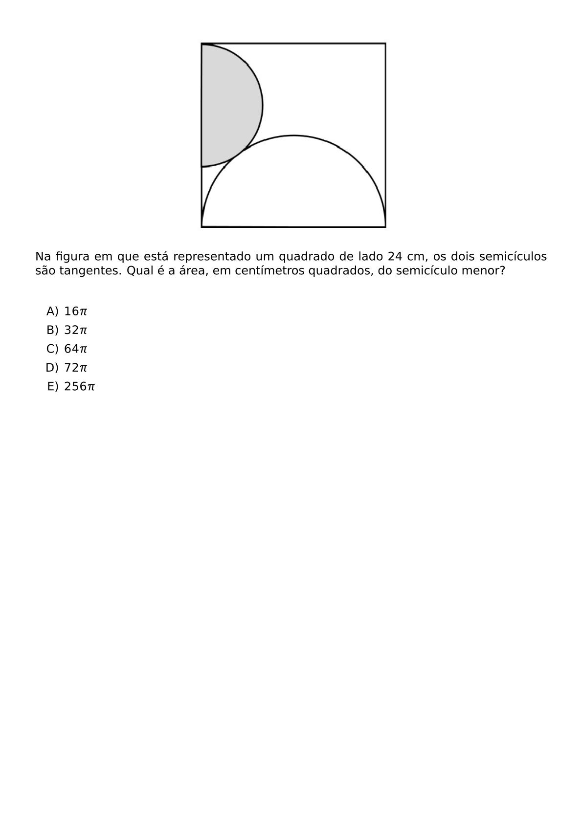 BEGIN CENTER INCLUDEGRAPHICS WIDTH 200PT REPRO IMG 0 20260609 110258 JPG END CENTER NA FIGURA EM QUE ESTA REPRESENTADO UM QUADRADO DE LADO 24 CM OS DOIS SEMICICULOS SAO TANGENTES QUAL E A AREA EM CENTIMETROS QUADRADOS DO SEMICICULO MENOR VSPACE 0 5CM BEGIN ENUMERATE LABEL ALPH ITEM 16 PI ITEM 32 PI ITEM 64 PI ITEM 72 PI ITEM 256 PI END ENUMERATE
