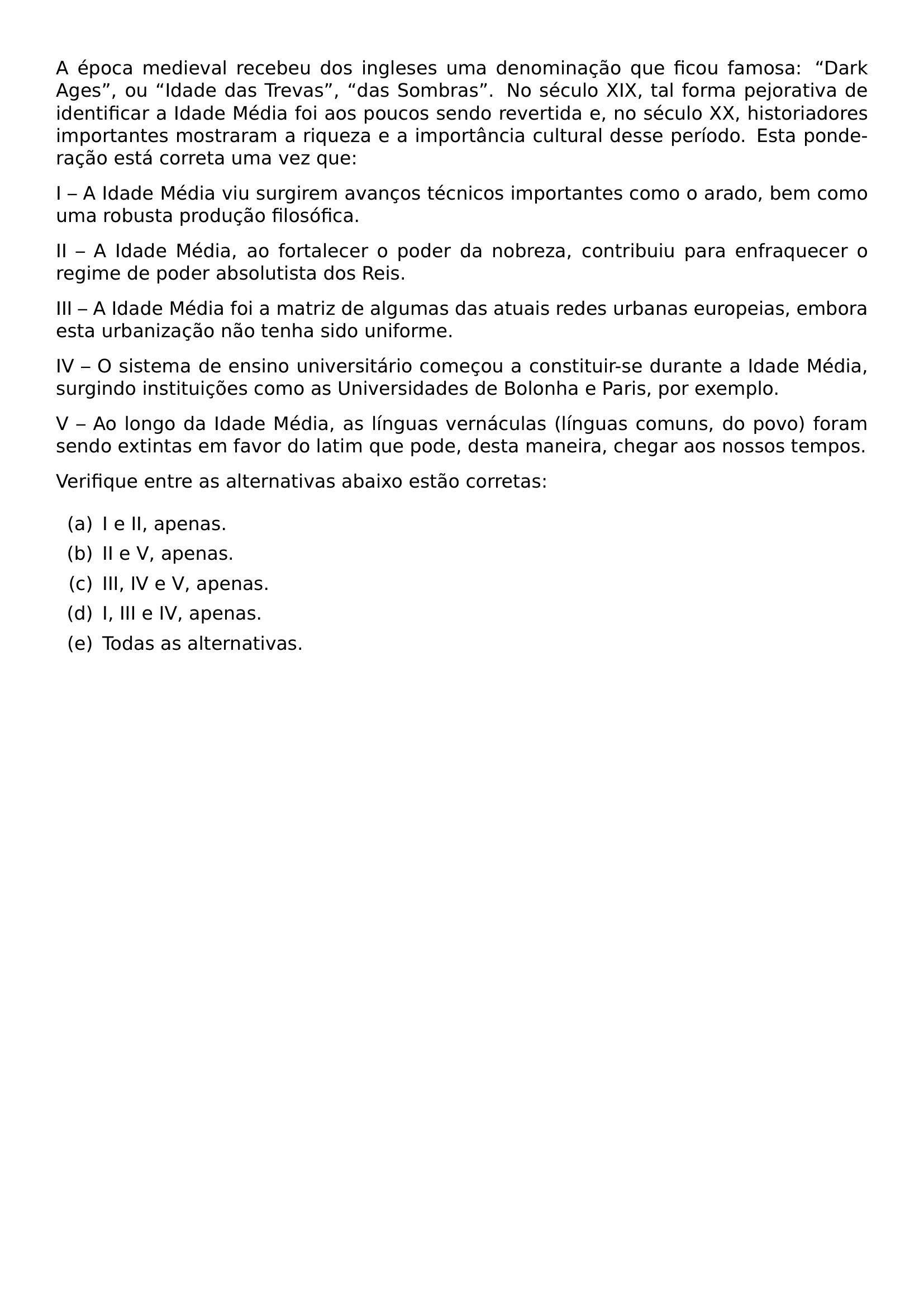 A EPOCA MEDIEVAL RECEBEU DOS INGLESES UMA DENOMINACAO QUE FICOU FAMOSA DARK AGES OU IDADE DAS TREVAS DAS SOMBRAS NO SECULO XIX TAL FORMA PEJORATIVA DE IDENTIFICAR A IDADE MEDIA FOI AOS POUCOS SENDO REVERTIDA E NO SECULO XX HISTORIADORES IMPORTANTES MOSTRARAM A RIQUEZA E A IMPORTANCIA CULTURAL DESSE PERIODO ESTA PONDERACAO ESTA CORRETA UMA VEZ QUE PAR I A IDADE MEDIA VIU SURGIREM AVANCOS TECNICOS IMPORTANTES COMO O ARADO BEM COMO UMA ROBUSTA PRODUCAO FILOSOFICA PAR II A IDADE MEDIA AO FORTALECER O PODER DA NOBREZA CONTRIBUIU PARA ENFRAQUECER O REGIME DE PODER ABSOLUTISTA DOS REIS PAR III A IDADE MEDIA FOI A MATRIZ DE ALGUMAS DAS ATUAIS REDES URBANAS EUROPEIAS EMBORA ESTA URBANIZACAO NAO TENHA SIDO UNIFORME PAR IV O SISTEMA DE ENSINO UNIVERSITARIO COMECOU A CONSTITUIR SE DURANTE A IDADE MEDIA SURGINDO INSTITUICOES COMO AS UNIVERSIDADES DE BOLONHA E PARIS POR EXEMPLO PAR V AO LONGO DA IDADE MEDIA AS LINGUAS VERNACULAS LINGUAS COMUNS DO POVO FORAM SENDO EXTINTAS EM FAVOR DO LATIM QUE PODE DESTA MANEIRA CHEGAR AOS NOSSOS TEMPOS PAR VERIFIQUE ENTRE AS ALTERNATIVAS ABAIXO ESTAO CORRETAS BEGIN ENUMERATE LABEL LEFTMARGIN 2 5EM LABELWIDTH 2EM LABELSEP 0 5EM ITEM A I E II APENAS ITEM B II E V APENAS ITEM C III IV E V APENAS ITEM D I III E IV APENAS ITEM E TODAS AS ALTERNATIVAS END ENUMERATE