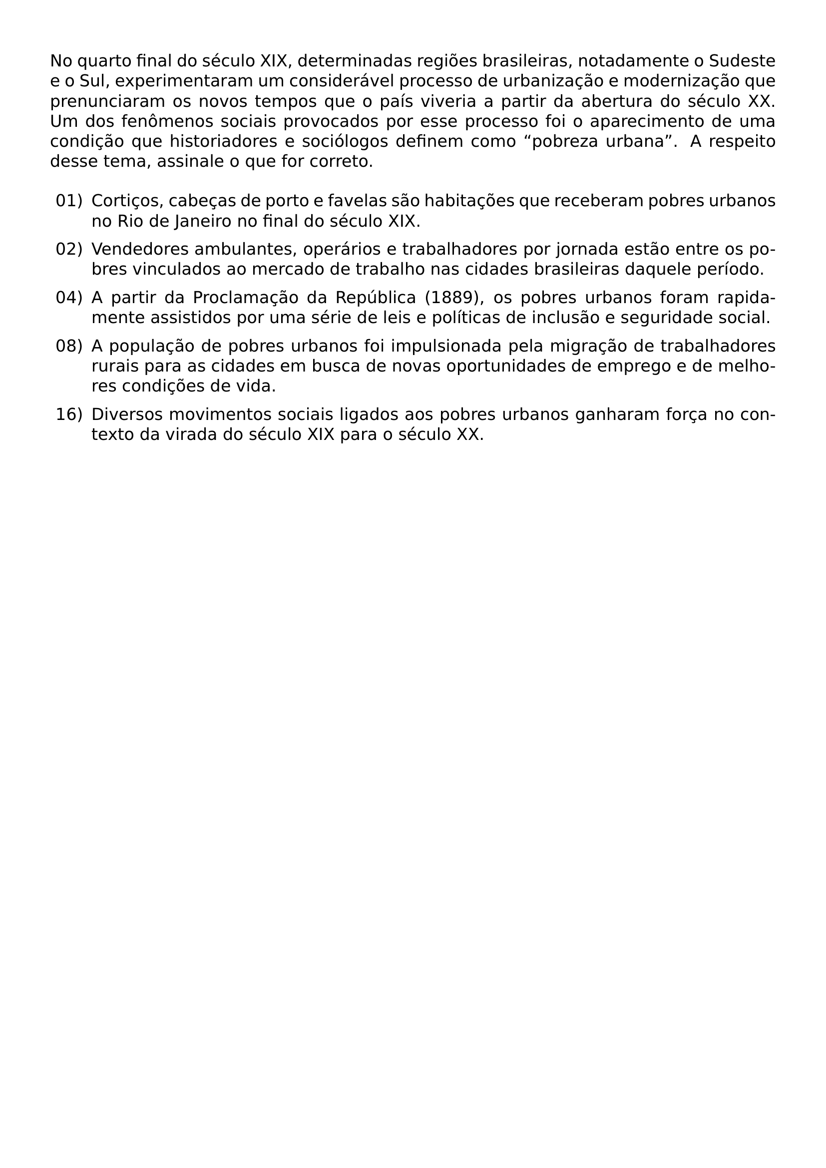 NO QUARTO FINAL DO SECULO XIX DETERMINADAS REGIOES BRASILEIRAS NOTADAMENTE O SUDESTE E O SUL EXPERIMENTARAM UM CONSIDERAVEL PROCESSO DE URBANIZACAO E MODERNIZACAO QUE PRENUNCIARAM OS NOVOS TEMPOS QUE O PAIS VIVERIA A PARTIR DA ABERTURA DO SECULO XX UM DOS FENOMENOS SOCIAIS PROVOCADOS POR ESSE PROCESSO FOI O APARECIMENTO DE UMA CONDICAO QUE HISTORIADORES E SOCIOLOGOS DEFINEM COMO POBREZA URBANA A RESPEITO DESSE TEMA ASSINALE O QUE FOR CORRETO BEGIN LIST SETLENGTH LEFTMARGIN 2 5EM SETLENGTH LABELWIDTH 2EM SETLENGTH LABELSEP 0 5EM SETLENGTH ITEMSEP 0 5EM SETLENGTH PARSEP 0PT SETLENGTH TOPSEP 0 5EM ITEM 01 CORTICOS CABECAS DE PORTO E FAVELAS SAO HABITACOES QUE RECEBERAM POBRES URBANOS NO RIO DE JANEIRO NO FINAL DO SECULO XIX ITEM 02 VENDEDORES AMBULANTES OPERARIOS E TRABALHADORES POR JORNADA ESTAO ENTRE OS POBRES VINCULADOS AO MERCADO DE TRABALHO NAS CIDADES BRASILEIRAS DAQUELE PERIODO ITEM 04 A PARTIR DA PROCLAMACAO DA REPUBLICA 1889 OS POBRES URBANOS FORAM RAPIDAMENTE ASSISTIDOS POR UMA SERIE DE LEIS E POLITICAS DE INCLUSAO E SEGURIDADE SOCIAL ITEM 08 A POPULACAO DE POBRES URBANOS FOI IMPULSIONADA PELA MIGRACAO DE TRABALHADORES RURAIS PARA AS CIDADES EM BUSCA DE NOVAS OPORTUNIDADES DE EMPREGO E DE MELHORES CONDICOES DE VIDA ITEM 16 DIVERSOS MOVIMENTOS SOCIAIS LIGADOS AOS POBRES URBANOS GANHARAM FORCA NO CONTEXTO DA VIRADA DO SECULO XIX PARA O SECULO XX END LIST