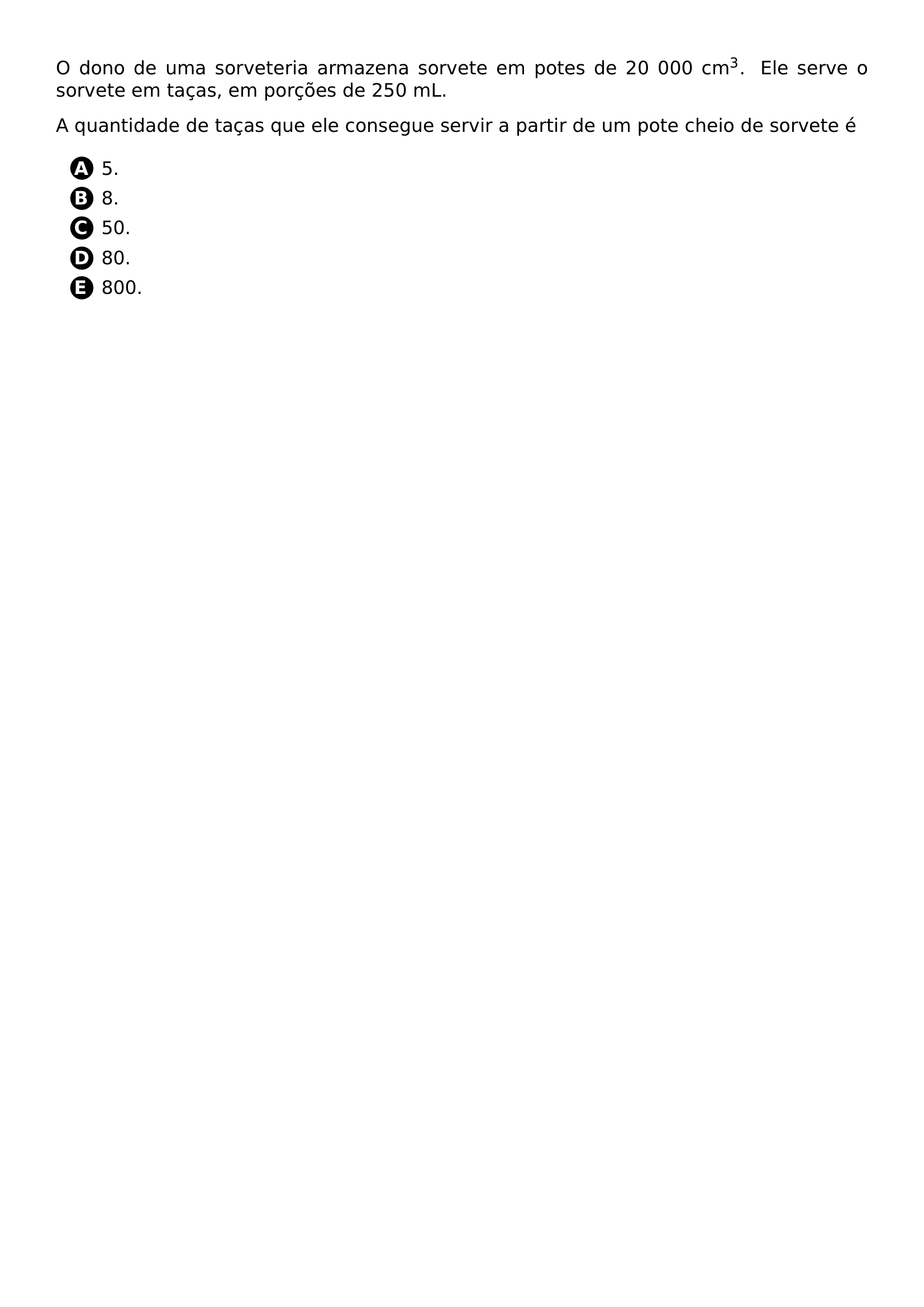 O DONO DE UMA SORVETERIA ARMAZENA SORVETE EM POTES DE 20 000 CM TEXTSUPERSCRIPT 3 ELE SERVE O SORVETE EM TACAS EM PORCOES DE 250 ML A QUANTIDADE DE TACAS QUE ELE CONSEGUE SERVIR A PARTIR DE UM POTE CHEIO DE SORVETE E BEGIN ENUMERATE LABEL PROTECT CIRCLED ALPH ITEM 5 ITEM 8 ITEM 50 ITEM 80 ITEM 800 END ENUMERATE