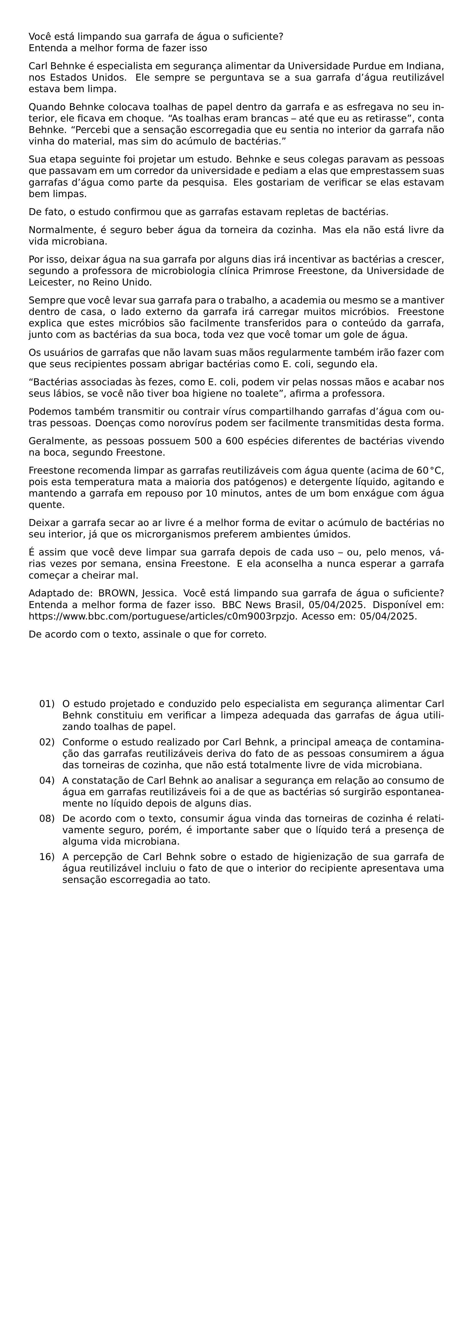 VOCE ESTA LIMPANDO SUA GARRAFA DE AGUA O SUFICIENTE ENTENDA A MELHOR FORMA DE FAZER ISSO CARL BEHNKE E ESPECIALISTA EM SEGURANCA ALIMENTAR DA UNIVERSIDADE PURDUE EM INDIANA NOS ESTADOS UNIDOS ELE SEMPRE SE PERGUNTAVA SE A SUA GARRAFA D AGUA REUTILIZAVEL ESTAVA BEM LIMPA QUANDO BEHNKE COLOCAVA TOALHAS DE PAPEL DENTRO DA GARRAFA E AS ESFREGAVA NO SEU INTERIOR ELE FICAVA EM CHOQUE AS TOALHAS ERAM BRANCAS ATE QUE EU AS RETIRASSE CONTA BEHNKE PERCEBI QUE A SENSACAO ESCORREGADIA QUE EU SENTIA NO INTERIOR DA GARRAFA NAO VINHA DO MATERIAL MAS SIM DO ACUMULO DE BACTERIAS SUA ETAPA SEGUINTE FOI PROJETAR UM ESTUDO BEHNKE E SEUS COLEGAS PARAVAM AS PESSOAS QUE PASSAVAM EM UM CORREDOR DA UNIVERSIDADE E PEDIAM A ELAS QUE EMPRESTASSEM SUAS GARRAFAS D AGUA COMO PARTE DA PESQUISA ELES GOSTARIAM DE VERIFICAR SE ELAS ESTAVAM BEM LIMPAS DE FATO O ESTUDO CONFIRMOU QUE AS GARRAFAS ESTAVAM REPLETAS DE BACTERIAS NORMALMENTE E SEGURO BEBER AGUA DA TORNEIRA DA COZINHA MAS ELA NAO ESTA LIVRE DA VIDA MICROBIANA POR ISSO DEIXAR AGUA NA SUA GARRAFA POR ALGUNS DIAS IRA INCENTIVAR AS BACTERIAS A CRESCER SEGUNDO A PROFESSORA DE MICROBIOLOGIA CLINICA PRIMROSE FREESTONE DA UNIVERSIDADE DE LEICESTER NO REINO UNIDO SEMPRE QUE VOCE LEVAR SUA GARRAFA PARA O TRABALHO A ACADEMIA OU MESMO SE A MANTIVER DENTRO DE CASA O LADO EXTERNO DA GARRAFA IRA CARREGAR MUITOS MICROBIOS FREESTONE EXPLICA QUE ESTES MICROBIOS SAO FACILMENTE TRANSFERIDOS PARA O CONTEUDO DA GARRAFA JUNTO COM AS BACTERIAS DA SUA BOCA TODA VEZ QUE VOCE TOMAR UM GOLE DE AGUA OS USUARIOS DE GARRAFAS QUE NAO LAVAM SUAS MAOS REGULARMENTE TAMBEM IRAO FAZER COM QUE SEUS RECIPIENTES POSSAM ABRIGAR BACTERIAS COMO E COLI SEGUNDO ELA BACTERIAS ASSOCIADAS AS FEZES COMO E COLI PODEM VIR PELAS NOSSAS MAOS E ACABAR NOS SEUS LABIOS SE VOCE NAO TIVER BOA HIGIENE NO TOALETE AFIRMA A PROFESSORA PODEMOS TAMBEM TRANSMITIR OU CONTRAIR VIRUS COMPARTILHANDO GARRAFAS D AGUA COM OUTRAS PESSOAS DOENCAS COMO NOROVIRUS PODEM SER FACILMENTE TRANSMITIDAS DESTA FORMA GERALMENTE AS PESSOAS POSSUEM 500 A 600 ESPECIES DIFERENTES DE BACTERIAS VIVENDO NA BOCA SEGUNDO FREESTONE FREESTONE RECOMENDA LIMPAR AS GARRAFAS REUTILIZAVEIS COM AGUA QUENTE ACIMA DE 60 CIRC MATHRM C POIS ESTA TEMPERATURA MATA A MAIORIA DOS PATOGENOS E DETERGENTE LIQUIDO AGITANDO E MANTENDO A GARRAFA EM REPOUSO POR 10 MINUTOS ANTES DE UM BOM ENXAGUE COM AGUA QUENTE DEIXAR A GARRAFA SECAR AO AR LIVRE E A MELHOR FORMA DE EVITAR O ACUMULO DE BACTERIAS NO SEU INTERIOR JA QUE OS MICRORGANISMOS PREFEREM AMBIENTES UMIDOS E ASSIM QUE VOCE DEVE LIMPAR SUA GARRAFA DEPOIS DE CADA USO OU PELO MENOS VARIAS VEZES POR SEMANA ENSINA FREESTONE E ELA ACONSELHA A NUNCA ESPERAR A GARRAFA COMECAR A CHEIRAR MAL BEGINGROUP EMERGENCYSTRETCH 2EM ADAPTADO DE BROWN JESSICA VOCE ESTA LIMPANDO SUA GARRAFA DE AGUA O SUFICIENTE ENTENDA A MELHOR FORMA DE FAZER ISSO BBC NEWS BRASIL 05 04 2025 DISPONIVEL EM URL HTTPS WWW BBC COM PORTUGUESE ARTICLES C0M9003RPZJO ACESSO EM 05 04 2025 PAR ENDGROUP DE ACORDO COM O TEXTO ASSINALE O QUE FOR CORRETO BEGIN ENUMERATE LEFTMARGIN 1 5CM LABEL ARABIC ALIGN LEFT ITEM 01 O ESTUDO PROJETADO E CONDUZIDO PELO ESPECIALISTA EM SEGURANCA ALIMENTAR CARL BEHNK CONSTITUIU EM VERIFICAR A LIMPEZA ADEQUADA DAS GARRAFAS DE AGUA UTILIZANDO TOALHAS DE PAPEL ITEM 02 CONFORME O ESTUDO REALIZADO POR CARL BEHNK A PRINCIPAL AMEACA DE CONTAMINACAO DAS GARRAFAS REUTILIZAVEIS DERIVA DO FATO DE AS PESSOAS CONSUMIREM A AGUA DAS TORNEIRAS DE COZINHA QUE NAO ESTA TOTALMENTE LIVRE DE VIDA MICROBIANA ITEM 04 A CONSTATACAO DE CARL BEHNK AO ANALISAR A SEGURANCA EM RELACAO AO CONSUMO DE AGUA EM GARRAFAS REUTILIZAVEIS FOI A DE QUE AS BACTERIAS SO SURGIRAO ESPONTANEAMENTE NO LIQUIDO DEPOIS DE ALGUNS DIAS ITEM 08 DE ACORDO COM O TEXTO CONSUMIR AGUA VINDA DAS TORNEIRAS DE COZINHA E RELATIVAMENTE SEGURO POREM E IMPORTANTE SABER QUE O LIQUIDO TERA A PRESENCA DE ALGUMA VIDA MICROBIANA ITEM 16 A PERCEPCAO DE CARL BEHNK SOBRE O ESTADO DE HIGIENIZACAO DE SUA GARRAFA DE AGUA REUTILIZAVEL INCLUIU O FATO DE QUE O INTERIOR DO RECIPIENTE APRESENTAVA UMA SENSACAO ESCORREGADIA AO TATO END ENUMERATE