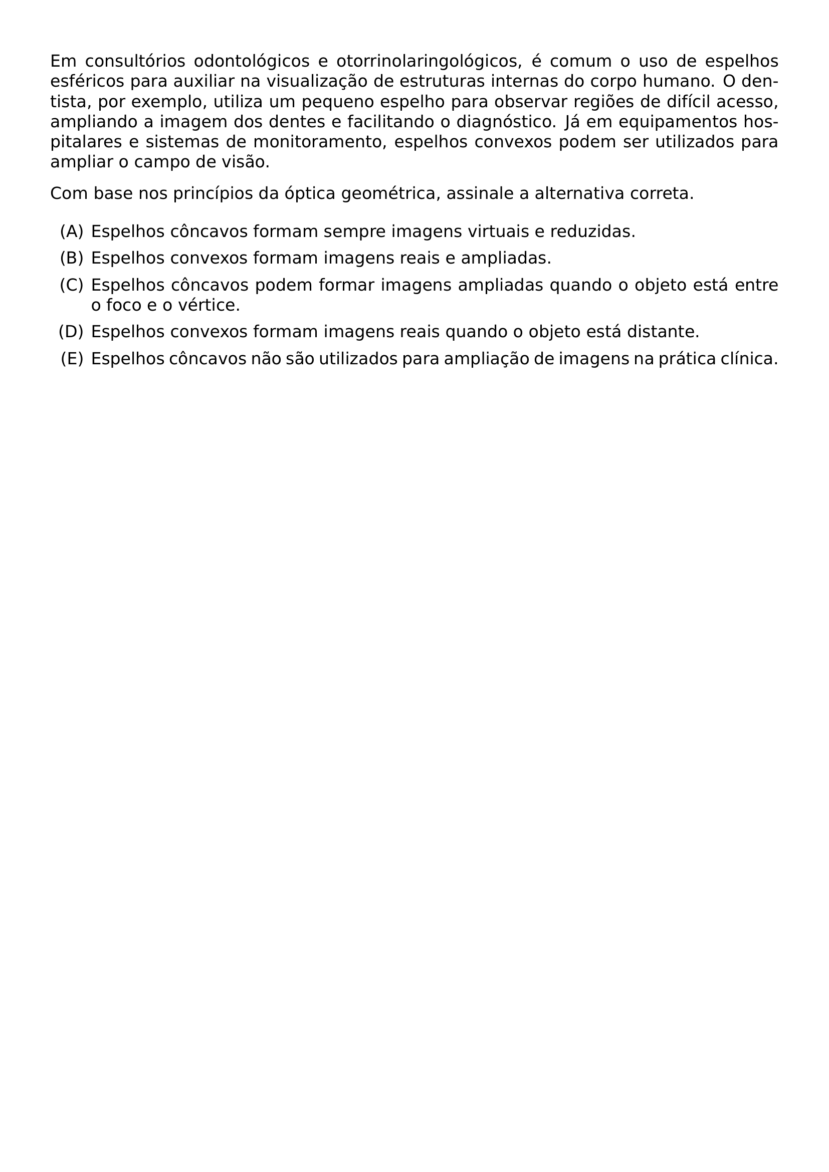EM CONSULTORIOS ODONTOLOGICOS E OTORRINOLARINGOLOGICOS E COMUM O USO DE ESPELHOS ESFERICOS PARA AUXILIAR NA VISUALIZACAO DE ESTRUTURAS INTERNAS DO CORPO HUMANO O DENTISTA POR EXEMPLO UTILIZA UM PEQUENO ESPELHO PARA OBSERVAR REGIOES DE DIFICIL ACESSO AMPLIANDO A IMAGEM DOS DENTES E FACILITANDO O DIAGNOSTICO JA EM EQUIPAMENTOS HOSPITALARES E SISTEMAS DE MONITORAMENTO ESPELHOS CONVEXOS PODEM SER UTILIZADOS PARA AMPLIAR O CAMPO DE VISAO COM BASE NOS PRINCIPIOS DA OPTICA GEOMETRICA ASSINALE A ALTERNATIVA CORRETA BEGIN ENUMERATE LABEL ALPH ITEM ESPELHOS CONCAVOS FORMAM SEMPRE IMAGENS VIRTUAIS E REDUZIDAS ITEM ESPELHOS CONVEXOS FORMAM IMAGENS REAIS E AMPLIADAS ITEM ESPELHOS CONCAVOS PODEM FORMAR IMAGENS AMPLIADAS QUANDO O OBJETO ESTA ENTRE O FOCO E O VERTICE ITEM ESPELHOS CONVEXOS FORMAM IMAGENS REAIS QUANDO O OBJETO ESTA DISTANTE ITEM ESPELHOS CONCAVOS NAO SAO UTILIZADOS PARA AMPLIACAO DE IMAGENS NA PRATICA CLINICA END ENUMERATE