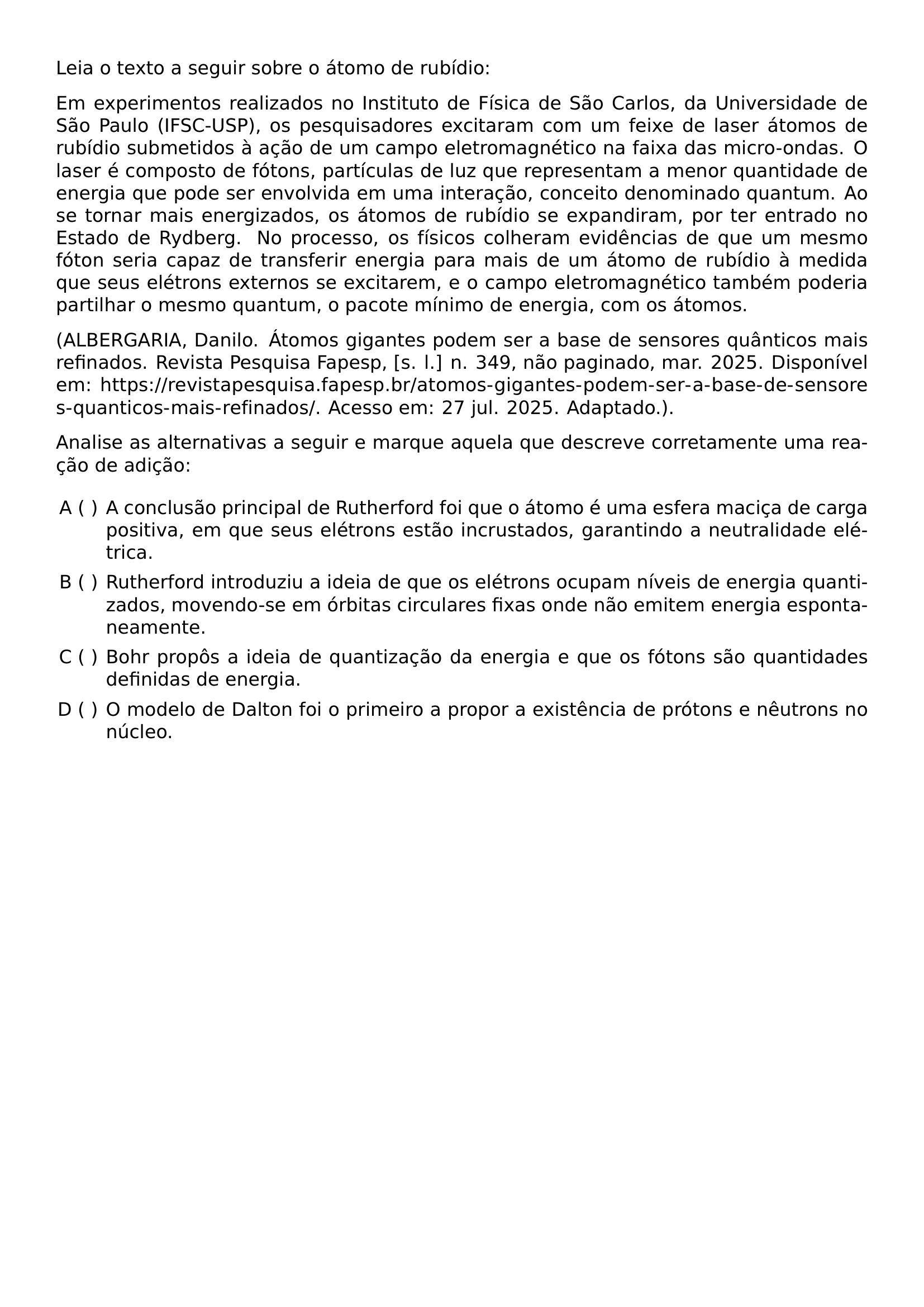 LEIA O TEXTO A SEGUIR SOBRE O ATOMO DE RUBIDIO EM EXPERIMENTOS REALIZADOS NO INSTITUTO DE FISICA DE SAO CARLOS DA UNIVERSIDADE DE SAO PAULO IFSC USP OS PESQUISADORES EXCITARAM COM UM FEIXE DE LASER ATOMOS DE RUBIDIO SUBMETIDOS A ACAO DE UM CAMPO ELETROMAGNETICO NA FAIXA DAS MICRO ONDAS O LASER E COMPOSTO DE FOTONS PARTICULAS DE LUZ QUE REPRESENTAM A MENOR QUANTIDADE DE ENERGIA QUE PODE SER ENVOLVIDA EM UMA INTERACAO CONCEITO DENOMINADO QUANTUM AO SE TORNAR MAIS ENERGIZADOS OS ATOMOS DE RUBIDIO SE EXPANDIRAM POR TER ENTRADO NO ESTADO DE RYDBERG NO PROCESSO OS FISICOS COLHERAM EVIDENCIAS DE QUE UM MESMO FOTON SERIA CAPAZ DE TRANSFERIR ENERGIA PARA MAIS DE UM ATOMO DE RUBIDIO A MEDIDA QUE SEUS ELETRONS EXTERNOS SE EXCITAREM E O CAMPO ELETROMAGNETICO TAMBEM PODERIA PARTILHAR O MESMO QUANTUM O PACOTE MINIMO DE ENERGIA COM OS ATOMOS ALBERGARIA DANILO ATOMOS GIGANTES PODEM SER A BASE DE SENSORES QUANTICOS MAIS REFINADOS REVISTA PESQUISA FAPESP S L N 349 NAO PAGINADO MAR 2025 DISPONIVEL EM URL HTTPS REVISTAPESQUISA FAPESP BR ATOMOS GIGANTES PODEM SER A BASE DE SENSORES QUANTICOS MAIS REFINADOS ACESSO EM 27 JUL 2025 ADAPTADO PAR ANALISE AS ALTERNATIVAS A SEGUIR E MARQUE AQUELA QUE DESCREVE CORRETAMENTE UMA REACAO DE ADICAO BEGIN ENUMERATE LABEL ALPH LEFTMARGIN ITEM A CONCLUSAO PRINCIPAL DE RUTHERFORD FOI QUE O ATOMO E UMA ESFERA MACICA DE CARGA POSITIVA EM QUE SEUS ELETRONS ESTAO INCRUSTADOS GARANTINDO A NEUTRALIDADE ELETRICA ITEM RUTHERFORD INTRODUZIU A IDEIA DE QUE OS ELETRONS OCUPAM NIVEIS DE ENERGIA QUANTIZADOS MOVENDO SE EM ORBITAS CIRCULARES FIXAS ONDE NAO EMITEM ENERGIA ESPONTANEAMENTE ITEM BOHR PROPOS A IDEIA DE QUANTIZACAO DA ENERGIA E QUE OS FOTONS SAO QUANTIDADES DEFINIDAS DE ENERGIA ITEM O MODELO DE DALTON FOI O PRIMEIRO A PROPOR A EXISTENCIA DE PROTONS E NEUTRONS NO NUCLEO END ENUMERATE