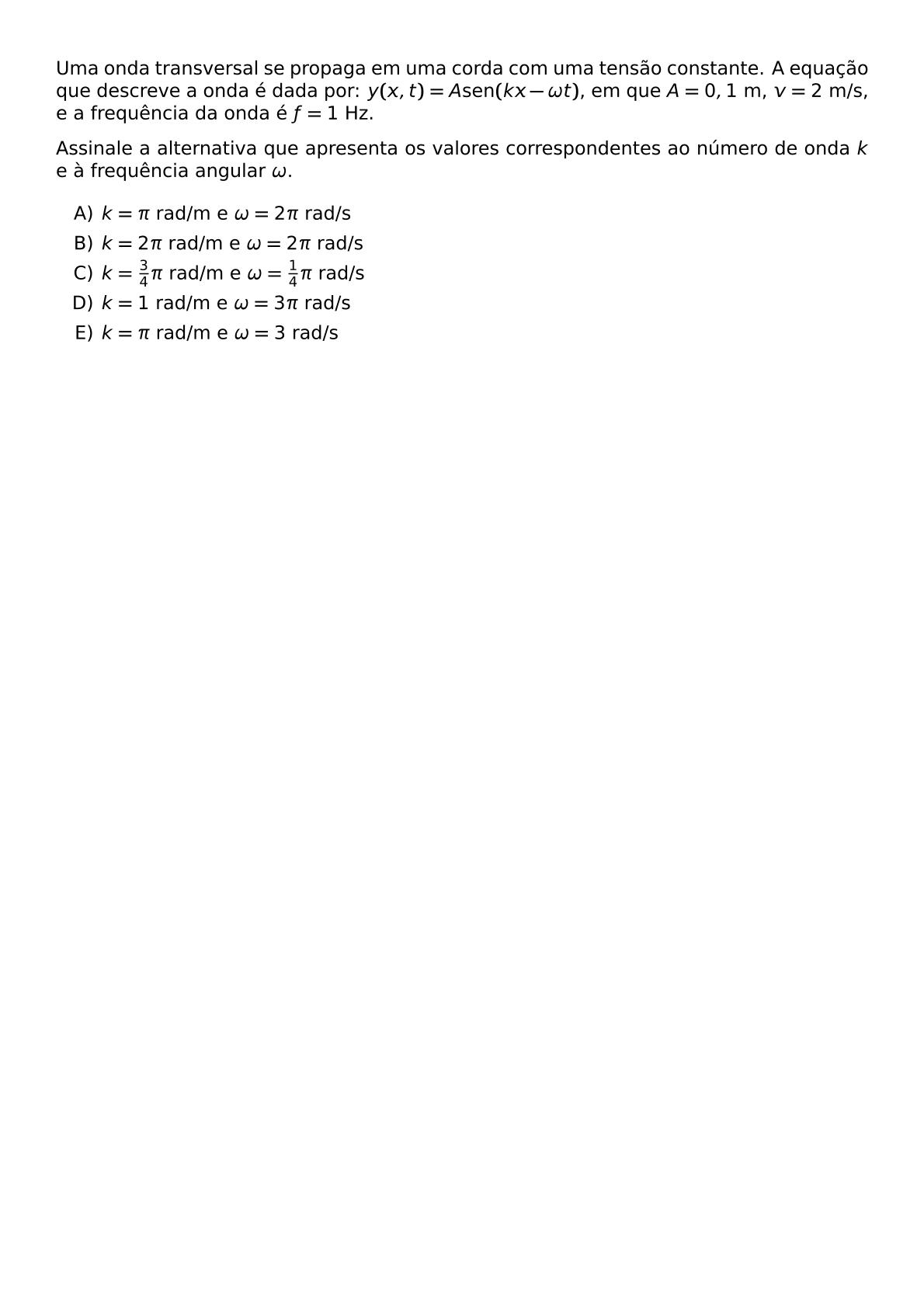 UMA ONDA TRANSVERSAL SE PROPAGA EM UMA CORDA COM UMA TENSAO CONSTANTE A EQUACAO QUE DESCREVE A ONDA E DADA POR Y X T A TEXT SEN KX OMEGA T EM QUE A 0 1 TEXT M V 2 TEXT M S E A FREQUENCIA DA ONDA E F 1 TEXT HZ ASSINALE A ALTERNATIVA QUE APRESENTA OS VALORES CORRESPONDENTES AO NUMERO DE ONDA K E A FREQUENCIA ANGULAR OMEGA BEGIN ENUMERATE LABEL ALPH ITEM K PI TEXT RAD M E OMEGA 2 PI TEXT RAD S ITEM K 2 PI TEXT RAD M E OMEGA 2 PI TEXT RAD S ITEM K FRAC 3 4 PI TEXT RAD M E OMEGA FRAC 1 4 PI TEXT RAD S ITEM K 1 TEXT RAD M E OMEGA 3 PI TEXT RAD S ITEM K PI TEXT RAD M E OMEGA 3 TEXT RAD S END ENUMERATE