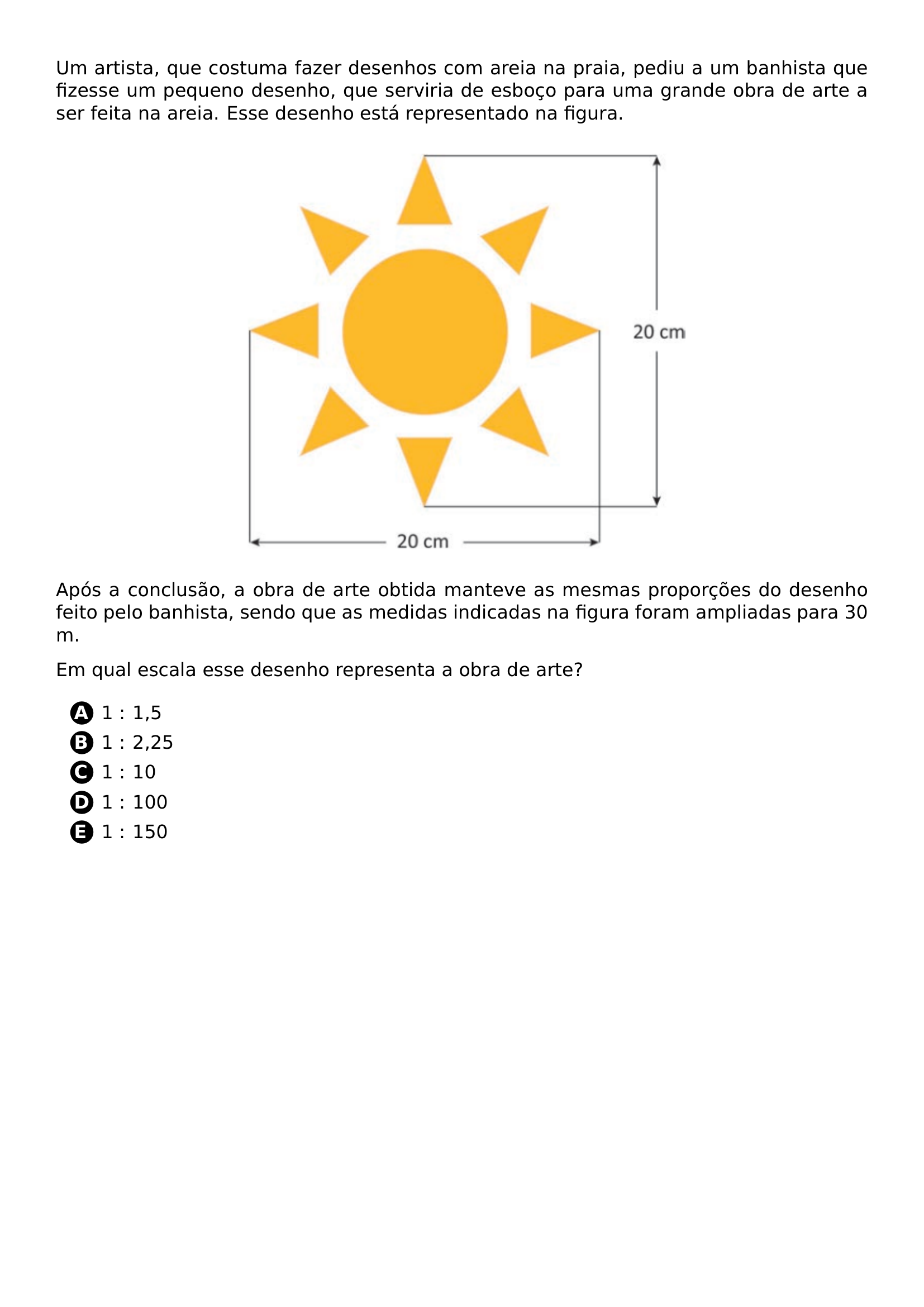 UM ARTISTA QUE COSTUMA FAZER DESENHOS COM AREIA NA PRAIA PEDIU A UM BANHISTA QUE FIZESSE UM PEQUENO DESENHO QUE SERVIRIA DE ESBOCO PARA UMA GRANDE OBRA DE ARTE A SER FEITA NA AREIA ESSE DESENHO ESTA REPRESENTADO NA FIGURA BEGIN CENTER INCLUDEGRAPHICS WIDTH 0 55 LINEWIDTH 20260707 121634 01 PNG END CENTER APOS A CONCLUSAO A OBRA DE ARTE OBTIDA MANTEVE AS MESMAS PROPORCOES DO DESENHO FEITO PELO BANHISTA SENDO QUE AS MEDIDAS INDICADAS NA FIGURA FORAM AMPLIADAS PARA 30 M EM QUAL ESCALA ESSE DESENHO REPRESENTA A OBRA DE ARTE BEGIN ENUMERATE LABEL PROTECT CIRCLED ALPH ITEM 1 1 5 ITEM 1 2 25 ITEM 1 10 ITEM 1 100 ITEM 1 150 END ENUMERATE