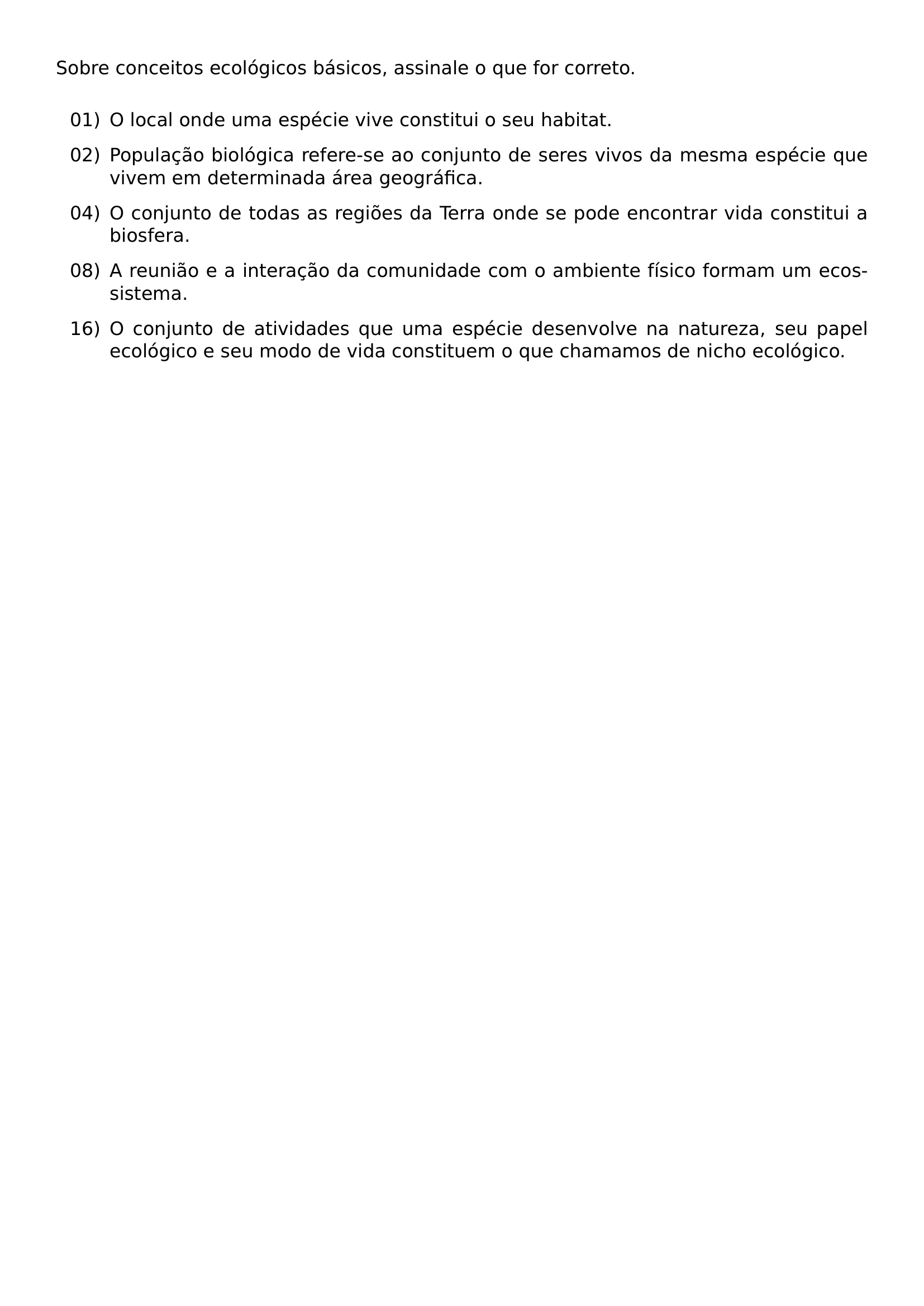 NOINDENT SOBRE CONCEITOS ECOLOGICOS BASICOS ASSINALE O QUE FOR CORRETO VSPACE 0 5EM BEGIN ENUMERATE LEFTMARGIN 0 48IN LABELSEP 0 08IN ITEMSEP 0 7EM ITEM 01 O LOCAL ONDE UMA ESPECIE VIVE CONSTITUI O SEU HABITAT ITEM 02 POPULACAO BIOLOGICA REFERE SE AO CONJUNTO DE SERES VIVOS DA MESMA ESPECIE QUE VIVEM EM DETERMINADA AREA GEOGRAFICA ITEM 04 O CONJUNTO DE TODAS AS REGIOES DA TERRA ONDE SE PODE ENCONTRAR VIDA CONSTITUI A BIOSFERA ITEM 08 A REUNIAO E A INTERACAO DA COMUNIDADE COM O AMBIENTE FISICO FORMAM UM ECOSSISTEMA ITEM 16 O CONJUNTO DE ATIVIDADES QUE UMA ESPECIE DESENVOLVE NA NATUREZA SEU PAPEL ECOLOGICO E SEU MODO DE VIDA CONSTITUEM O QUE CHAMAMOS DE NICHO ECOLOGICO END ENUMERATE
