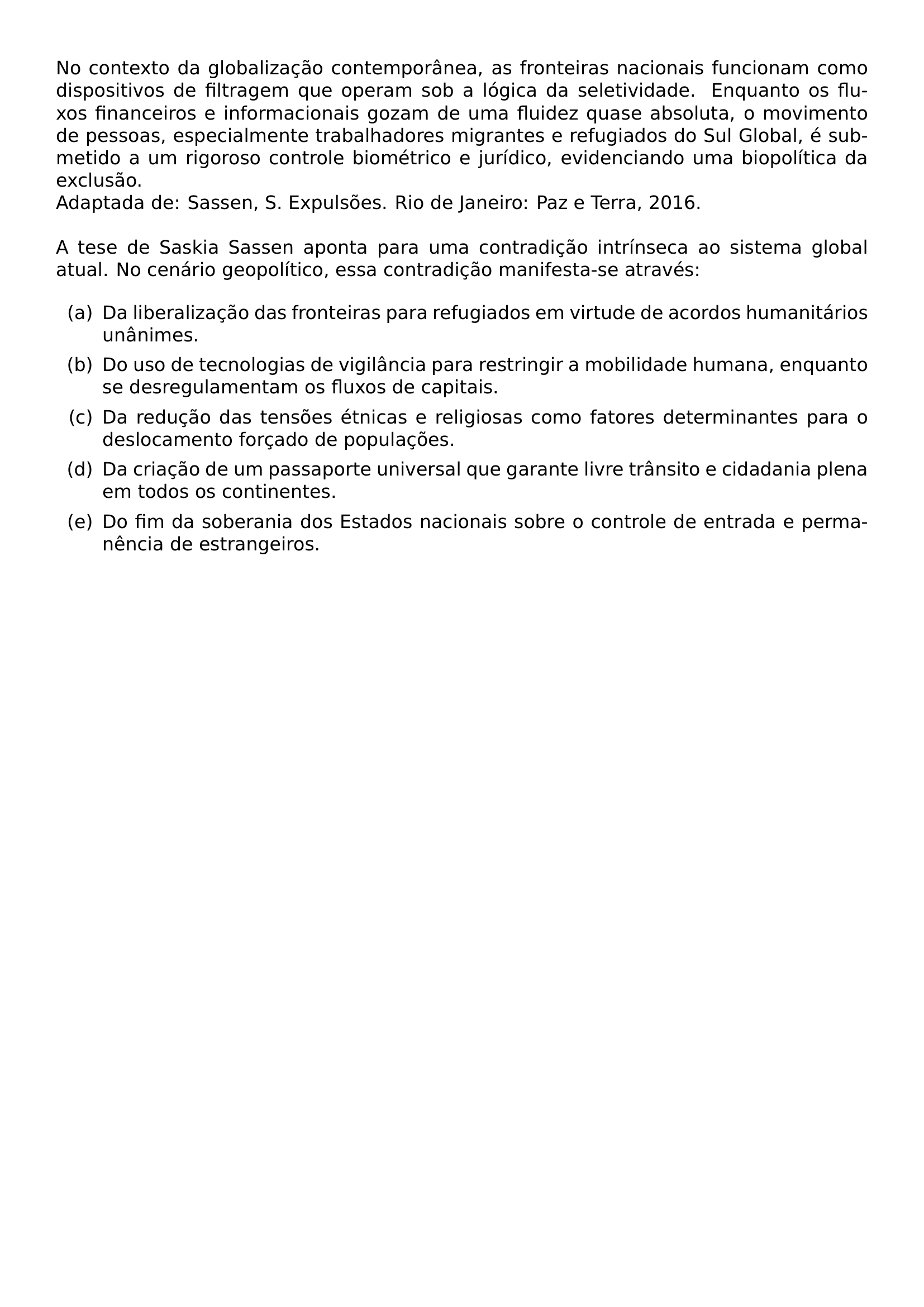 NO CONTEXTO DA GLOBALIZACAO CONTEMPORANEA AS FRONTEIRAS NACIONAIS FUNCIONAM COMO DISPOSITIVOS DE FILTRAGEM QUE OPERAM SOB A LOGICA DA SELETIVIDADE ENQUANTO OS FLUXOS FINANCEIROS E INFORMACIONAIS GOZAM DE UMA FLUIDEZ QUASE ABSOLUTA O MOVIMENTO DE PESSOAS ESPECIALMENTE TRABALHADORES MIGRANTES E REFUGIADOS DO SUL GLOBAL E SUBMETIDO A UM RIGOROSO CONTROLE BIOMETRICO E JURIDICO EVIDENCIANDO UMA BIOPOLITICA DA EXCLUSAO ADAPTADA DE SASSEN S EXPULSOES RIO DE JANEIRO PAZ E TERRA 2016 A TESE DE SASKIA SASSEN APONTA PARA UMA CONTRADICAO INTRINSECA AO SISTEMA GLOBAL ATUAL NO CENARIO GEOPOLITICO ESSA CONTRADICAO MANIFESTA SE ATRAVES BEGIN ENUMERATE LABEL LEFTMARGIN 2 5EM LABELWIDTH 2EM LABELSEP 0 5EM ITEM A DA LIBERALIZACAO DAS FRONTEIRAS PARA REFUGIADOS EM VIRTUDE DE ACORDOS HUMANITARIOS UNANIMES ITEM B DO USO DE TECNOLOGIAS DE VIGILANCIA PARA RESTRINGIR A MOBILIDADE HUMANA ENQUANTO SE DESREGULAMENTAM OS FLUXOS DE CAPITAIS ITEM C DA REDUCAO DAS TENSOES ETNICAS E RELIGIOSAS COMO FATORES DETERMINANTES PARA O DESLOCAMENTO FORCADO DE POPULACOES ITEM D DA CRIACAO DE UM PASSAPORTE UNIVERSAL QUE GARANTE LIVRE TRANSITO E CIDADANIA PLENA EM TODOS OS CONTINENTES ITEM E DO FIM DA SOBERANIA DOS ESTADOS NACIONAIS SOBRE O CONTROLE DE ENTRADA E PERMANENCIA DE ESTRANGEIROS END ENUMERATE