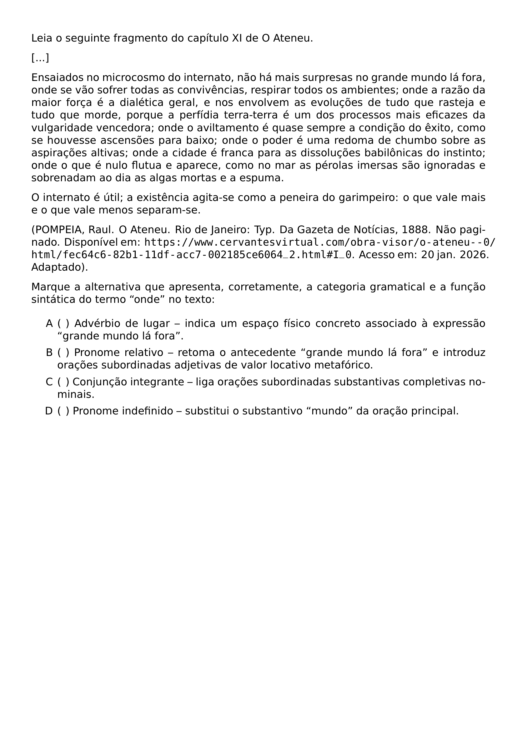 LEIA O SEGUINTE FRAGMENTO DO CAPITULO XI DE O ATENEU ENSAIADOS NO MICROCOSMO DO INTERNATO NAO HA MAIS SURPRESAS NO GRANDE MUNDO LA FORA ONDE SE VAO SOFRER TODAS AS CONVIVENCIAS RESPIRAR TODOS OS AMBIENTES ONDE A RAZAO DA MAIOR FORCA E A DIALETICA GERAL E NOS ENVOLVEM AS EVOLUCOES DE TUDO QUE RASTEJA E TUDO QUE MORDE PORQUE A PERFIDIA TERRA TERRA E UM DOS PROCESSOS MAIS EFICAZES DA VULGARIDADE VENCEDORA ONDE O AVILTAMENTO E QUASE SEMPRE A CONDICAO DO EXITO COMO SE HOUVESSE ASCENSOES PARA BAIXO ONDE O PODER E UMA REDOMA DE CHUMBO SOBRE AS ASPIRACOES ALTIVAS ONDE A CIDADE E FRANCA PARA AS DISSOLUCOES BABILONICAS DO INSTINTO ONDE O QUE E NULO FLUTUA E APARECE COMO NO MAR AS PEROLAS IMERSAS SAO IGNORADAS E SOBRENADAM AO DIA AS ALGAS MORTAS E A ESPUMA O INTERNATO E UTIL A EXISTENCIA AGITA SE COMO A PENEIRA DO GARIMPEIRO O QUE VALE MAIS E O QUE VALE MENOS SEPARAM SE POMPEIA RAUL O ATENEU RIO DE JANEIRO TYP DA GAZETA DE NOTICIAS 1888 NAO PAGINADO DISPONIVEL EM URL HTTPS WWW CERVANTESVIRTUAL COM OBRA VISOR O ATENEU 0 HTML FEC64C6 82B1 11DF ACC7 002185CE6064 2 HTML I 0 ACESSO EM 20 JAN 2026 ADAPTADO MARQUE A ALTERNATIVA QUE APRESENTA CORRETAMENTE A CATEGORIA GRAMATICAL E A FUNCAO SINTATICA DO TERMO ONDE NO TEXTO BEGIN ENUMERATE LABEL ALPH LEFTMARGIN 2 5EM ITEMSEP 0 4EM ITEM HSPACE 0 4EM ADVERBIO DE LUGAR INDICA UM ESPACO FISICO CONCRETO ASSOCIADO A EXPRESSAO GRANDE MUNDO LA FORA ITEM HSPACE 0 4EM PRONOME RELATIVO RETOMA O ANTECEDENTE GRANDE MUNDO LA FORA E INTRODUZ ORACOES SUBORDINADAS ADJETIVAS DE VALOR LOCATIVO METAFORICO ITEM HSPACE 0 4EM CONJUNCAO INTEGRANTE LIGA ORACOES SUBORDINADAS SUBSTANTIVAS COMPLETIVAS NOMINAIS ITEM HSPACE 0 4EM PRONOME INDEFINIDO SUBSTITUI O SUBSTANTIVO MUNDO DA ORACAO PRINCIPAL END ENUMERATE