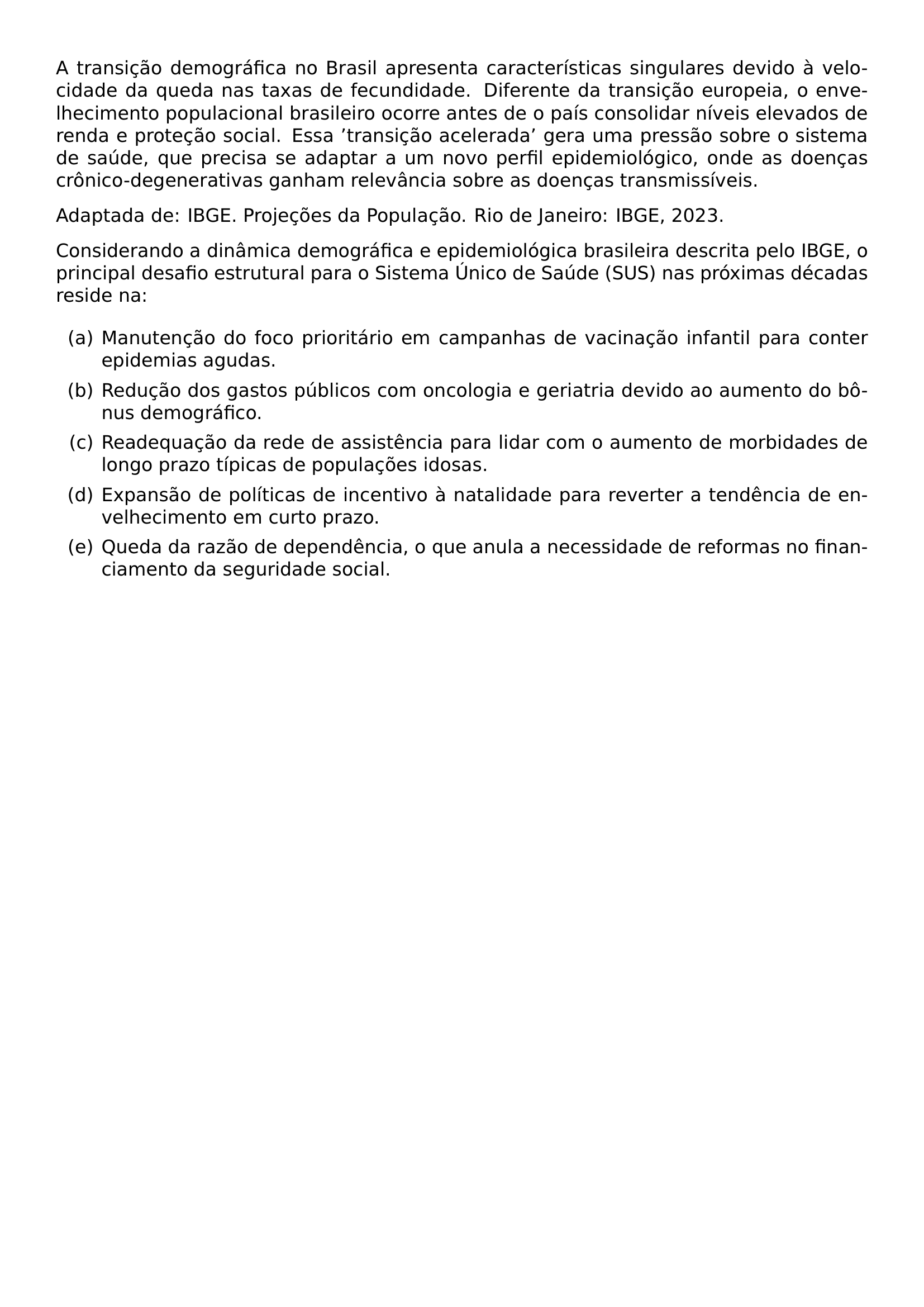 A TRANSICAO DEMOGRAFICA NO BRASIL APRESENTA CARACTERISTICAS SINGULARES DEVIDO A VELOCIDADE DA QUEDA NAS TAXAS DE FECUNDIDADE DIFERENTE DA TRANSICAO EUROPEIA O ENVELHECIMENTO POPULACIONAL BRASILEIRO OCORRE ANTES DE O PAIS CONSOLIDAR NIVEIS ELEVADOS DE RENDA E PROTECAO SOCIAL ESSA TRANSICAO ACELERADA GERA UMA PRESSAO SOBRE O SISTEMA DE SAUDE QUE PRECISA SE ADAPTAR A UM NOVO PERFIL EPIDEMIOLOGICO ONDE AS DOENCAS CRONICO DEGENERATIVAS GANHAM RELEVANCIA SOBRE AS DOENCAS TRANSMISSIVEIS PAR ADAPTADA DE IBGE PROJECOES DA POPULACAO RIO DE JANEIRO IBGE 2023 PAR CONSIDERANDO A DINAMICA DEMOGRAFICA E EPIDEMIOLOGICA BRASILEIRA DESCRITA PELO IBGE O PRINCIPAL DESAFIO ESTRUTURAL PARA O SISTEMA UNICO DE SAUDE SUS NAS PROXIMAS DECADAS RESIDE NA BEGIN ENUMERATE LABEL ALPH ITEM A MANUTENCAO DO FOCO PRIORITARIO EM CAMPANHAS DE VACINACAO INFANTIL PARA CONTER EPIDEMIAS AGUDAS ITEM B REDUCAO DOS GASTOS PUBLICOS COM ONCOLOGIA E GERIATRIA DEVIDO AO AUMENTO DO BONUS DEMOGRAFICO ITEM C READEQUACAO DA REDE DE ASSISTENCIA PARA LIDAR COM O AUMENTO DE MORBIDADES DE LONGO PRAZO TIPICAS DE POPULACOES IDOSAS ITEM D EXPANSAO DE POLITICAS DE INCENTIVO A NATALIDADE PARA REVERTER A TENDENCIA DE ENVELHECIMENTO EM CURTO PRAZO ITEM E QUEDA DA RAZAO DE DEPENDENCIA O QUE ANULA A NECESSIDADE DE REFORMAS NO FINANCIAMENTO DA SEGURIDADE SOCIAL END ENUMERATE