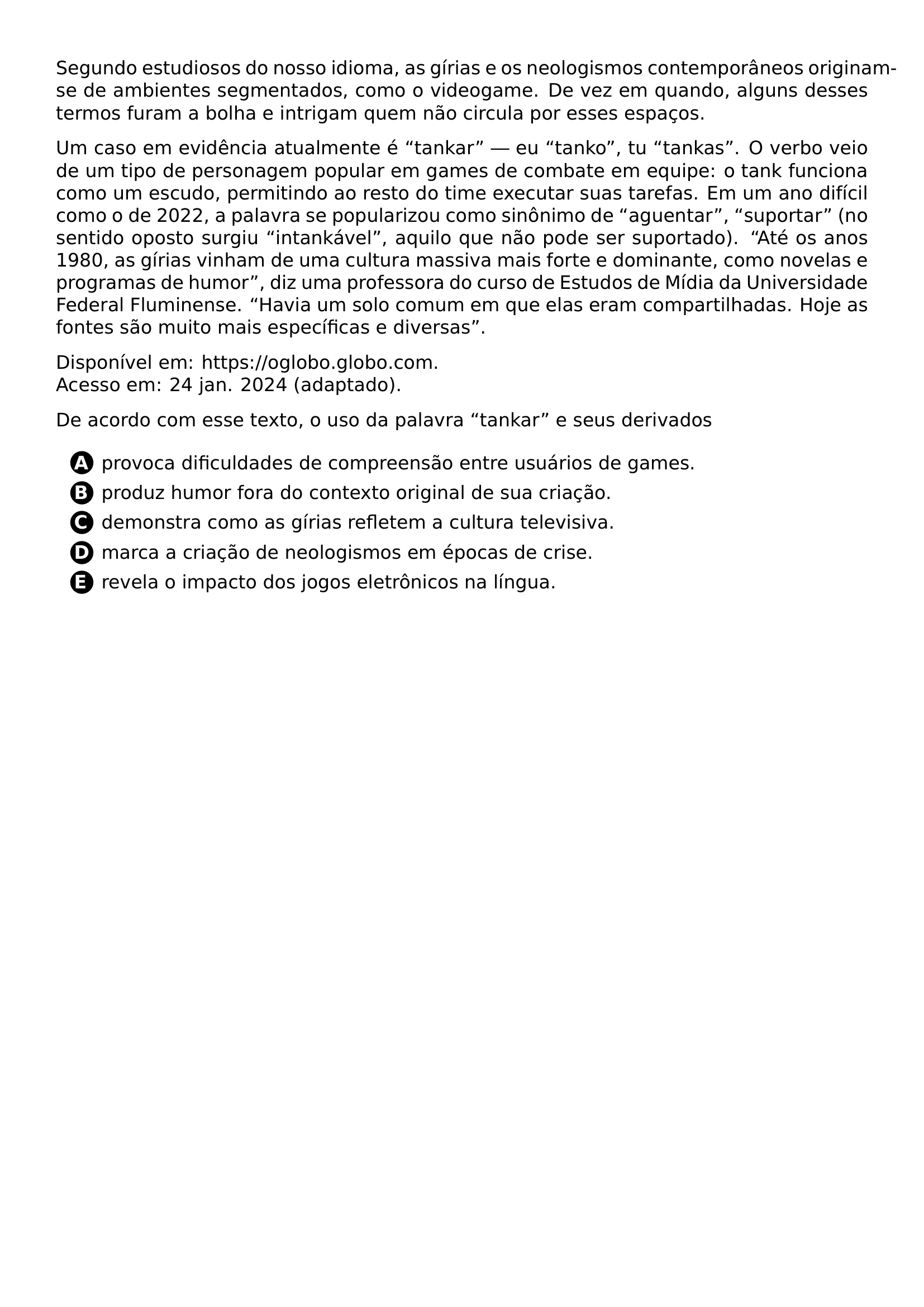 PAR SEGUNDO ESTUDIOSOS DO NOSSO IDIOMA AS GIRIAS E OS NEOLOGISMOS CONTEMPORANEOS ORIGINAM SE DE AMBIENTES SEGMENTADOS COMO O VIDEOGAME DE VEZ EM QUANDO ALGUNS DESSES TERMOS FURAM A BOLHA E INTRIGAM QUEM NAO CIRCULA POR ESSES ESPACOS PAR UM CASO EM EVIDENCIA ATUALMENTE E TANKAR EU TANKO TU TANKAS O VERBO VEIO DE UM TIPO DE PERSONAGEM POPULAR EM GAMES DE COMBATE EM EQUIPE O TANK FUNCIONA COMO UM ESCUDO PERMITINDO AO RESTO DO TIME EXECUTAR SUAS TAREFAS EM UM ANO DIFICIL COMO O DE 2022 A PALAVRA SE POPULARIZOU COMO SINONIMO DE AGUENTAR SUPORTAR NO SENTIDO OPOSTO SURGIU INTANKAVEL AQUILO QUE NAO PODE SER SUPORTADO ATE OS ANOS 1980 AS GIRIAS VINHAM DE UMA CULTURA MASSIVA MAIS FORTE E DOMINANTE COMO NOVELAS E PROGRAMAS DE HUMOR DIZ UMA PROFESSORA DO CURSO DE ESTUDOS DE MIDIA DA UNIVERSIDADE FEDERAL FLUMINENSE HAVIA UM SOLO COMUM EM QUE ELAS ERAM COMPARTILHADAS HOJE AS FONTES SAO MUITO MAIS ESPECIFICAS E DIVERSAS PAR DISPONIVEL EM URL HTTPS OGLOBO GLOBO COM ACESSO EM 24 JAN 2024 ADAPTADO PAR DE ACORDO COM ESSE TEXTO O USO DA PALAVRA TANKAR E SEUS DERIVADOS CQ REPRODUCTION ALTERNATIVES BEGIN BEGIN ENUMERATE LABEL PROTECT CIRCLED ALPH ITEM PROTECT CIRCLED A PROVOCA DIFICULDADES DE COMPREENSAO ENTRE USUARIOS DE GAMES ITEM PROTECT CIRCLED B PRODUZ HUMOR FORA DO CONTEXTO ORIGINAL DE SUA CRIACAO ITEM PROTECT CIRCLED C DEMONSTRA COMO AS GIRIAS REFLETEM A CULTURA TELEVISIVA ITEM PROTECT CIRCLED D MARCA A CRIACAO DE NEOLOGISMOS EM EPOCAS DE CRISE ITEM PROTECT CIRCLED E REVELA O IMPACTO DOS JOGOS ELETRONICOS NA LINGUA END ENUMERATE CQ REPRODUCTION ALTERNATIVES END