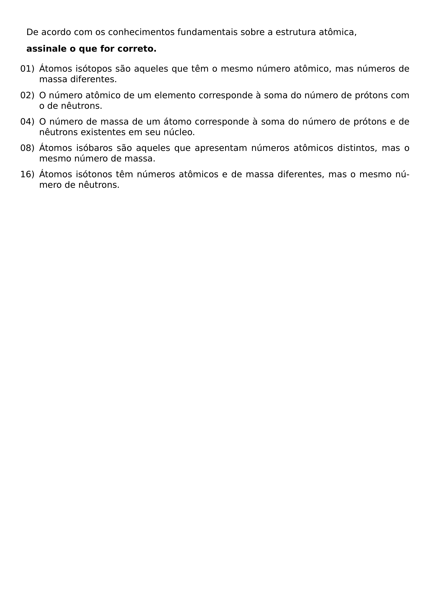 DE ACORDO COM OS CONHECIMENTOS FUNDAMENTAIS SOBRE A ESTRUTURA ATOMICA TEXTBF ASSINALE O QUE FOR CORRETO BEGIN ENUMERATE LEFTMARGIN LABELSEP 0 5EM ITEMSEP 0 6EM ITEM 01 ATOMOS ISOTOPOS SAO AQUELES QUE TEM O MESMO NUMERO ATOMICO MAS NUMEROS DE MASSA DIFERENTES ITEM 02 O NUMERO ATOMICO DE UM ELEMENTO CORRESPONDE A SOMA DO NUMERO DE PROTONS COM O DE NEUTRONS ITEM 04 O NUMERO DE MASSA DE UM ATOMO CORRESPONDE A SOMA DO NUMERO DE PROTONS E DE NEUTRONS EXISTENTES EM SEU NUCLEO ITEM 08 ATOMOS ISOBAROS SAO AQUELES QUE APRESENTAM NUMEROS ATOMICOS DISTINTOS MAS O MESMO NUMERO DE MASSA ITEM 16 ATOMOS ISOTONOS TEM NUMEROS ATOMICOS E DE MASSA DIFERENTES MAS O MESMO NUMERO DE NEUTRONS END ENUMERATE