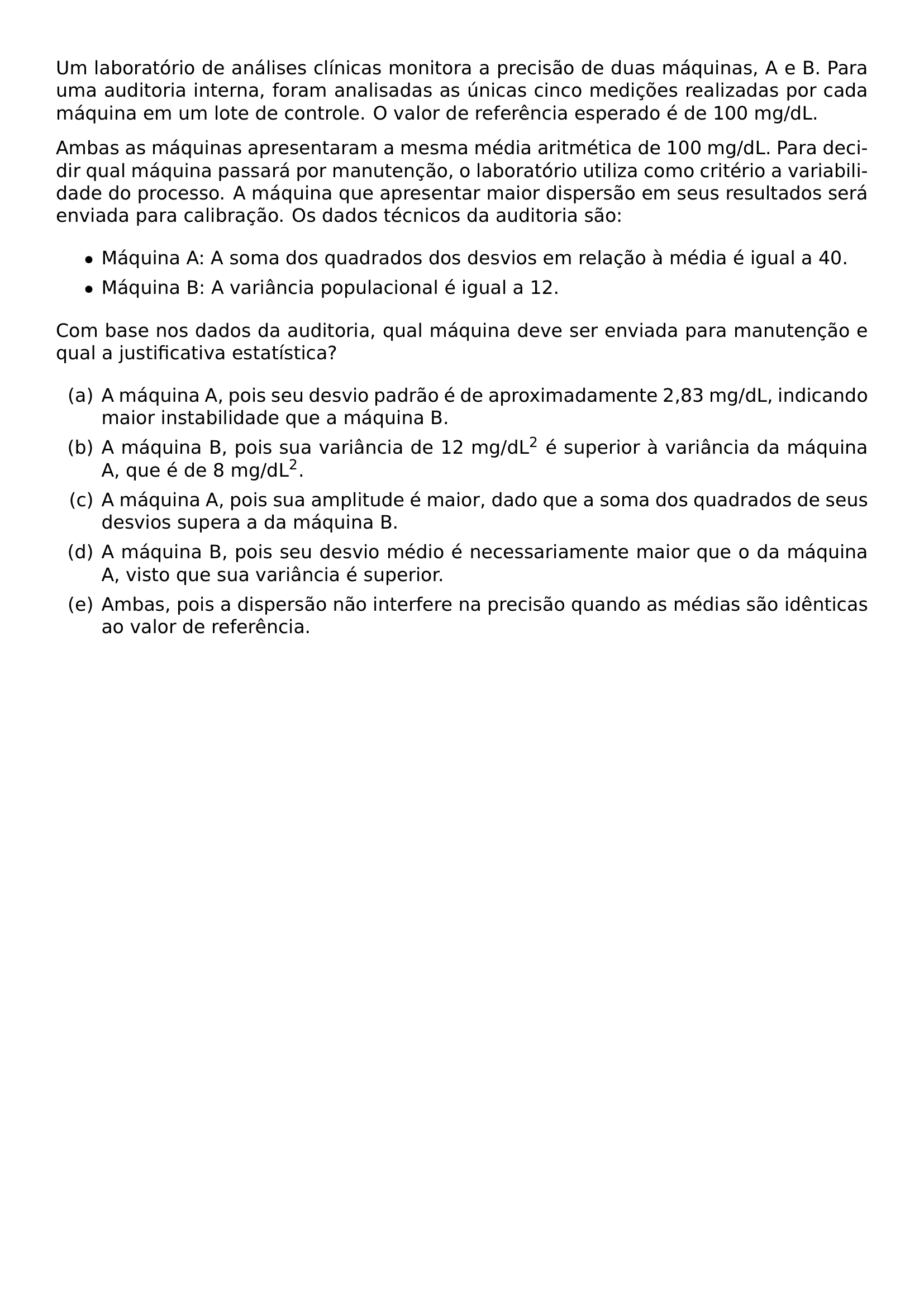 UM LABORATORIO DE ANALISES CLINICAS MONITORA A PRECISAO DE DUAS MAQUINAS A E B PARA UMA AUDITORIA INTERNA FORAM ANALISADAS AS UNICAS CINCO MEDICOES REALIZADAS POR CADA MAQUINA EM UM LOTE DE CONTROLE O VALOR DE REFERENCIA ESPERADO E DE 100 MG DL AMBAS AS MAQUINAS APRESENTARAM A MESMA MEDIA ARITMETICA DE 100 MG DL PARA DECIDIR QUAL MAQUINA PASSARA POR MANUTENCAO O LABORATORIO UTILIZA COMO CRITERIO A VARIABILIDADE DO PROCESSO A MAQUINA QUE APRESENTAR MAIOR DISPERSAO EM SEUS RESULTADOS SERA ENVIADA PARA CALIBRACAO OS DADOS TECNICOS DA AUDITORIA SAO BEGIN ITEMIZE ITEM MAQUINA A A SOMA DOS QUADRADOS DOS DESVIOS EM RELACAO A MEDIA E IGUAL A 40 ITEM MAQUINA B A VARIANCIA POPULACIONAL E IGUAL A 12 END ITEMIZE COM BASE NOS DADOS DA AUDITORIA QUAL MAQUINA DEVE SER ENVIADA PARA MANUTENCAO E QUAL A JUSTIFICATIVA ESTATISTICA BEGIN ENUMERATE LABEL ALPH ITEM A MAQUINA A POIS SEU DESVIO PADRAO E DE APROXIMADAMENTE 2 83 MG DL INDICANDO MAIOR INSTABILIDADE QUE A MAQUINA B ITEM A MAQUINA B POIS SUA VARIANCIA DE 12 MG DL TEXTSUPERSCRIPT 2 E SUPERIOR A VARIANCIA DA MAQUINA A QUE E DE 8 MG DL TEXTSUPERSCRIPT 2 ITEM A MAQUINA A POIS SUA AMPLITUDE E MAIOR DADO QUE A SOMA DOS QUADRADOS DE SEUS DESVIOS SUPERA A DA MAQUINA B ITEM A MAQUINA B POIS SEU DESVIO MEDIO E NECESSARIAMENTE MAIOR QUE O DA MAQUINA A VISTO QUE SUA VARIANCIA E SUPERIOR ITEM AMBAS POIS A DISPERSAO NAO INTERFERE NA PRECISAO QUANDO AS MEDIAS SAO IDENTICAS AO VALOR DE REFERENCIA END ENUMERATE