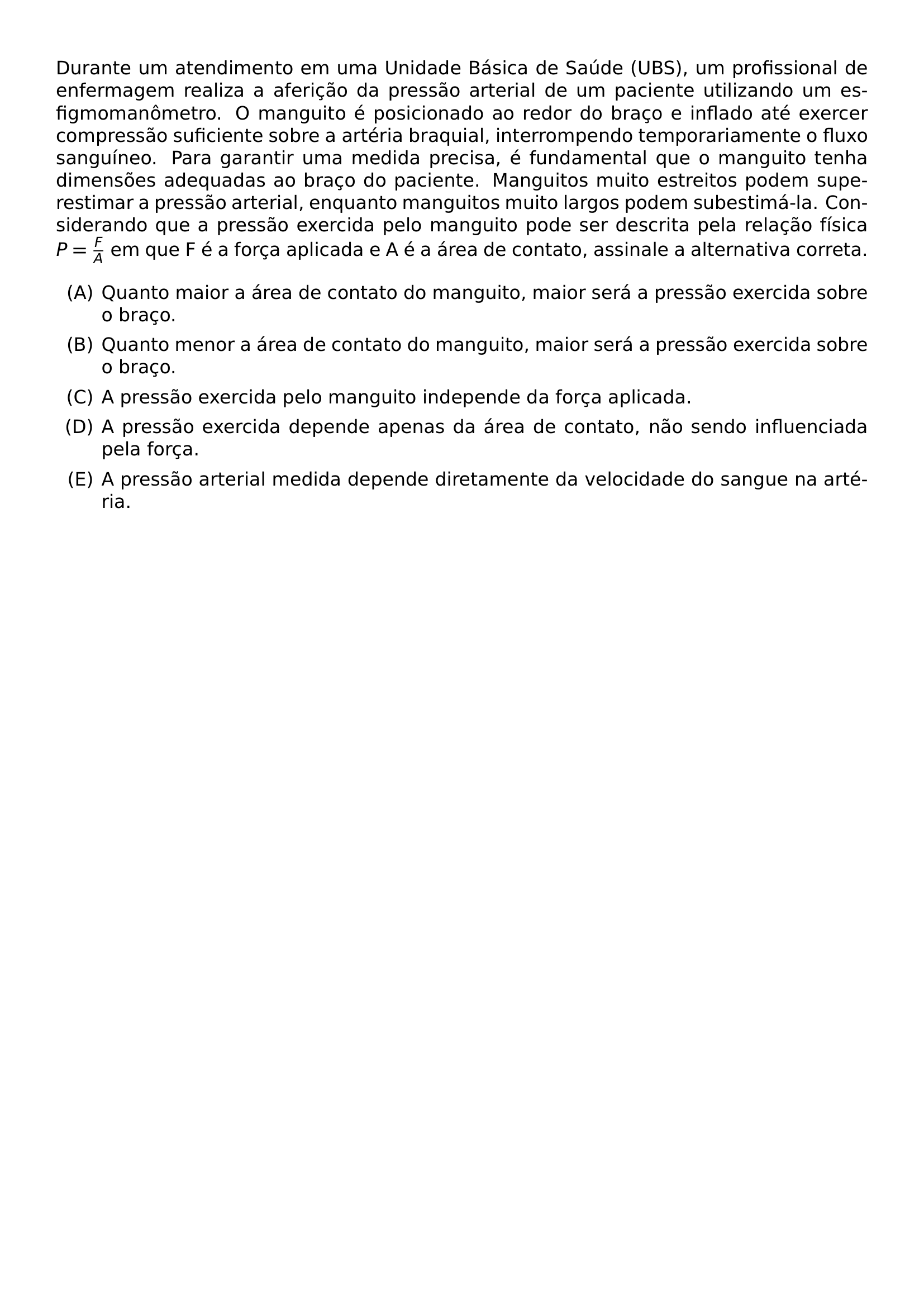 DURANTE UM ATENDIMENTO EM UMA UNIDADE BASICA DE SAUDE UBS UM PROFISSIONAL DE ENFERMAGEM REALIZA A AFERICAO DA PRESSAO ARTERIAL DE UM PACIENTE UTILIZANDO UM ESFIGMOMANOMETRO O MANGUITO E POSICIONADO AO REDOR DO BRACO E INFLADO ATE EXERCER COMPRESSAO SUFICIENTE SOBRE A ARTERIA BRAQUIAL INTERROMPENDO TEMPORARIAMENTE O FLUXO SANGUINEO PARA GARANTIR UMA MEDIDA PRECISA E FUNDAMENTAL QUE O MANGUITO TENHA DIMENSOES ADEQUADAS AO BRACO DO PACIENTE MANGUITOS MUITO ESTREITOS PODEM SUPERESTIMAR A PRESSAO ARTERIAL ENQUANTO MANGUITOS MUITO LARGOS PODEM SUBESTIMA LA CONSIDERANDO QUE A PRESSAO EXERCIDA PELO MANGUITO PODE SER DESCRITA PELA RELACAO FISICA P FRAC F A EM QUE F E A FORCA APLICADA E A E A AREA DE CONTATO ASSINALE A ALTERNATIVA CORRETA BEGIN ENUMERATE LABEL ALPH ITEM QUANTO MAIOR A AREA DE CONTATO DO MANGUITO MAIOR SERA A PRESSAO EXERCIDA SOBRE O BRACO ITEM QUANTO MENOR A AREA DE CONTATO DO MANGUITO MAIOR SERA A PRESSAO EXERCIDA SOBRE O BRACO ITEM A PRESSAO EXERCIDA PELO MANGUITO INDEPENDE DA FORCA APLICADA ITEM A PRESSAO EXERCIDA DEPENDE APENAS DA AREA DE CONTATO NAO SENDO INFLUENCIADA PELA FORCA ITEM A PRESSAO ARTERIAL MEDIDA DEPENDE DIRETAMENTE DA VELOCIDADE DO SANGUE NA ARTERIA END ENUMERATE