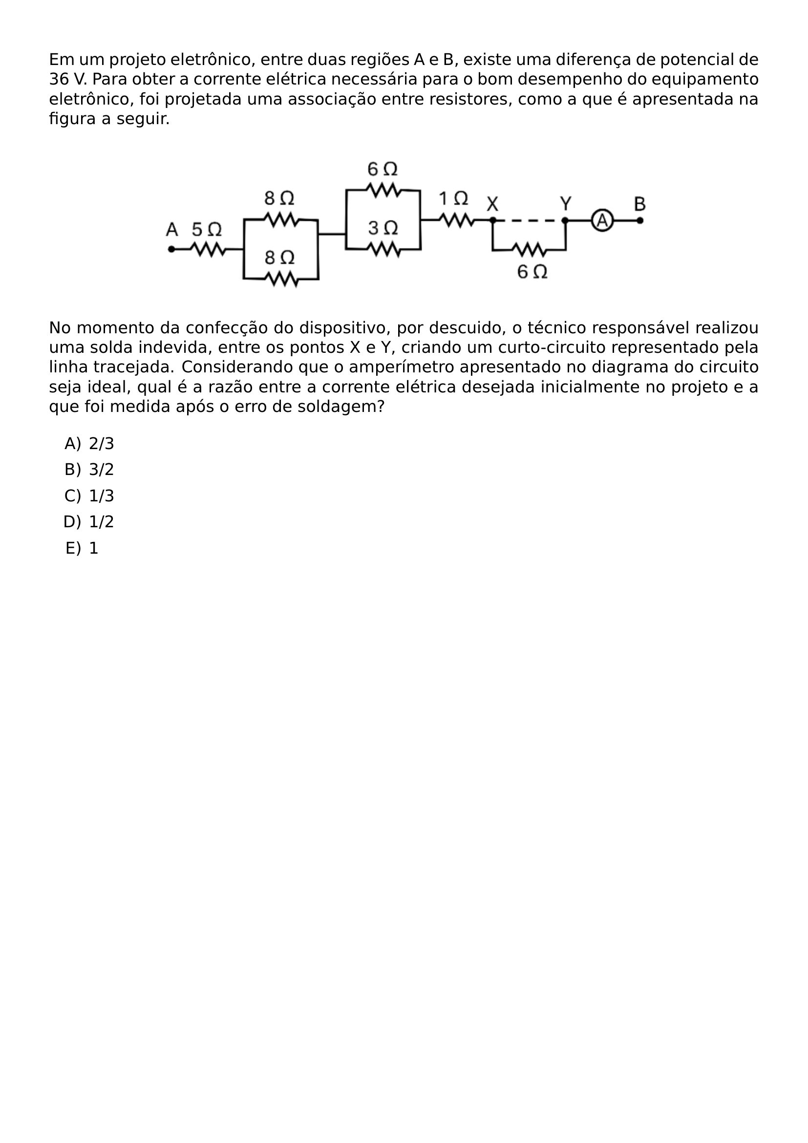EM UM PROJETO ELETRONICO ENTRE DUAS REGIOES A E B EXISTE UMA DIFERENCA DE POTENCIAL DE 36 V PARA OBTER A CORRENTE ELETRICA NECESSARIA PARA O BOM DESEMPENHO DO EQUIPAMENTO ELETRONICO FOI PROJETADA UMA ASSOCIACAO ENTRE RESISTORES COMO A QUE E APRESENTADA NA FIGURA A SEGUIR BEGIN CENTER INCLUDEGRAPHICS WIDTH 0 70 LINEWIDTH UNICEPLAC 2023 1 38 JPG END CENTER NO MOMENTO DA CONFECCAO DO DISPOSITIVO POR DESCUIDO O TECNICO RESPONSAVEL REALIZOU UMA SOLDA INDEVIDA ENTRE OS PONTOS X E Y CRIANDO UM CURTO CIRCUITO REPRESENTADO PELA LINHA TRACEJADA CONSIDERANDO QUE O AMPERIMETRO APRESENTADO NO DIAGRAMA DO CIRCUITO SEJA IDEAL QUAL E A RAZAO ENTRE A CORRENTE ELETRICA DESEJADA INICIALMENTE NO PROJETO E A QUE FOI MEDIDA APOS O ERRO DE SOLDAGEM BEGIN ENUMERATE LABEL ALPH ITEM 2 3 ITEM 3 2 ITEM 1 3 ITEM 1 2 ITEM 1 END ENUMERATE