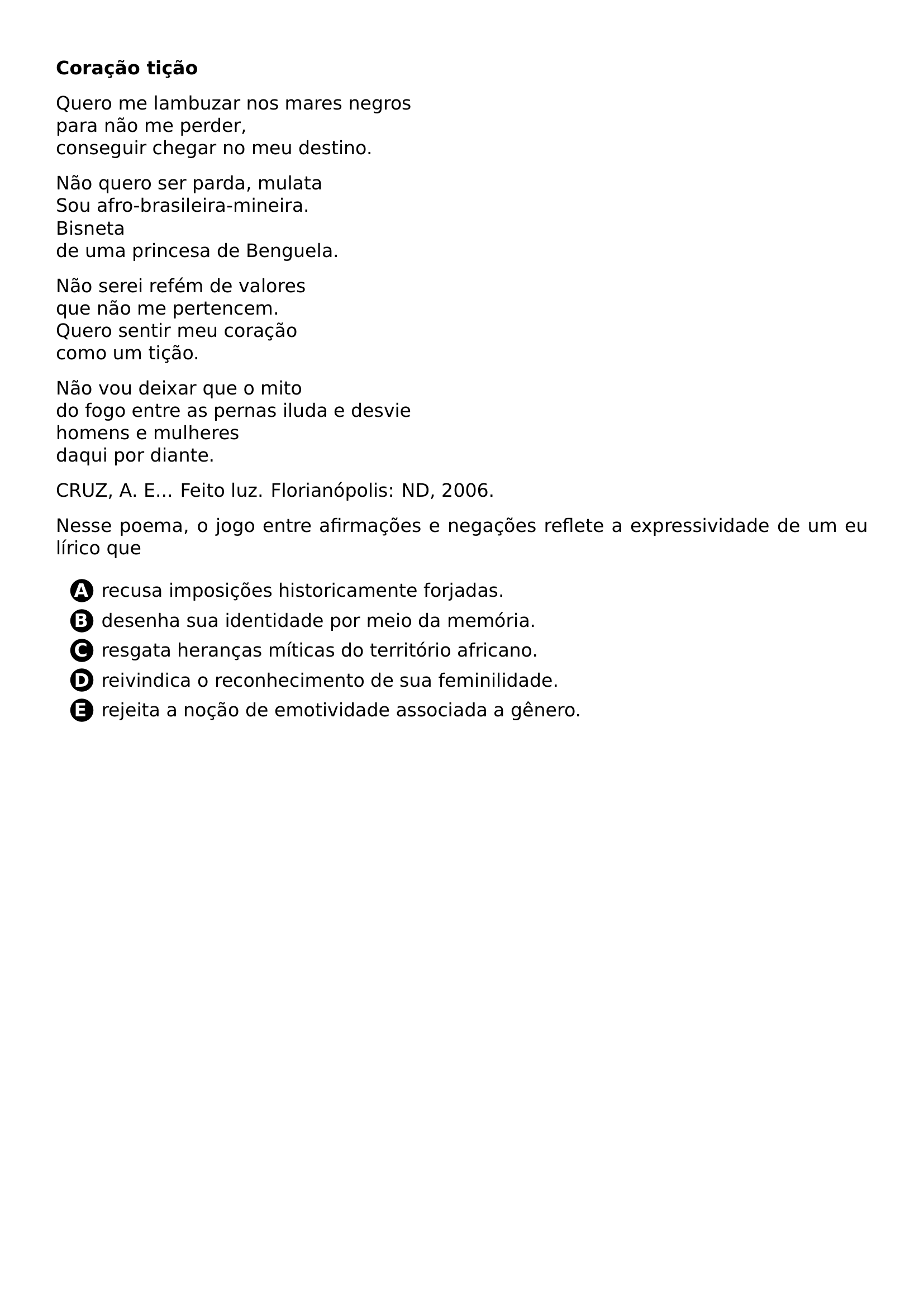 PAR TEXTBF CORACAO TICAO PAR QUERO ME LAMBUZAR NOS MARES NEGROS PARA NAO ME PERDER CONSEGUIR CHEGAR NO MEU DESTINO PAR NAO QUERO SER PARDA MULATA SOU AFRO BRASILEIRA MINEIRA BISNETA DE UMA PRINCESA DE BENGUELA PAR NAO SEREI REFEM DE VALORES QUE NAO ME PERTENCEM QUERO SENTIR MEU CORACAO COMO UM TICAO PAR NAO VOU DEIXAR QUE O MITO DO FOGO ENTRE AS PERNAS ILUDA E DESVIE HOMENS E MULHERES DAQUI POR DIANTE PAR CRUZ A E FEITO LUZ FLORIANOPOLIS ND 2006 PAR NESSE POEMA O JOGO ENTRE AFIRMACOES E NEGACOES REFLETE A EXPRESSIVIDADE DE UM EU LIRICO QUE CQ REPRODUCTION ALTERNATIVES BEGIN BEGIN ENUMERATE LABEL PROTECT CIRCLED ALPH ITEM PROTECT CIRCLED A RECUSA IMPOSICOES HISTORICAMENTE FORJADAS ITEM PROTECT CIRCLED B DESENHA SUA IDENTIDADE POR MEIO DA MEMORIA ITEM PROTECT CIRCLED C RESGATA HERANCAS MITICAS DO TERRITORIO AFRICANO ITEM PROTECT CIRCLED D REIVINDICA O RECONHECIMENTO DE SUA FEMINILIDADE ITEM PROTECT CIRCLED E REJEITA A NOCAO DE EMOTIVIDADE ASSOCIADA A GENERO END ENUMERATE CQ REPRODUCTION ALTERNATIVES END
