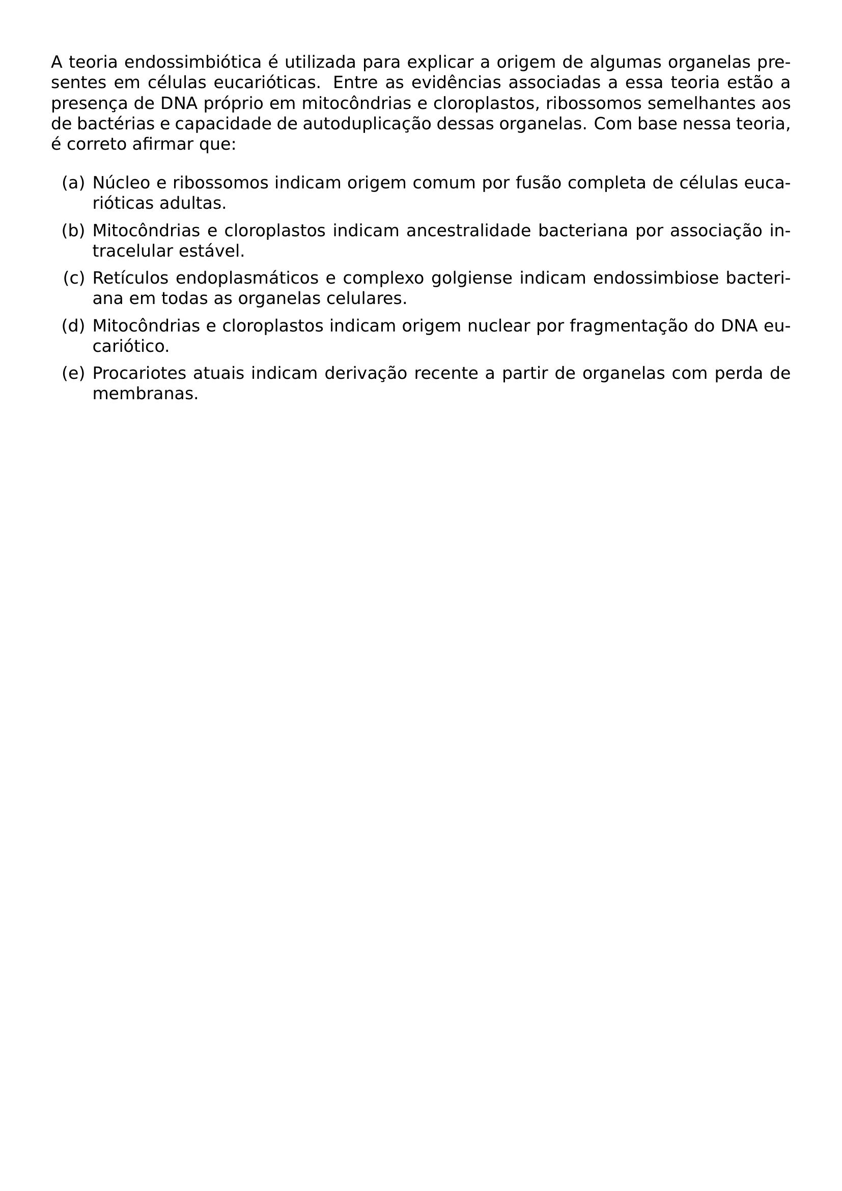 A TEORIA ENDOSSIMBIOTICA E UTILIZADA PARA EXPLICAR A ORIGEM DE ALGUMAS ORGANELAS PRESENTES EM CELULAS EUCARIOTICAS ENTRE AS EVIDENCIAS ASSOCIADAS A ESSA TEORIA ESTAO A PRESENCA DE DNA PROPRIO EM MITOCONDRIAS E CLOROPLASTOS RIBOSSOMOS SEMELHANTES AOS DE BACTERIAS E CAPACIDADE DE AUTODUPLICACAO DESSAS ORGANELAS COM BASE NESSA TEORIA E CORRETO AFIRMAR QUE BEGIN ENUMERATE LABEL ALPH ITEM NUCLEO E RIBOSSOMOS INDICAM ORIGEM COMUM POR FUSAO COMPLETA DE CELULAS EUCARIOTICAS ADULTAS ITEM MITOCONDRIAS E CLOROPLASTOS INDICAM ANCESTRALIDADE BACTERIANA POR ASSOCIACAO INTRACELULAR ESTAVEL ITEM RETICULOS ENDOPLASMATICOS E COMPLEXO GOLGIENSE INDICAM ENDOSSIMBIOSE BACTERIANA EM TODAS AS ORGANELAS CELULARES ITEM MITOCONDRIAS E CLOROPLASTOS INDICAM ORIGEM NUCLEAR POR FRAGMENTACAO DO DNA EUCARIOTICO ITEM PROCARIOTES ATUAIS INDICAM DERIVACAO RECENTE A PARTIR DE ORGANELAS COM PERDA DE MEMBRANAS END ENUMERATE