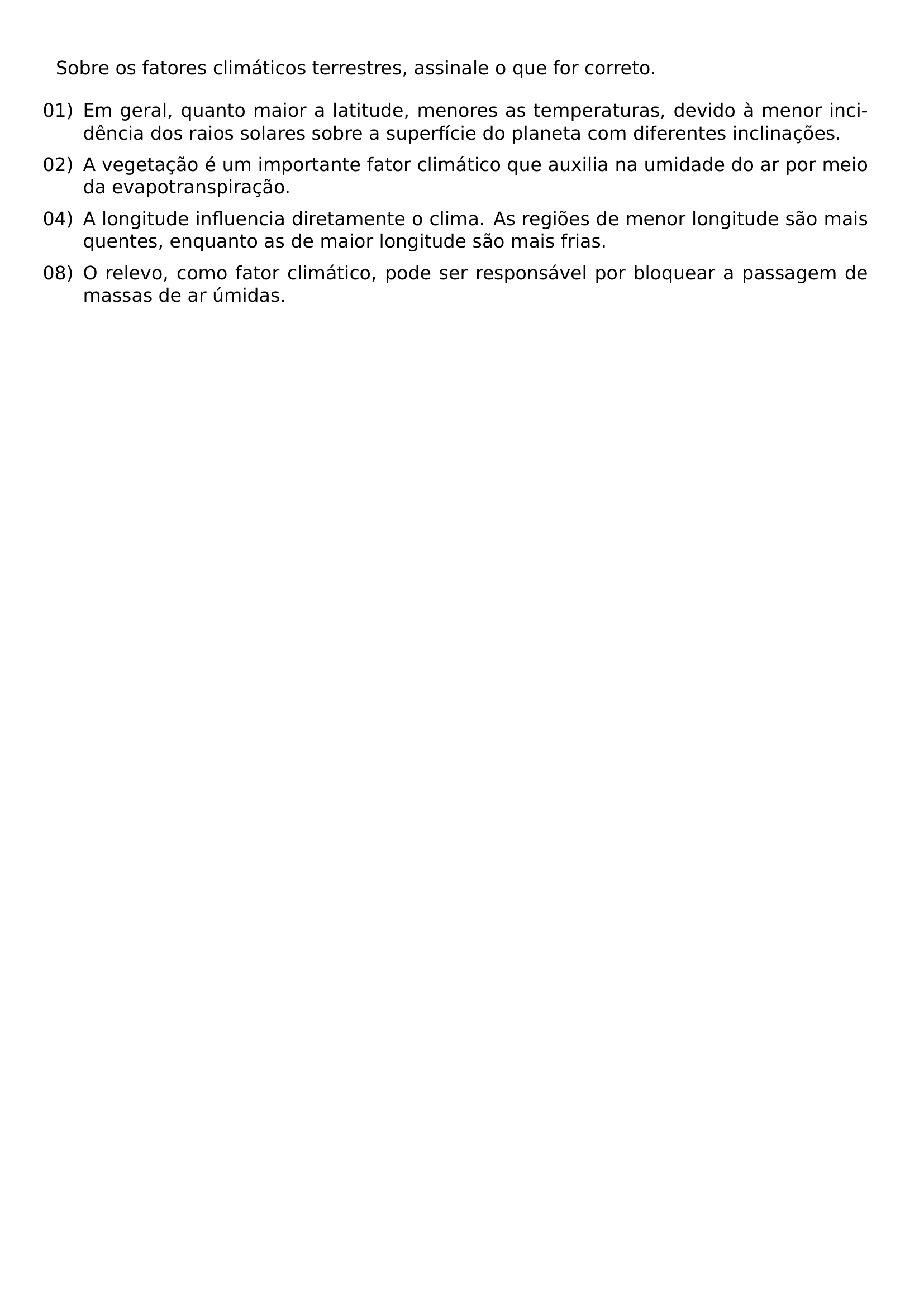 SOBRE OS FATORES CLIMATICOS TERRESTRES ASSINALE O QUE FOR CORRETO BEGIN ENUMERATE LEFTMARGIN LABELSEP 0 5EM ITEMSEP 0 5EM ITEM 01 EM GERAL QUANTO MAIOR A LATITUDE MENORES AS TEMPERATURAS DEVIDO A MENOR INCIDENCIA DOS RAIOS SOLARES SOBRE A SUPERFICIE DO PLANETA COM DIFERENTES INCLINACOES ITEM 02 A VEGETACAO E UM IMPORTANTE FATOR CLIMATICO QUE AUXILIA NA UMIDADE DO AR POR MEIO DA EVAPOTRANSPIRACAO ITEM 04 A LONGITUDE INFLUENCIA DIRETAMENTE O CLIMA AS REGIOES DE MENOR LONGITUDE SAO MAIS QUENTES ENQUANTO AS DE MAIOR LONGITUDE SAO MAIS FRIAS ITEM 08 O RELEVO COMO FATOR CLIMATICO PODE SER RESPONSAVEL POR BLOQUEAR A PASSAGEM DE MASSAS DE AR UMIDAS END ENUMERATE
