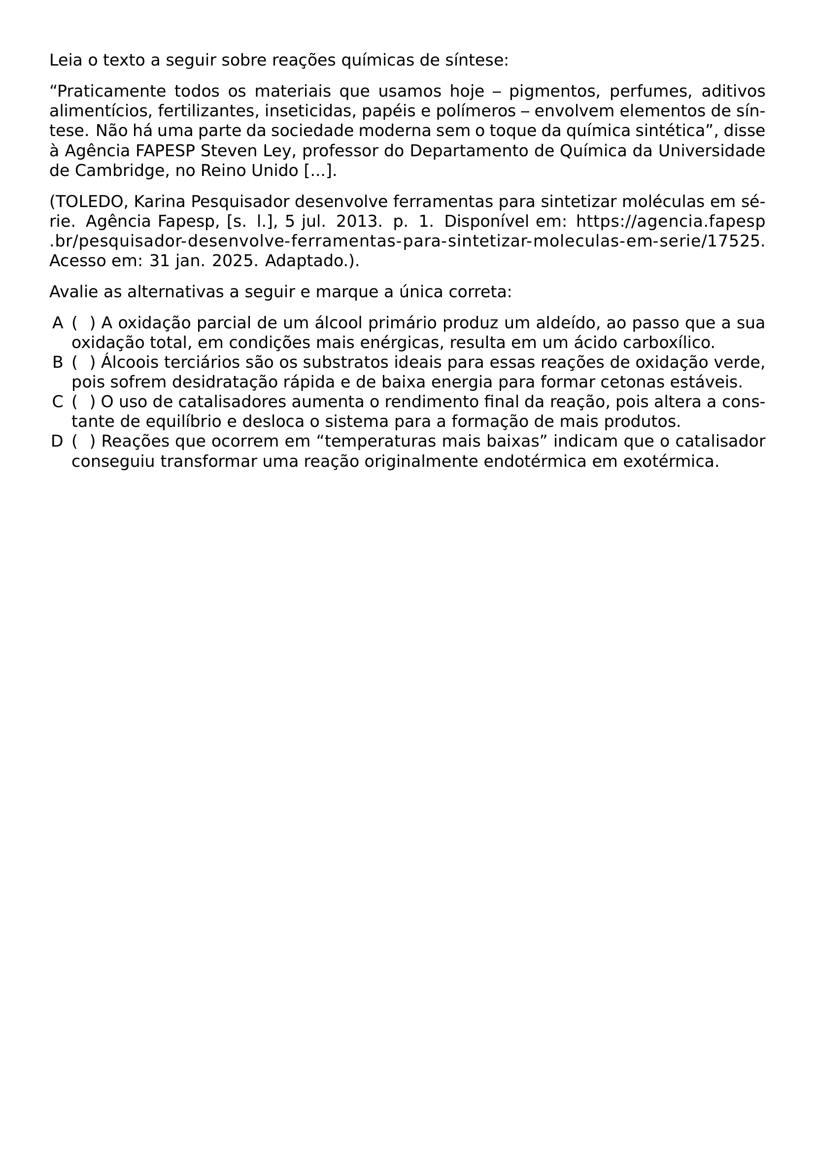 NOINDENT LEIA O TEXTO A SEGUIR SOBRE REACOES QUIMICAS DE SINTESE NOINDENT PRATICAMENTE TODOS OS MATERIAIS QUE USAMOS HOJE PIGMENTOS PERFUMES ADITIVOS ALIMENTICIOS FERTILIZANTES INSETICIDAS PAPEIS E POLIMEROS ENVOLVEM ELEMENTOS DE SINTESE NAO HA UMA PARTE DA SOCIEDADE MODERNA SEM O TOQUE DA QUIMICA SINTETICA DISSE A AGENCIA FAPESP STEVEN LEY PROFESSOR DO DEPARTAMENTO DE QUIMICA DA UNIVERSIDADE DE CAMBRIDGE NO REINO UNIDO BEGINGROUP EMERGENCYSTRETCH 2EM NOINDENT TOLEDO KARINA PESQUISADOR DESENVOLVE FERRAMENTAS PARA SINTETIZAR MOLECULAS EM SERIE AGENCIA FAPESP S L 5 JUL 2013 P 1 DISPONIVEL EM URL HTTPS AGENCIA FAPESP BR PESQUISADOR DESENVOLVE FERRAMENTAS PARA SINTETIZAR MOLECULAS EM SERIE 17525 ACESSO EM 31 JAN 2025 ADAPTADO PAR ENDGROUP NOINDENT AVALIE AS ALTERNATIVAS A SEGUIR E MARQUE A UNICA CORRETA BEGIN ENUMERATE LABEL ALPH LEFTMARGIN LABELSEP 0 5EM NOSEP ITEM HSPACE 0 7EM A OXIDACAO PARCIAL DE UM ALCOOL PRIMARIO PRODUZ UM ALDEIDO AO PASSO QUE A SUA OXIDACAO TOTAL EM CONDICOES MAIS ENERGICAS RESULTA EM UM ACIDO CARBOXILICO ITEM HSPACE 0 7EM ALCOOIS TERCIARIOS SAO OS SUBSTRATOS IDEAIS PARA ESSAS REACOES DE OXIDACAO VERDE POIS SOFREM DESIDRATACAO RAPIDA E DE BAIXA ENERGIA PARA FORMAR CETONAS ESTAVEIS ITEM HSPACE 0 7EM O USO DE CATALISADORES AUMENTA O RENDIMENTO FINAL DA REACAO POIS ALTERA A CONSTANTE DE EQUILIBRIO E DESLOCA O SISTEMA PARA A FORMACAO DE MAIS PRODUTOS ITEM HSPACE 0 7EM REACOES QUE OCORREM EM TEMPERATURAS MAIS BAIXAS INDICAM QUE O CATALISADOR CONSEGUIU TRANSFORMAR UMA REACAO ORIGINALMENTE ENDOTERMICA EM EXOTERMICA END ENUMERATE
