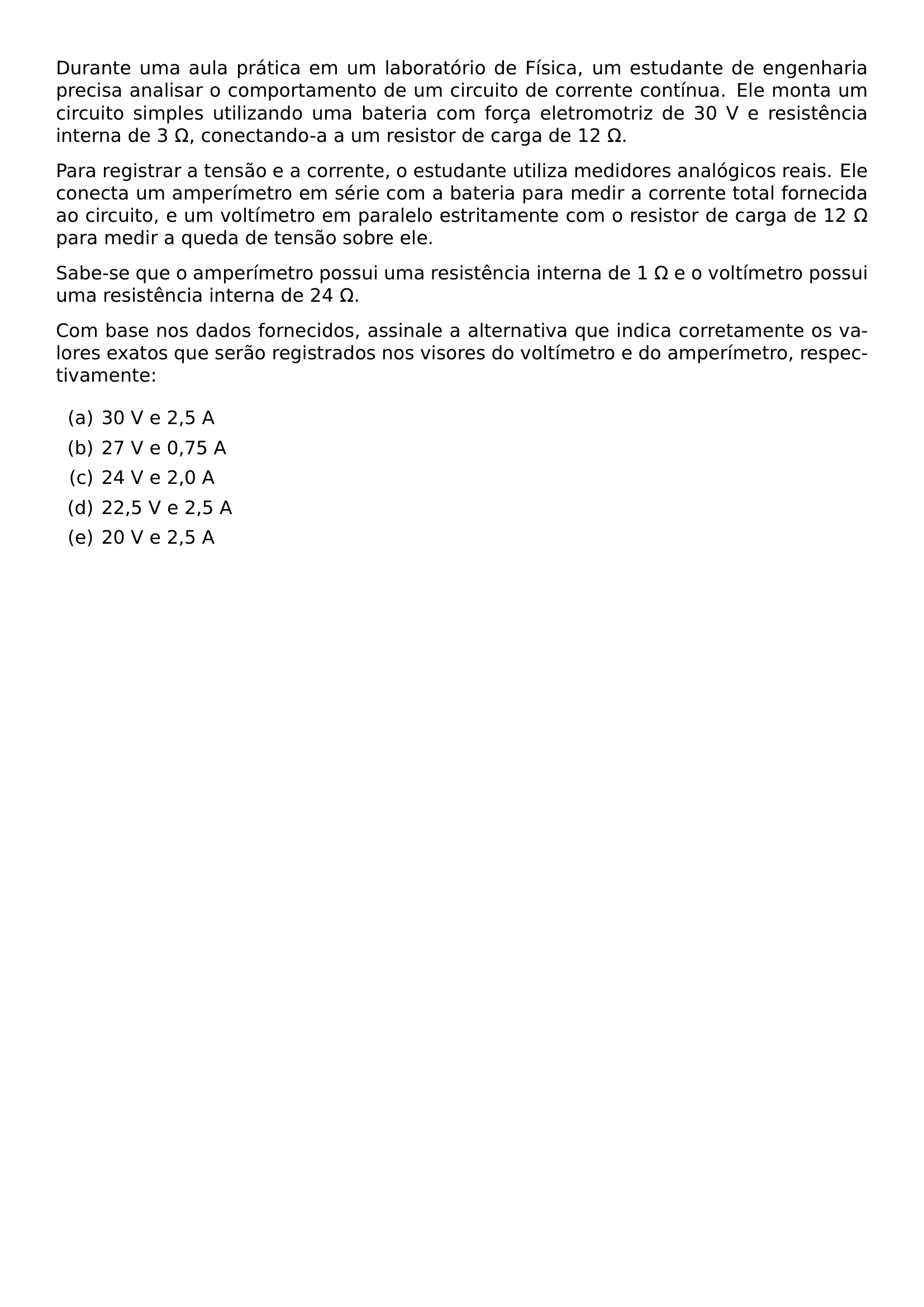 DURANTE UMA AULA PRATICA EM UM LABORATORIO DE FISICA UM ESTUDANTE DE ENGENHARIA PRECISA ANALISAR O COMPORTAMENTO DE UM CIRCUITO DE CORRENTE CONTINUA ELE MONTA UM CIRCUITO SIMPLES UTILIZANDO UMA BATERIA COM FORCA ELETROMOTRIZ DE 30 V E RESISTENCIA INTERNA DE 3 OMEGA CONECTANDO A A UM RESISTOR DE CARGA DE 12 OMEGA PARA REGISTRAR A TENSAO E A CORRENTE O ESTUDANTE UTILIZA MEDIDORES ANALOGICOS REAIS ELE CONECTA UM AMPERIMETRO EM SERIE COM A BATERIA PARA MEDIR A CORRENTE TOTAL FORNECIDA AO CIRCUITO E UM VOLTIMETRO EM PARALELO ESTRITAMENTE COM O RESISTOR DE CARGA DE 12 OMEGA PARA MEDIR A QUEDA DE TENSAO SOBRE ELE SABE SE QUE O AMPERIMETRO POSSUI UMA RESISTENCIA INTERNA DE 1 OMEGA E O VOLTIMETRO POSSUI UMA RESISTENCIA INTERNA DE 24 OMEGA COM BASE NOS DADOS FORNECIDOS ASSINALE A ALTERNATIVA QUE INDICA CORRETAMENTE OS VALORES EXATOS QUE SERAO REGISTRADOS NOS VISORES DO VOLTIMETRO E DO AMPERIMETRO RESPECTIVAMENTE BEGIN ENUMERATE LABEL ALPH ITEM 30 V E 2 5 A ITEM 27 V E 0 75 A ITEM 24 V E 2 0 A ITEM 22 5 V E 2 5 A ITEM 20 V E 2 5 A END ENUMERATE