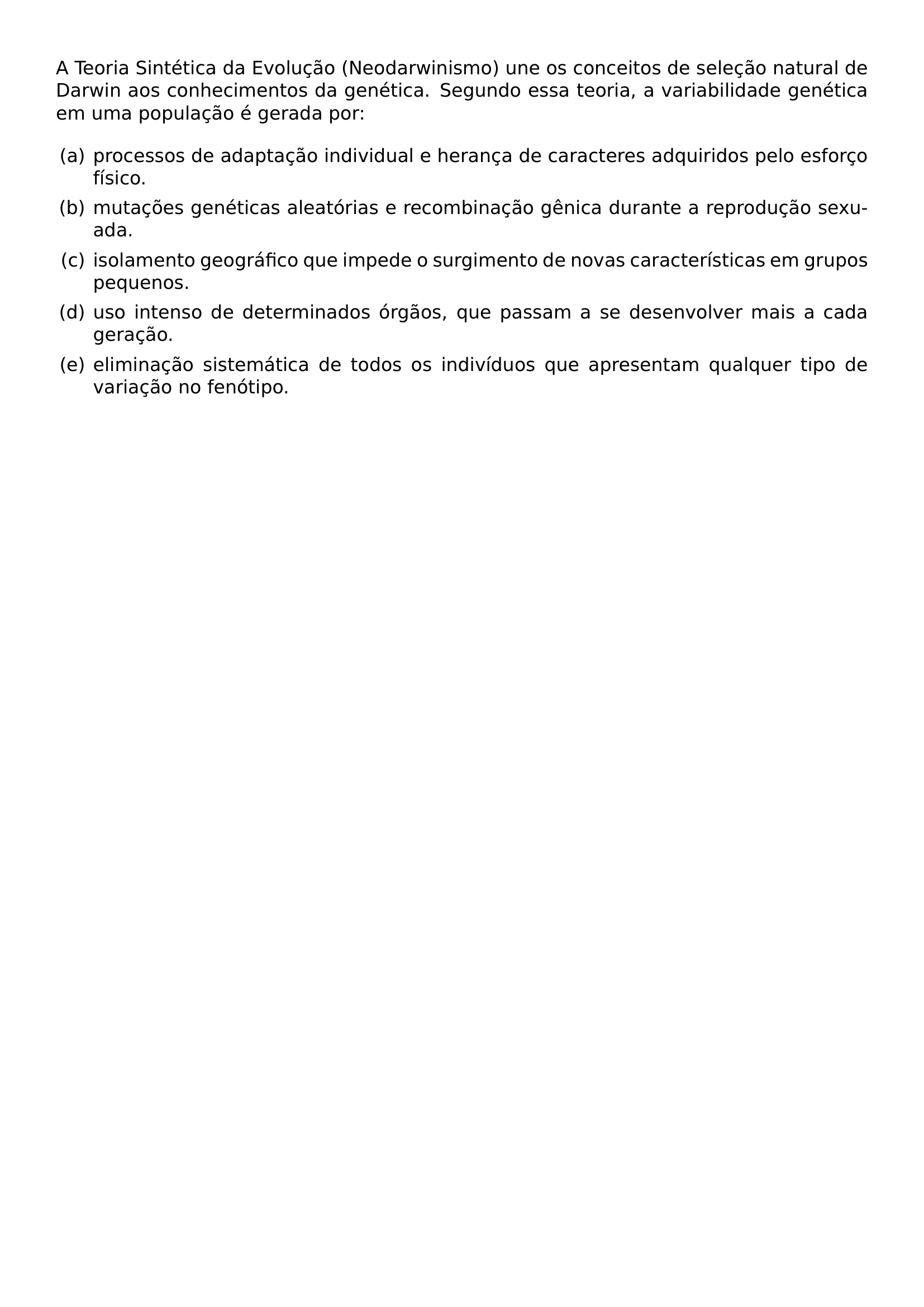 A TEORIA SINTETICA DA EVOLUCAO NEODARWINISMO UNE OS CONCEITOS DE SELECAO NATURAL DE DARWIN AOS CONHECIMENTOS DA GENETICA SEGUNDO ESSA TEORIA A VARIABILIDADE GENETICA EM UMA POPULACAO E GERADA POR BEGIN ENUMERATE LABEL ALPH LEFTMARGIN 2EM ITEM A PROCESSOS DE ADAPTACAO INDIVIDUAL E HERANCA DE CARACTERES ADQUIRIDOS PELO ESFORCO FISICO ITEM B MUTACOES GENETICAS ALEATORIAS E RECOMBINACAO GENICA DURANTE A REPRODUCAO SEXUADA ITEM C ISOLAMENTO GEOGRAFICO QUE IMPEDE O SURGIMENTO DE NOVAS CARACTERISTICAS EM GRUPOS PEQUENOS ITEM D USO INTENSO DE DETERMINADOS ORGAOS QUE PASSAM A SE DESENVOLVER MAIS A CADA GERACAO ITEM E ELIMINACAO SISTEMATICA DE TODOS OS INDIVIDUOS QUE APRESENTAM QUALQUER TIPO DE VARIACAO NO FENOTIPO END ENUMERATE