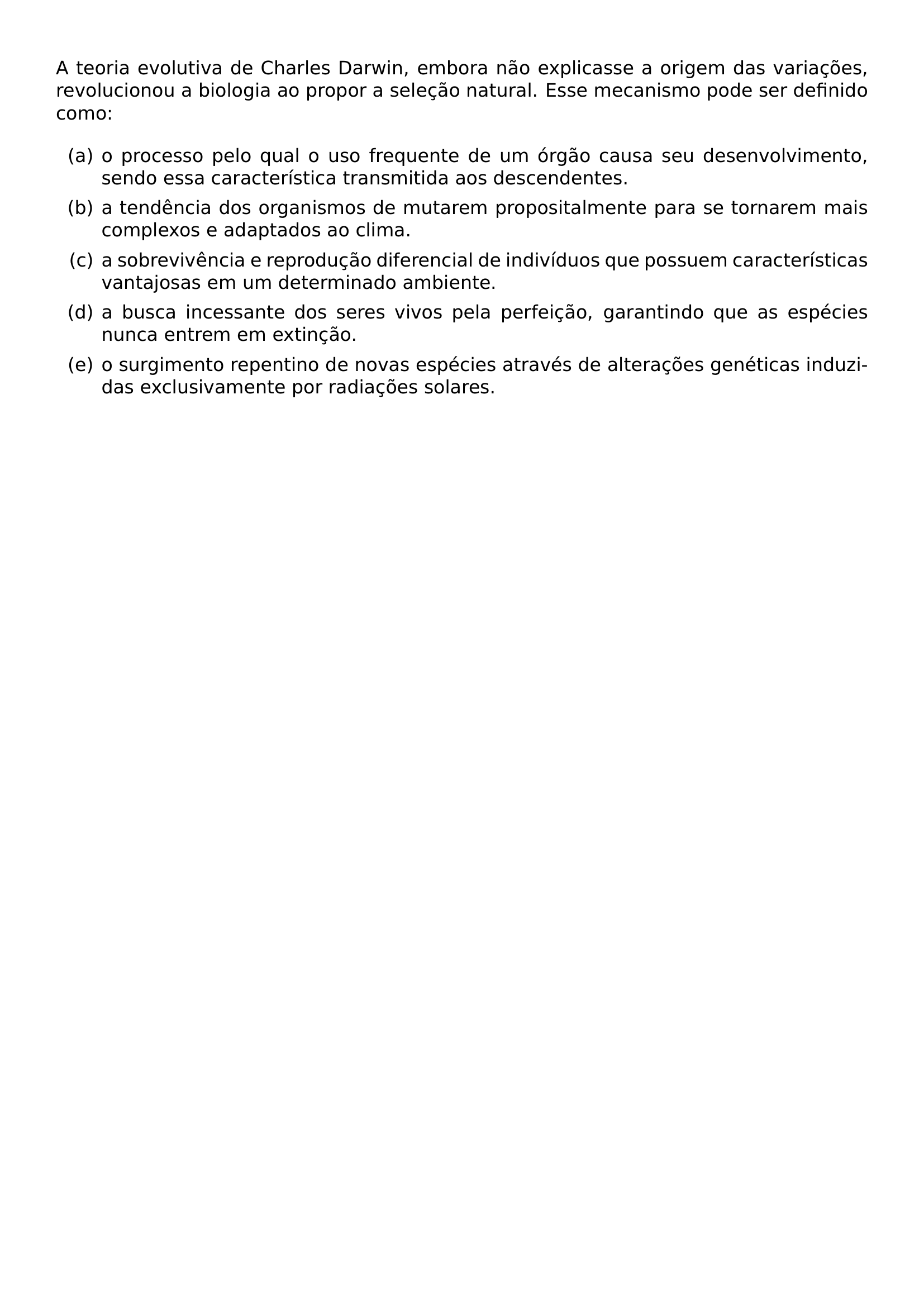 A TEORIA EVOLUTIVA DE CHARLES DARWIN EMBORA NAO EXPLICASSE A ORIGEM DAS VARIACOES REVOLUCIONOU A BIOLOGIA AO PROPOR A SELECAO NATURAL ESSE MECANISMO PODE SER DEFINIDO COMO BEGIN ENUMERATE LABEL ALPH ITEM O PROCESSO PELO QUAL O USO FREQUENTE DE UM ORGAO CAUSA SEU DESENVOLVIMENTO SENDO ESSA CARACTERISTICA TRANSMITIDA AOS DESCENDENTES ITEM A TENDENCIA DOS ORGANISMOS DE MUTAREM PROPOSITALMENTE PARA SE TORNAREM MAIS COMPLEXOS E ADAPTADOS AO CLIMA ITEM A SOBREVIVENCIA E REPRODUCAO DIFERENCIAL DE INDIVIDUOS QUE POSSUEM CARACTERISTICAS VANTAJOSAS EM UM DETERMINADO AMBIENTE ITEM A BUSCA INCESSANTE DOS SERES VIVOS PELA PERFEICAO GARANTINDO QUE AS ESPECIES NUNCA ENTREM EM EXTINCAO ITEM O SURGIMENTO REPENTINO DE NOVAS ESPECIES ATRAVES DE ALTERACOES GENETICAS INDUZIDAS EXCLUSIVAMENTE POR RADIACOES SOLARES END ENUMERATE