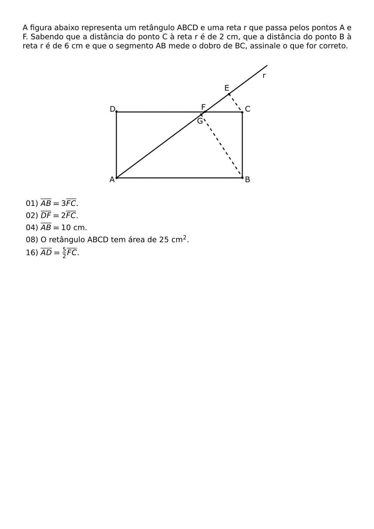 A FIGURA ABAIXO REPRESENTA UM RETANGULO ABCD E UMA RETA R QUE PASSA PELOS PONTOS A E F SABENDO QUE A DISTANCIA DO PONTO C A RETA R E DE 2 CM QUE A DISTANCIA DO PONTO B A RETA R E DE 6 CM E QUE O SEGMENTO AB MEDE O DOBRO DE BC ASSINALE O QUE FOR CORRETO BEGIN CENTER INCLUDEGRAPHICS WIDTH 0 5 TEXTWIDTH REPRO IMG 0 20260607 182310 JPG END CENTER BEGIN ITEMIZE LABEL LEFTMARGIN ITEM 01 OVERLINE AB 3 OVERLINE FC ITEM 02 OVERLINE DF 2 OVERLINE FC ITEM 04 OVERLINE AB 10 TEXT CM ITEM 08 O RETANGULO ABCD TEM AREA DE 25 TEXT CM 2 ITEM 16 OVERLINE AD FRAC 5 2 OVERLINE FC END ITEMIZE