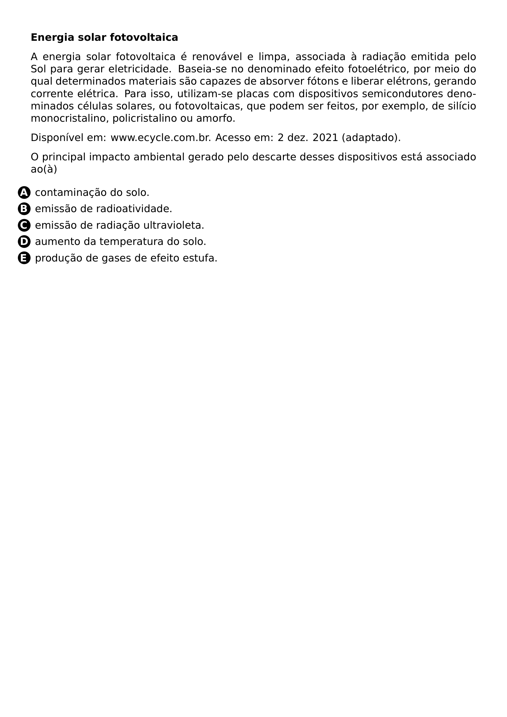 PAR PAR TEXTBF ENERGIA SOLAR FOTOVOLTAICA PAR PAR A ENERGIA SOLAR FOTOVOLTAICA E RENOVAVEL E LIMPA ASSOCIADA A RADIACAO EMITIDA PELO SOL PARA GERAR ELETRICIDADE BASEIA SE NO DENOMINADO EFEITO FOTOELETRICO POR MEIO DO QUAL DETERMINADOS MATERIAIS SAO CAPAZES DE ABSORVER FOTONS E LIBERAR ELETRONS GERANDO CORRENTE ELETRICA PARA ISSO UTILIZAM SE PLACAS COM DISPOSITIVOS SEMICONDUTORES DENOMINADOS CELULAS SOLARES OU FOTOVOLTAICAS QUE PODEM SER FEITOS POR EXEMPLO DE SILICIO MONOCRISTALINO POLICRISTALINO OU AMORFO PAR PAR DISPONIVEL EM WWW ECYCLE COM BR ACESSO EM 2 DEZ 2021 ADAPTADO PAR PAR O PRINCIPAL IMPACTO AMBIENTAL GERADO PELO DESCARTE DESSES DISPOSITIVOS ESTA ASSOCIADO AO A PAR BEGIN ENUMERATE LABEL LEFTMARGIN ITEM PROTECT CIRCLED A CONTAMINACAO DO SOLO ITEM PROTECT CIRCLED B EMISSAO DE RADIOATIVIDADE ITEM PROTECT CIRCLED C EMISSAO DE RADIACAO ULTRAVIOLETA ITEM PROTECT CIRCLED D AUMENTO DA TEMPERATURA DO SOLO ITEM PROTECT CIRCLED E PRODUCAO DE GASES DE EFEITO ESTUFA END ENUMERATE