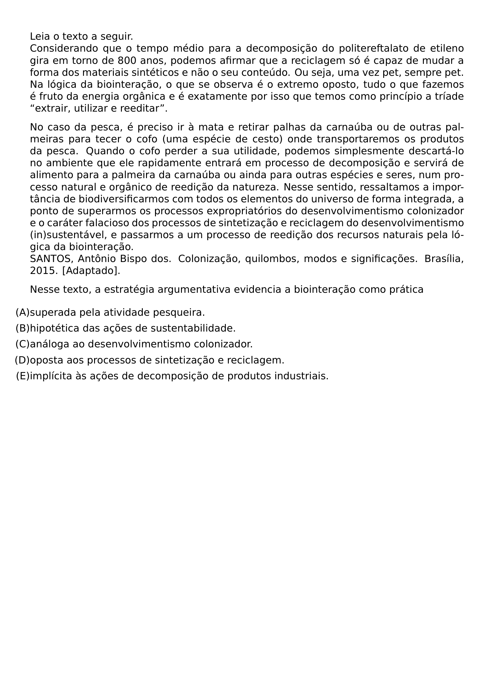 LEIA O TEXTO A SEGUIR CONSIDERANDO QUE O TEMPO MEDIO PARA A DECOMPOSICAO DO POLITEREFTALATO DE ETILENO GIRA EM TORNO DE 800 ANOS PODEMOS AFIRMAR QUE A RECICLAGEM SO E CAPAZ DE MUDAR A FORMA DOS MATERIAIS SINTETICOS E NAO O SEU CONTEUDO OU SEJA UMA VEZ PET SEMPRE PET NA LOGICA DA BIOINTERACAO O QUE SE OBSERVA E O EXTREMO OPOSTO TUDO O QUE FAZEMOS E FRUTO DA ENERGIA ORGANICA E E EXATAMENTE POR ISSO QUE TEMOS COMO PRINCIPIO A TRIADE EXTRAIR UTILIZAR E REEDITAR PAR NO CASO DA PESCA E PRECISO IR A MATA E RETIRAR PALHAS DA CARNAUBA OU DE OUTRAS PALMEIRAS PARA TECER O COFO UMA ESPECIE DE CESTO ONDE TRANSPORTAREMOS OS PRODUTOS DA PESCA QUANDO O COFO PERDER A SUA UTILIDADE PODEMOS SIMPLESMENTE DESCARTA LO NO AMBIENTE QUE ELE RAPIDAMENTE ENTRARA EM PROCESSO DE DECOMPOSICAO E SERVIRA DE ALIMENTO PARA A PALMEIRA DA CARNAUBA OU AINDA PARA OUTRAS ESPECIES E SERES NUM PROCESSO NATURAL E ORGANICO DE REEDICAO DA NATUREZA NESSE SENTIDO RESSALTAMOS A IMPORTANCIA DE BIODIVERSIFICARMOS COM TODOS OS ELEMENTOS DO UNIVERSO DE FORMA INTEGRADA A PONTO DE SUPERARMOS OS PROCESSOS EXPROPRIATORIOS DO DESENVOLVIMENTISMO COLONIZADOR E O CARATER FALACIOSO DOS PROCESSOS DE SINTETIZACAO E RECICLAGEM DO DESENVOLVIMENTISMO IN SUSTENTAVEL E PASSARMOS A UM PROCESSO DE REEDICAO DOS RECURSOS NATURAIS PELA LOGICA DA BIOINTERACAO SANTOS ANTONIO BISPO DOS COLONIZACAO QUILOMBOS MODOS E SIGNIFICACOES BRASILIA 2015 ADAPTADO NESSE TEXTO A ESTRATEGIA ARGUMENTATIVA EVIDENCIA A BIOINTERACAO COMO PRATICA BEGIN ENUMERATE LABEL LEFTMARGIN 0PT ITEMINDENT 0PT LABELSEP 0PT ITEM A SUPERADA PELA ATIVIDADE PESQUEIRA ITEM B HIPOTETICA DAS ACOES DE SUSTENTABILIDADE ITEM C ANALOGA AO DESENVOLVIMENTISMO COLONIZADOR ITEM D OPOSTA AOS PROCESSOS DE SINTETIZACAO E RECICLAGEM ITEM E IMPLICITA AS ACOES DE DECOMPOSICAO DE PRODUTOS INDUSTRIAIS END ENUMERATE