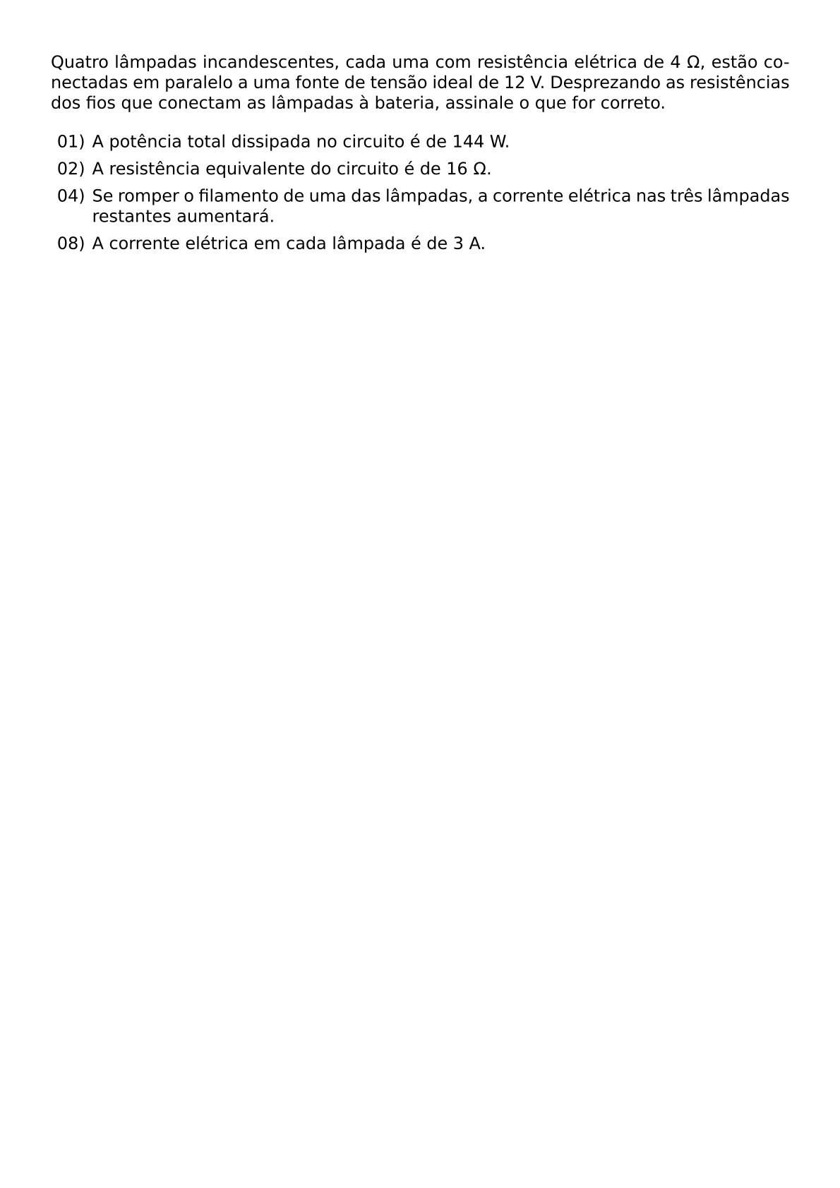 QUATRO LAMPADAS INCANDESCENTES CADA UMA COM RESISTENCIA ELETRICA DE 4 OMEGA ESTAO CONECTADAS EM PARALELO A UMA FONTE DE TENSAO IDEAL DE 12 V DESPREZANDO AS RESISTENCIAS DOS FIOS QUE CONECTAM AS LAMPADAS A BATERIA ASSINALE O QUE FOR CORRETO BEGIN ITEMIZE ITEM 01 A POTENCIA TOTAL DISSIPADA NO CIRCUITO E DE 144 W ITEM 02 A RESISTENCIA EQUIVALENTE DO CIRCUITO E DE 16 OMEGA ITEM 04 SE ROMPER O FILAMENTO DE UMA DAS LAMPADAS A CORRENTE ELETRICA NAS TRES LAMPADAS RESTANTES AUMENTARA ITEM 08 A CORRENTE ELETRICA EM CADA LAMPADA E DE 3 A END ITEMIZE