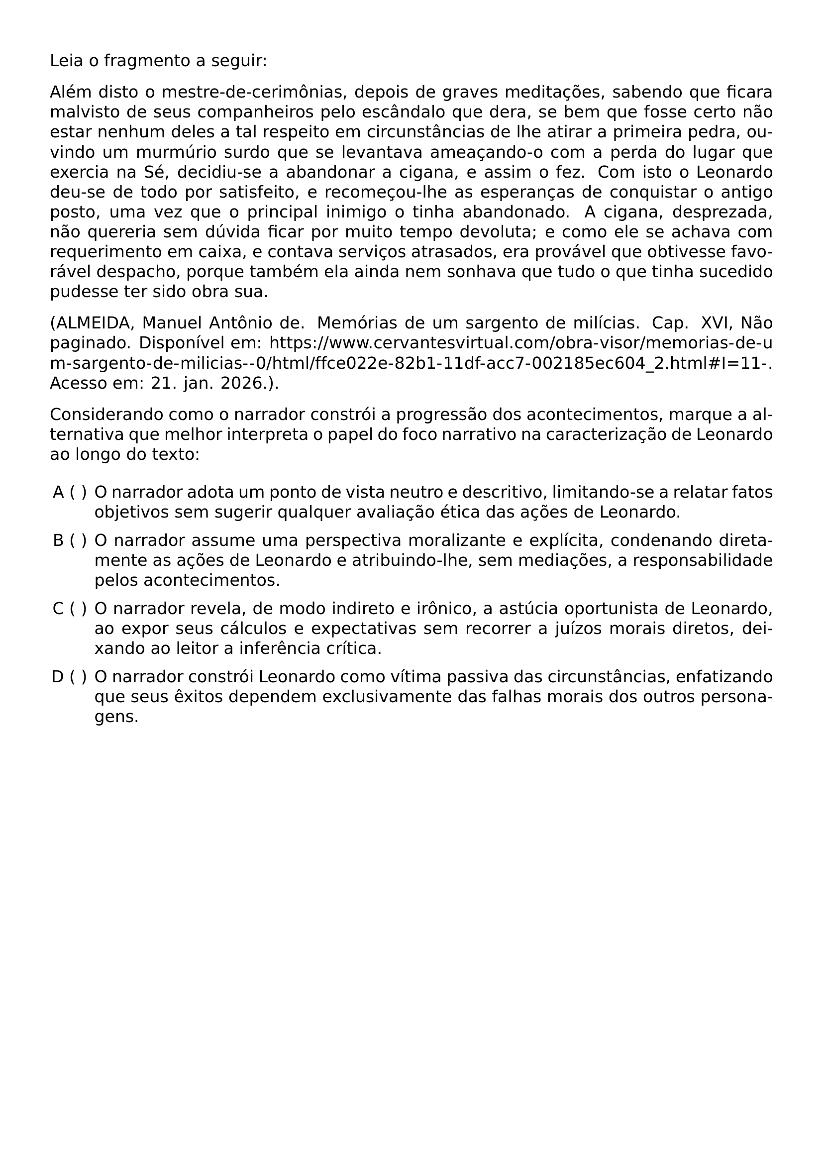 LEIA O FRAGMENTO A SEGUIR ALEM DISTO O MESTRE DE CERIMONIAS DEPOIS DE GRAVES MEDITACOES SABENDO QUE FICARA MALVISTO DE SEUS COMPANHEIROS PELO ESCANDALO QUE DERA SE BEM QUE FOSSE CERTO NAO ESTAR NENHUM DELES A TAL RESPEITO EM CIRCUNSTANCIAS DE LHE ATIRAR A PRIMEIRA PEDRA OUVINDO UM MURMURIO SURDO QUE SE LEVANTAVA AMEACANDO O COM A PERDA DO LUGAR QUE EXERCIA NA SE DECIDIU SE A ABANDONAR A CIGANA E ASSIM O FEZ COM ISTO O LEONARDO DEU SE DE TODO POR SATISFEITO E RECOMECOU LHE AS ESPERANCAS DE CONQUISTAR O ANTIGO POSTO UMA VEZ QUE O PRINCIPAL INIMIGO O TINHA ABANDONADO A CIGANA DESPREZADA NAO QUERERIA SEM DUVIDA FICAR POR MUITO TEMPO DEVOLUTA E COMO ELE SE ACHAVA COM REQUERIMENTO EM CAIXA E CONTAVA SERVICOS ATRASADOS ERA PROVAVEL QUE OBTIVESSE FAVORAVEL DESPACHO PORQUE TAMBEM ELA AINDA NEM SONHAVA QUE TUDO O QUE TINHA SUCEDIDO PUDESSE TER SIDO OBRA SUA BEGINGROUP EMERGENCYSTRETCH 2EM ALMEIDA MANUEL ANTONIO DE MEMORIAS DE UM SARGENTO DE MILICIAS CAP XVI NAO PAGINADO DISPONIVEL EM URL HTTPS WWW CERVANTESVIRTUAL COM OBRA VISOR MEMORIAS DE UM SARGENTO DE MILICIAS 0 HTML FFCE022E 82B1 11DF ACC7 002185EC604 2 HTML I 11 ACESSO EM 21 JAN 2026 ENDGROUP CONSIDERANDO COMO O NARRADOR CONSTROI A PROGRESSAO DOS ACONTECIMENTOS MARQUE A ALTERNATIVA QUE MELHOR INTERPRETA O PAPEL DO FOCO NARRATIVO NA CARACTERIZACAO DE LEONARDO AO LONGO DO TEXTO BEGIN ENUMERATE LABEL ALPH LEFTMARGIN ITEMSEP 0 5EM ITEM O NARRADOR ADOTA UM PONTO DE VISTA NEUTRO E DESCRITIVO LIMITANDO SE A RELATAR FATOS OBJETIVOS SEM SUGERIR QUALQUER AVALIACAO ETICA DAS ACOES DE LEONARDO ITEM O NARRADOR ASSUME UMA PERSPECTIVA MORALIZANTE E EXPLICITA CONDENANDO DIRETAMENTE AS ACOES DE LEONARDO E ATRIBUINDO LHE SEM MEDIACOES A RESPONSABILIDADE PELOS ACONTECIMENTOS ITEM O NARRADOR REVELA DE MODO INDIRETO E IRONICO A ASTUCIA OPORTUNISTA DE LEONARDO AO EXPOR SEUS CALCULOS E EXPECTATIVAS SEM RECORRER A JUIZOS MORAIS DIRETOS DEIXANDO AO LEITOR A INFERENCIA CRITICA ITEM O NARRADOR CONSTROI LEONARDO COMO VITIMA PASSIVA DAS CIRCUNSTANCIAS ENFATIZANDO QUE SEUS EXITOS DEPENDEM EXCLUSIVAMENTE DAS FALHAS MORAIS DOS OUTROS PERSONAGENS END ENUMERATE