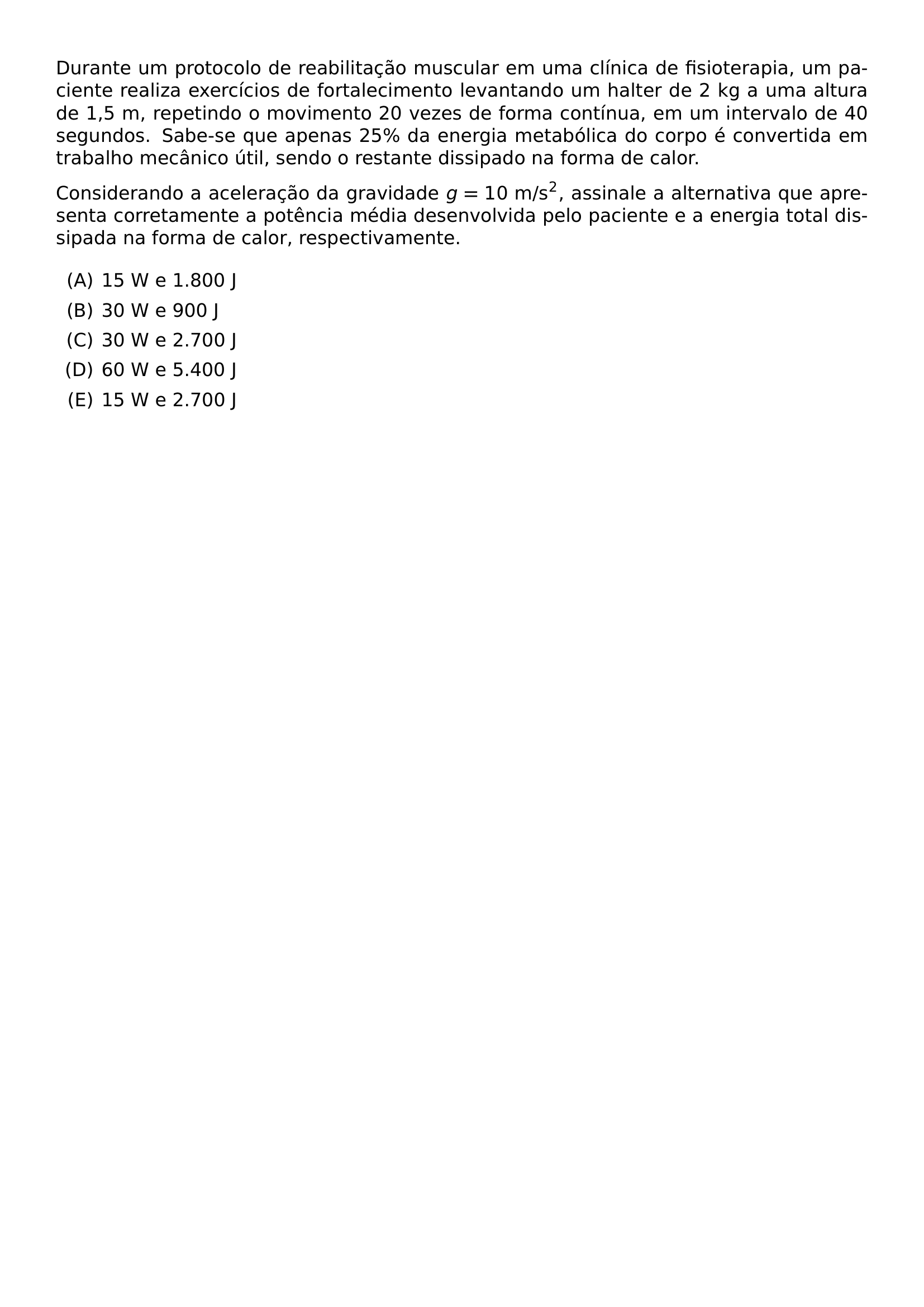 DURANTE UM PROTOCOLO DE REABILITACAO MUSCULAR EM UMA CLINICA DE FISIOTERAPIA UM PACIENTE REALIZA EXERCICIOS DE FORTALECIMENTO LEVANTANDO UM HALTER DE 2 KG A UMA ALTURA DE 1 5 M REPETINDO O MOVIMENTO 20 VEZES DE FORMA CONTINUA EM UM INTERVALO DE 40 SEGUNDOS SABE SE QUE APENAS 25 DA ENERGIA METABOLICA DO CORPO E CONVERTIDA EM TRABALHO MECANICO UTIL SENDO O RESTANTE DISSIPADO NA FORMA DE CALOR CONSIDERANDO A ACELERACAO DA GRAVIDADE G 10 TEXT M S 2 ASSINALE A ALTERNATIVA QUE APRESENTA CORRETAMENTE A POTENCIA MEDIA DESENVOLVIDA PELO PACIENTE E A ENERGIA TOTAL DISSIPADA NA FORMA DE CALOR RESPECTIVAMENTE BEGIN ENUMERATE LABEL ALPH ITEM 15 W E 1 800 J ITEM 30 W E 900 J ITEM 30 W E 2 700 J ITEM 60 W E 5 400 J ITEM 15 W E 2 700 J END ENUMERATE