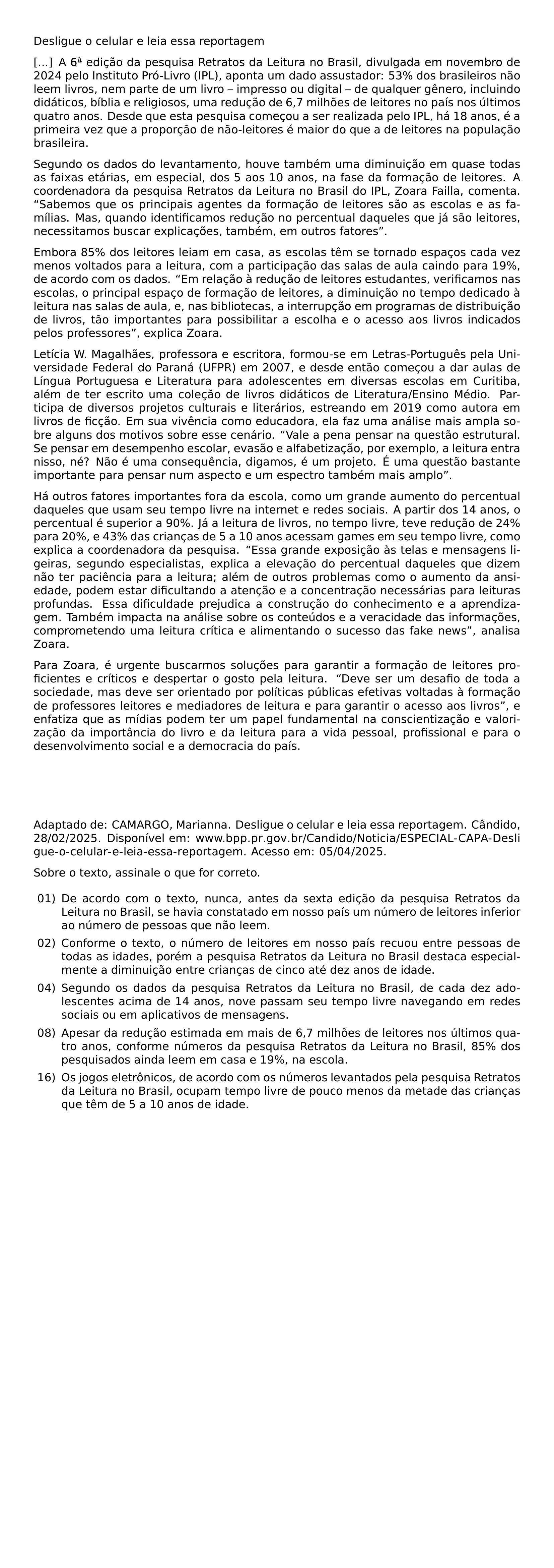 DESLIGUE O CELULAR E LEIA ESSA REPORTAGEM A 6 EDICAO DA PESQUISA RETRATOS DA LEITURA NO BRASIL DIVULGADA EM NOVEMBRO DE 2024 PELO INSTITUTO PRO LIVRO IPL APONTA UM DADO ASSUSTADOR 53 DOS BRASILEIROS NAO LEEM LIVROS NEM PARTE DE UM LIVRO IMPRESSO OU DIGITAL DE QUALQUER GENERO INCLUINDO DIDATICOS BIBLIA E RELIGIOSOS UMA REDUCAO DE 6 7 MILHOES DE LEITORES NO PAIS NOS ULTIMOS QUATRO ANOS DESDE QUE ESTA PESQUISA COMECOU A SER REALIZADA PELO IPL HA 18 ANOS E A PRIMEIRA VEZ QUE A PROPORCAO DE NAO LEITORES E MAIOR DO QUE A DE LEITORES NA POPULACAO BRASILEIRA SEGUNDO OS DADOS DO LEVANTAMENTO HOUVE TAMBEM UMA DIMINUICAO EM QUASE TODAS AS FAIXAS ETARIAS EM ESPECIAL DOS 5 AOS 10 ANOS NA FASE DA FORMACAO DE LEITORES A COORDENADORA DA PESQUISA RETRATOS DA LEITURA NO BRASIL DO IPL ZOARA FAILLA COMENTA SABEMOS QUE OS PRINCIPAIS AGENTES DA FORMACAO DE LEITORES SAO AS ESCOLAS E AS FAMILIAS MAS QUANDO IDENTIFICAMOS REDUCAO NO PERCENTUAL DAQUELES QUE JA SAO LEITORES NECESSITAMOS BUSCAR EXPLICACOES TAMBEM EM OUTROS FATORES EMBORA 85 DOS LEITORES LEIAM EM CASA AS ESCOLAS TEM SE TORNADO ESPACOS CADA VEZ MENOS VOLTADOS PARA A LEITURA COM A PARTICIPACAO DAS SALAS DE AULA CAINDO PARA 19 DE ACORDO COM OS DADOS EM RELACAO A REDUCAO DE LEITORES ESTUDANTES VERIFICAMOS NAS ESCOLAS O PRINCIPAL ESPACO DE FORMACAO DE LEITORES A DIMINUICAO NO TEMPO DEDICADO A LEITURA NAS SALAS DE AULA E NAS BIBLIOTECAS A INTERRUPCAO EM PROGRAMAS DE DISTRIBUICAO DE LIVROS TAO IMPORTANTES PARA POSSIBILITAR A ESCOLHA E O ACESSO AOS LIVROS INDICADOS PELOS PROFESSORES EXPLICA ZOARA LETICIA W MAGALHAES PROFESSORA E ESCRITORA FORMOU SE EM LETRAS PORTUGUES PELA UNIVERSIDADE FEDERAL DO PARANA UFPR EM 2007 E DESDE ENTAO COMECOU A DAR AULAS DE LINGUA PORTUGUESA E LITERATURA PARA ADOLESCENTES EM DIVERSAS ESCOLAS EM CURITIBA ALEM DE TER ESCRITO UMA COLECAO DE LIVROS DIDATICOS DE LITERATURA ENSINO MEDIO PARTICIPA DE DIVERSOS PROJETOS CULTURAIS E LITERARIOS ESTREANDO EM 2019 COMO AUTORA EM LIVROS DE FICCAO EM SUA VIVENCIA COMO EDUCADORA ELA FAZ UMA ANALISE MAIS AMPLA SOBRE ALGUNS DOS MOTIVOS SOBRE ESSE CENARIO VALE A PENA PENSAR NA QUESTAO ESTRUTURAL SE PENSAR EM DESEMPENHO ESCOLAR EVASAO E ALFABETIZACAO POR EXEMPLO A LEITURA ENTRA NISSO NE NAO E UMA CONSEQUENCIA DIGAMOS E UM PROJETO E UMA QUESTAO BASTANTE IMPORTANTE PARA PENSAR NUM ASPECTO E UM ESPECTRO TAMBEM MAIS AMPLO HA OUTROS FATORES IMPORTANTES FORA DA ESCOLA COMO UM GRANDE AUMENTO DO PERCENTUAL DAQUELES QUE USAM SEU TEMPO LIVRE NA INTERNET E REDES SOCIAIS A PARTIR DOS 14 ANOS O PERCENTUAL E SUPERIOR A 90 JA A LEITURA DE LIVROS NO TEMPO LIVRE TEVE REDUCAO DE 24 PARA 20 E 43 DAS CRIANCAS DE 5 A 10 ANOS ACESSAM GAMES EM SEU TEMPO LIVRE COMO EXPLICA A COORDENADORA DA PESQUISA ESSA GRANDE EXPOSICAO AS TELAS E MENSAGENS LIGEIRAS SEGUNDO ESPECIALISTAS EXPLICA A ELEVACAO DO PERCENTUAL DAQUELES QUE DIZEM NAO TER PACIENCIA PARA A LEITURA ALEM DE OUTROS PROBLEMAS COMO O AUMENTO DA ANSIEDADE PODEM ESTAR DIFICULTANDO A ATENCAO E A CONCENTRACAO NECESSARIAS PARA LEITURAS PROFUNDAS ESSA DIFICULDADE PREJUDICA A CONSTRUCAO DO CONHECIMENTO E A APRENDIZAGEM TAMBEM IMPACTA NA ANALISE SOBRE OS CONTEUDOS E A VERACIDADE DAS INFORMACOES COMPROMETENDO UMA LEITURA CRITICA E ALIMENTANDO O SUCESSO DAS FAKE NEWS ANALISA ZOARA PARA ZOARA E URGENTE BUSCARMOS SOLUCOES PARA GARANTIR A FORMACAO DE LEITORES PROFICIENTES E CRITICOS E DESPERTAR O GOSTO PELA LEITURA DEVE SER UM DESAFIO DE TODA A SOCIEDADE MAS DEVE SER ORIENTADO POR POLITICAS PUBLICAS EFETIVAS VOLTADAS A FORMACAO DE PROFESSORES LEITORES E MEDIADORES DE LEITURA E PARA GARANTIR O ACESSO AOS LIVROS E ENFATIZA QUE AS MIDIAS PODEM TER UM PAPEL FUNDAMENTAL NA CONSCIENTIZACAO E VALORIZACAO DA IMPORTANCIA DO LIVRO E DA LEITURA PARA A VIDA PESSOAL PROFISSIONAL E PARA O DESENVOLVIMENTO SOCIAL E A DEMOCRACIA DO PAIS ADAPTADO DE CAMARGO MARIANNA DESLIGUE O CELULAR E LEIA ESSA REPORTAGEM CANDIDO 28 02 2025 DISPONIVEL EM URL WWW BPP PR GOV BR CANDIDO NOTICIA ESPECIAL CAPA DESLIGUE O CELULAR E LEIA ESSA REPORTAGEM ACESSO EM 05 04 2025 PAR SOBRE O TEXTO ASSINALE O QUE FOR CORRETO BEGIN ENUMERATE LEFTMARGIN 2 5EM LABELSEP 0 5EM ITEM 01 DE ACORDO COM O TEXTO NUNCA ANTES DA SEXTA EDICAO DA PESQUISA RETRATOS DA LEITURA NO BRASIL SE HAVIA CONSTATADO EM NOSSO PAIS UM NUMERO DE LEITORES INFERIOR AO NUMERO DE PESSOAS QUE NAO LEEM ITEM 02 CONFORME O TEXTO O NUMERO DE LEITORES EM NOSSO PAIS RECUOU ENTRE PESSOAS DE TODAS AS IDADES POREM A PESQUISA RETRATOS DA LEITURA NO BRASIL DESTACA ESPECIALMENTE A DIMINUICAO ENTRE CRIANCAS DE CINCO ATE DEZ ANOS DE IDADE ITEM 04 SEGUNDO OS DADOS DA PESQUISA RETRATOS DA LEITURA NO BRASIL DE CADA DEZ ADOLESCENTES ACIMA DE 14 ANOS NOVE PASSAM SEU TEMPO LIVRE NAVEGANDO EM REDES SOCIAIS OU EM APLICATIVOS DE MENSAGENS ITEM 08 APESAR DA REDUCAO ESTIMADA EM MAIS DE 6 7 MILHOES DE LEITORES NOS ULTIMOS QUATRO ANOS CONFORME NUMEROS DA PESQUISA RETRATOS DA LEITURA NO BRASIL 85 DOS PESQUISADOS AINDA LEEM EM CASA E 19 NA ESCOLA ITEM 16 OS JOGOS ELETRONICOS DE ACORDO COM OS NUMEROS LEVANTADOS PELA PESQUISA RETRATOS DA LEITURA NO BRASIL OCUPAM TEMPO LIVRE DE POUCO MENOS DA METADE DAS CRIANCAS QUE TEM DE 5 A 10 ANOS DE IDADE END ENUMERATE