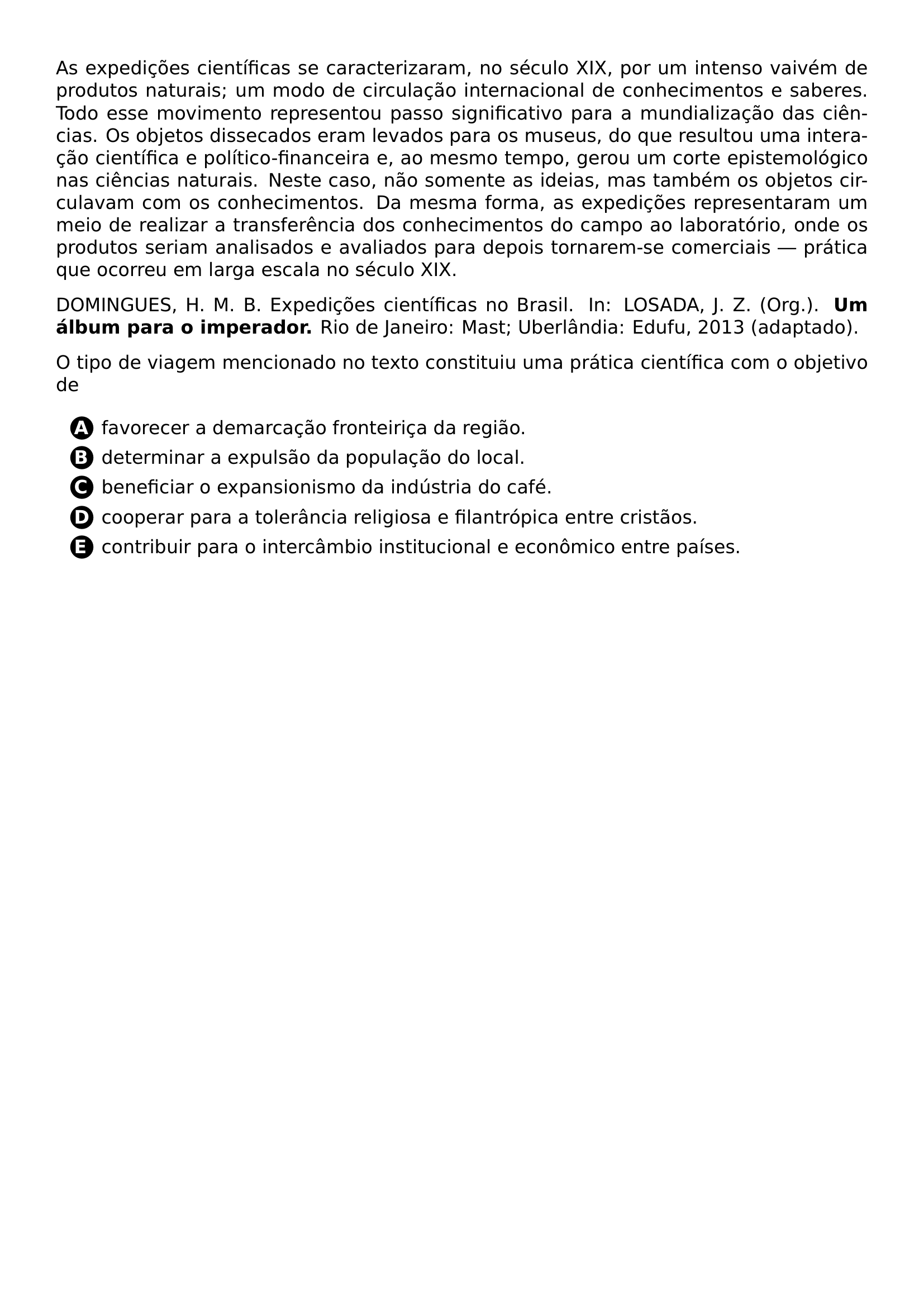 AS EXPEDICOES CIENTIFICAS SE CARACTERIZARAM NO SECULO XIX POR UM INTENSO VAIVEM DE PRODUTOS NATURAIS UM MODO DE CIRCULACAO INTERNACIONAL DE CONHECIMENTOS E SABERES TODO ESSE MOVIMENTO REPRESENTOU PASSO SIGNIFICATIVO PARA A MUNDIALIZACAO DAS CIENCIAS OS OBJETOS DISSECADOS ERAM LEVADOS PARA OS MUSEUS DO QUE RESULTOU UMA INTERACAO CIENTIFICA E POLITICO FINANCEIRA E AO MESMO TEMPO GEROU UM CORTE EPISTEMOLOGICO NAS CIENCIAS NATURAIS NESTE CASO NAO SOMENTE AS IDEIAS MAS TAMBEM OS OBJETOS CIRCULAVAM COM OS CONHECIMENTOS DA MESMA FORMA AS EXPEDICOES REPRESENTARAM UM MEIO DE REALIZAR A TRANSFERENCIA DOS CONHECIMENTOS DO CAMPO AO LABORATORIO ONDE OS PRODUTOS SERIAM ANALISADOS E AVALIADOS PARA DEPOIS TORNAREM SE COMERCIAIS PRATICA QUE OCORREU EM LARGA ESCALA NO SECULO XIX PAR DOMINGUES H M B EXPEDICOES CIENTIFICAS NO BRASIL IN LOSADA J Z ORG TEXTBF UM ALBUM PARA O IMPERADOR RIO DE JANEIRO MAST UBERLANDIA EDUFU 2013 ADAPTADO PAR O TIPO DE VIAGEM MENCIONADO NO TEXTO CONSTITUIU UMA PRATICA CIENTIFICA COM O OBJETIVO DE CQ REPRODUCTION ALTERNATIVES BEGIN BEGIN ENUMERATE LABEL PROTECT CIRCLED ALPH ITEM PROTECT CIRCLED A FAVORECER A DEMARCACAO FRONTEIRICA DA REGIAO ITEM PROTECT CIRCLED B DETERMINAR A EXPULSAO DA POPULACAO DO LOCAL ITEM PROTECT CIRCLED C BENEFICIAR O EXPANSIONISMO DA INDUSTRIA DO CAFE ITEM PROTECT CIRCLED D COOPERAR PARA A TOLERANCIA RELIGIOSA E FILANTROPICA ENTRE CRISTAOS ITEM PROTECT CIRCLED E CONTRIBUIR PARA O INTERCAMBIO INSTITUCIONAL E ECONOMICO ENTRE PAISES END ENUMERATE CQ REPRODUCTION ALTERNATIVES END