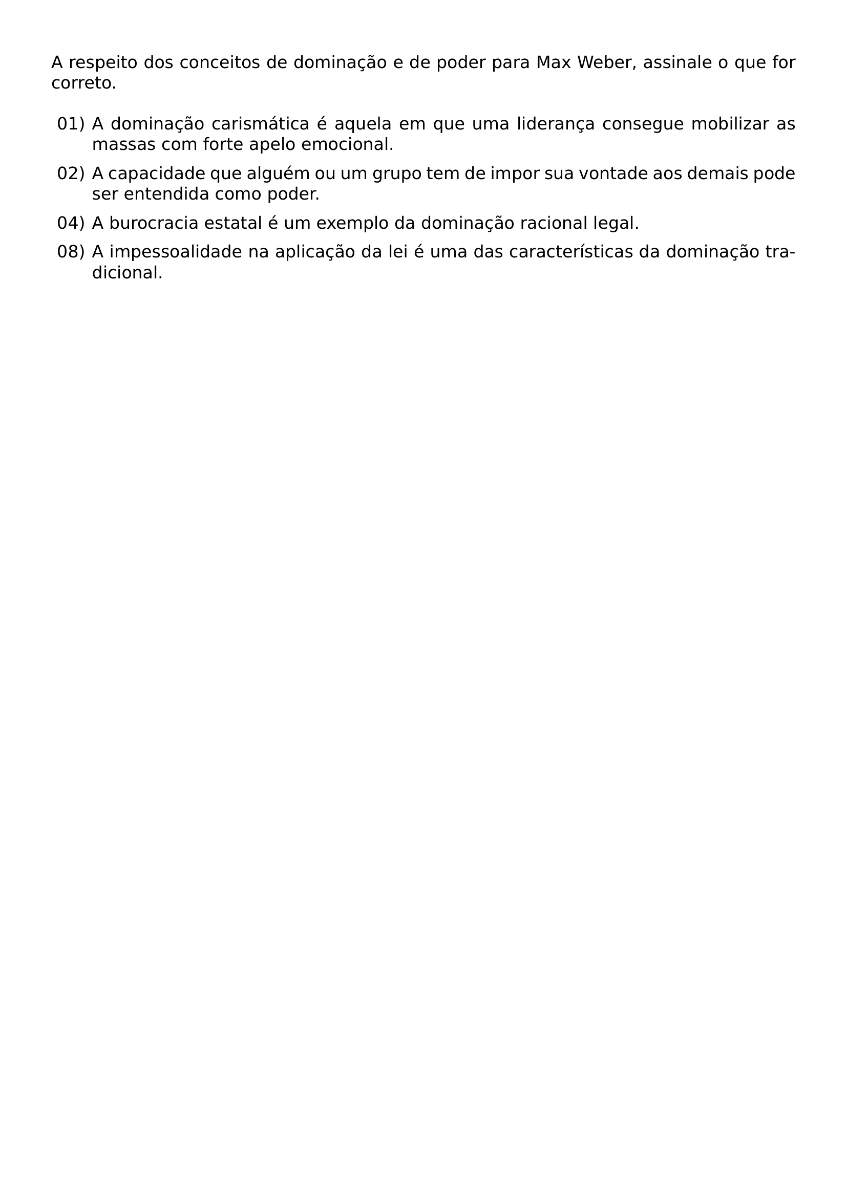 NOINDENT A RESPEITO DOS CONCEITOS DE DOMINACAO E DE PODER PARA MAX WEBER ASSINALE O QUE FOR CORRETO BEGIN LIST SETLENGTH LEFTMARGIN 2 4EM SETLENGTH LABELWIDTH 2EM SETLENGTH LABELSEP 0 4EM SETLENGTH ITEMSEP 0 5EM SETLENGTH PARSEP 0PT SETLENGTH TOPSEP 0 5EM ITEM 01 A DOMINACAO CARISMATICA E AQUELA EM QUE UMA LIDERANCA CONSEGUE MOBILIZAR AS MASSAS COM FORTE APELO EMOCIONAL ITEM 02 A CAPACIDADE QUE ALGUEM OU UM GRUPO TEM DE IMPOR SUA VONTADE AOS DEMAIS PODE SER ENTENDIDA COMO PODER ITEM 04 A BUROCRACIA ESTATAL E UM EXEMPLO DA DOMINACAO RACIONAL LEGAL ITEM 08 A IMPESSOALIDADE NA APLICACAO DA LEI E UMA DAS CARACTERISTICAS DA DOMINACAO TRADICIONAL END LIST
