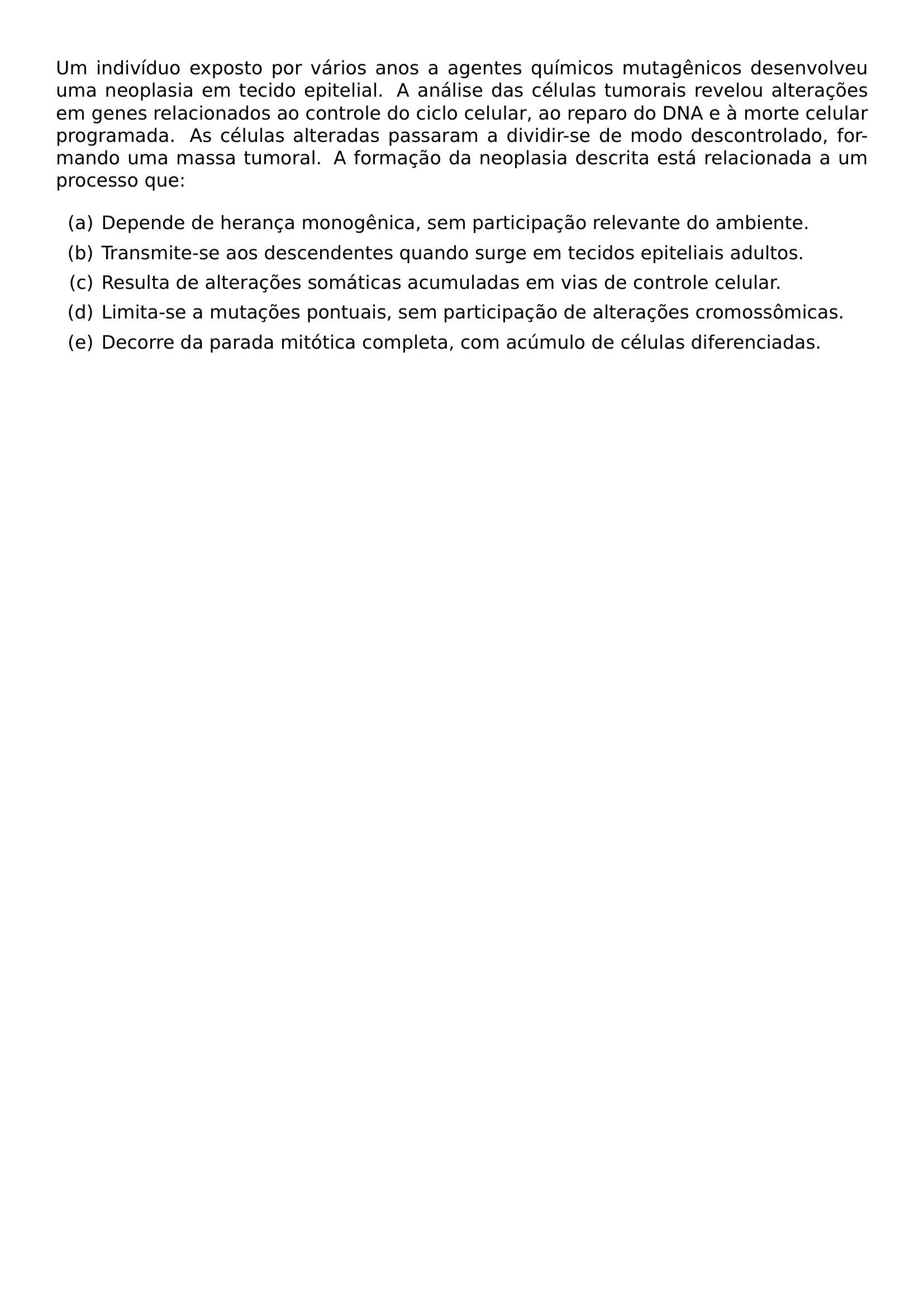 UM INDIVIDUO EXPOSTO POR VARIOS ANOS A AGENTES QUIMICOS MUTAGENICOS DESENVOLVEU UMA NEOPLASIA EM TECIDO EPITELIAL A ANALISE DAS CELULAS TUMORAIS REVELOU ALTERACOES EM GENES RELACIONADOS AO CONTROLE DO CICLO CELULAR AO REPARO DO DNA E A MORTE CELULAR PROGRAMADA AS CELULAS ALTERADAS PASSARAM A DIVIDIR SE DE MODO DESCONTROLADO FORMANDO UMA MASSA TUMORAL A FORMACAO DA NEOPLASIA DESCRITA ESTA RELACIONADA A UM PROCESSO QUE BEGIN ENUMERATE LABEL ALPH ITEM DEPENDE DE HERANCA MONOGENICA SEM PARTICIPACAO RELEVANTE DO AMBIENTE ITEM TRANSMITE SE AOS DESCENDENTES QUANDO SURGE EM TECIDOS EPITELIAIS ADULTOS ITEM RESULTA DE ALTERACOES SOMATICAS ACUMULADAS EM VIAS DE CONTROLE CELULAR ITEM LIMITA SE A MUTACOES PONTUAIS SEM PARTICIPACAO DE ALTERACOES CROMOSSOMICAS ITEM DECORRE DA PARADA MITOTICA COMPLETA COM ACUMULO DE CELULAS DIFERENCIADAS END ENUMERATE